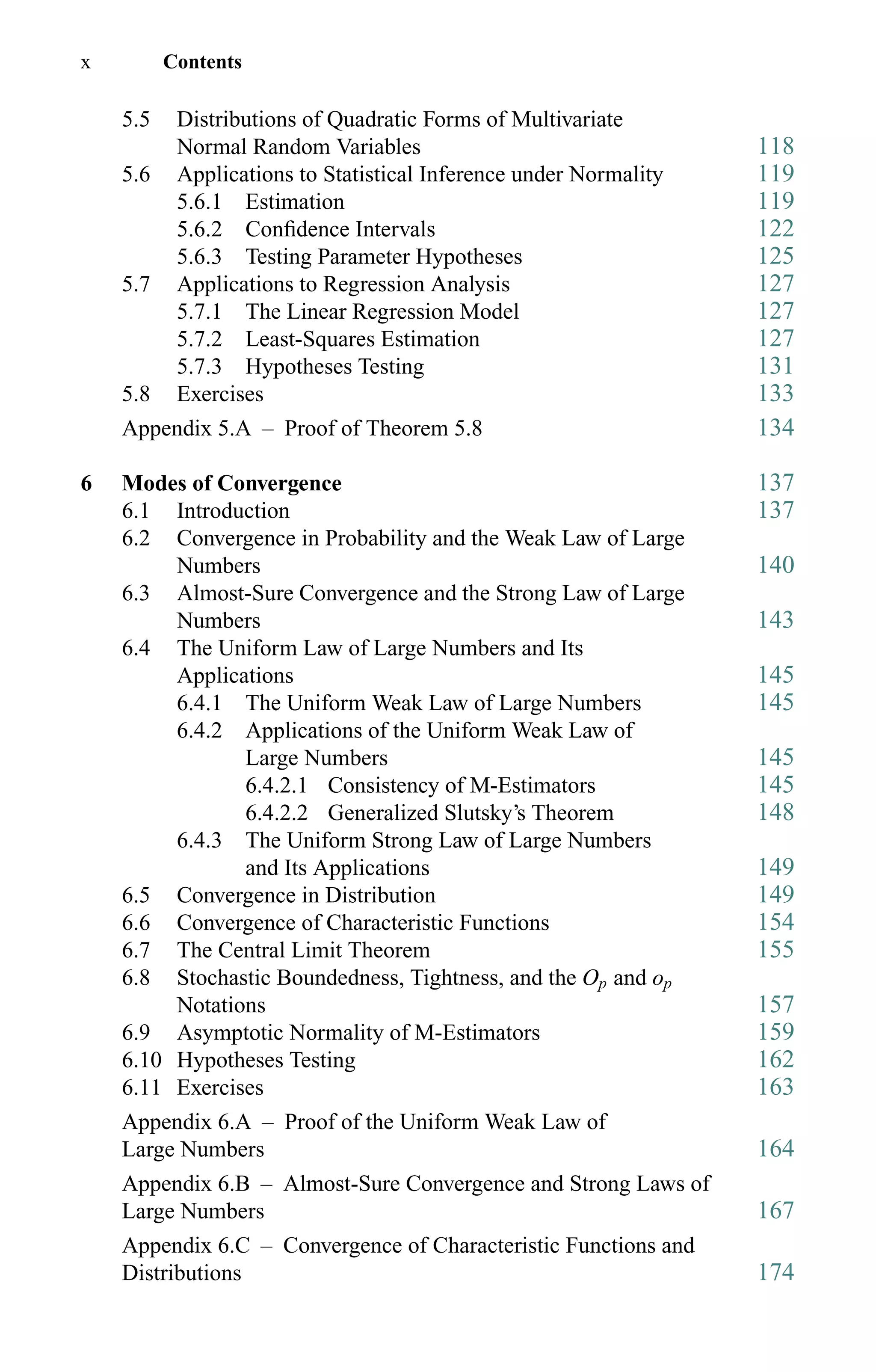 x Contents
5.5 Distributions of Quadratic Forms of Multivariate
Normal Random Variables 118
5.6 Applications to Statistical Inference under Normality 119
5.6.1 Estimation 119
5.6.2 Conﬁdence Intervals 122
5.6.3 Testing Parameter Hypotheses 125
5.7 Applications to Regression Analysis 127
5.7.1 The Linear Regression Model 127
5.7.2 Least-Squares Estimation 127
5.7.3 Hypotheses Testing 131
5.8 Exercises 133
Appendix 5.A – Proof of Theorem 5.8 134
6 Modes of Convergence 137
6.1 Introduction 137
6.2 Convergence in Probability and the Weak Law of Large
Numbers 140
6.3 Almost-Sure Convergence and the Strong Law of Large
Numbers 143
6.4 The Uniform Law of Large Numbers and Its
Applications 145
6.4.1 The Uniform Weak Law of Large Numbers 145
6.4.2 Applications of the Uniform Weak Law of
Large Numbers 145
6.4.2.1 Consistency of M-Estimators 145
6.4.2.2 Generalized Slutsky’s Theorem 148
6.4.3 The Uniform Strong Law of Large Numbers
and Its Applications 149
6.5 Convergence in Distribution 149
6.6 Convergence of Characteristic Functions 154
6.7 The Central Limit Theorem 155
6.8 Stochastic Boundedness, Tightness, and the Op and op
Notations 157
6.9 Asymptotic Normality of M-Estimators 159
6.10 Hypotheses Testing 162
6.11 Exercises 163
Appendix 6.A – Proof of the Uniform Weak Law of
Large Numbers 164
Appendix 6.B – Almost-Sure Convergence and Strong Laws of
Large Numbers 167
Appendix 6.C – Convergence of Characteristic Functions and
Distributions 174
 