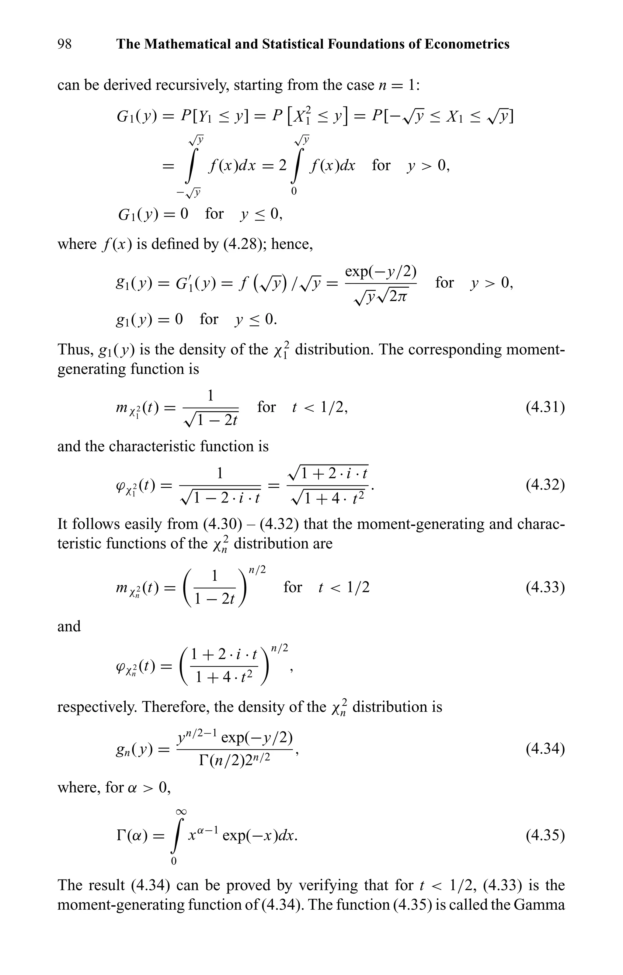 98 The Mathematical and Statistical Foundations of Econometrics
can be derived recursively, starting from the case n = 1:
G1( y) = P[Y1 ≤ y] = P X2
1 ≤ y = P[−
√
y ≤ X1 ≤
√
y]
=
√
y
−
√
y
f (x)dx = 2
√
y
0
f (x)dx for y > 0,
G1( y) = 0 for y ≤ 0,
where f (x) is deﬁned by (4.28); hence,
g1( y) = G1( y) = f
√
y /
√
y =
exp(−y/2)
√
y
√
2π
for y > 0,
g1( y) = 0 for y ≤ 0.
Thus, g1( y) is the density of the χ2
1 distribution. The corresponding moment-
generating function is
mχ2
1
(t) =
1
√
1 − 2t
for t < 1/2, (4.31)
and the characteristic function is
ϕχ2
1
(t) =
1
√
1 − 2 · i · t
=
√
1 + 2 · i · t
√
1 + 4 · t2
. (4.32)
It follows easily from (4.30) – (4.32) that the moment-generating and charac-
teristic functions of the χ2
n distribution are
mχ2
n
(t) =
1
1 − 2t
n/2
for t < 1/2 (4.33)
and
ϕχ2
n
(t) =
1 + 2 · i · t
1 + 4 · t2
n/2
,
respectively. Therefore, the density of the χ2
n distribution is
gn( y) =
yn/2−1
exp(−y/2)
(n/2)2n/2
, (4.34)
where, for α > 0,
(α) =
∞
0
xα−1
exp(−x)dx. (4.35)
The result (4.34) can be proved by verifying that for t < 1/2, (4.33) is the
moment-generating function of (4.34). The function (4.35) is called the Gamma
 