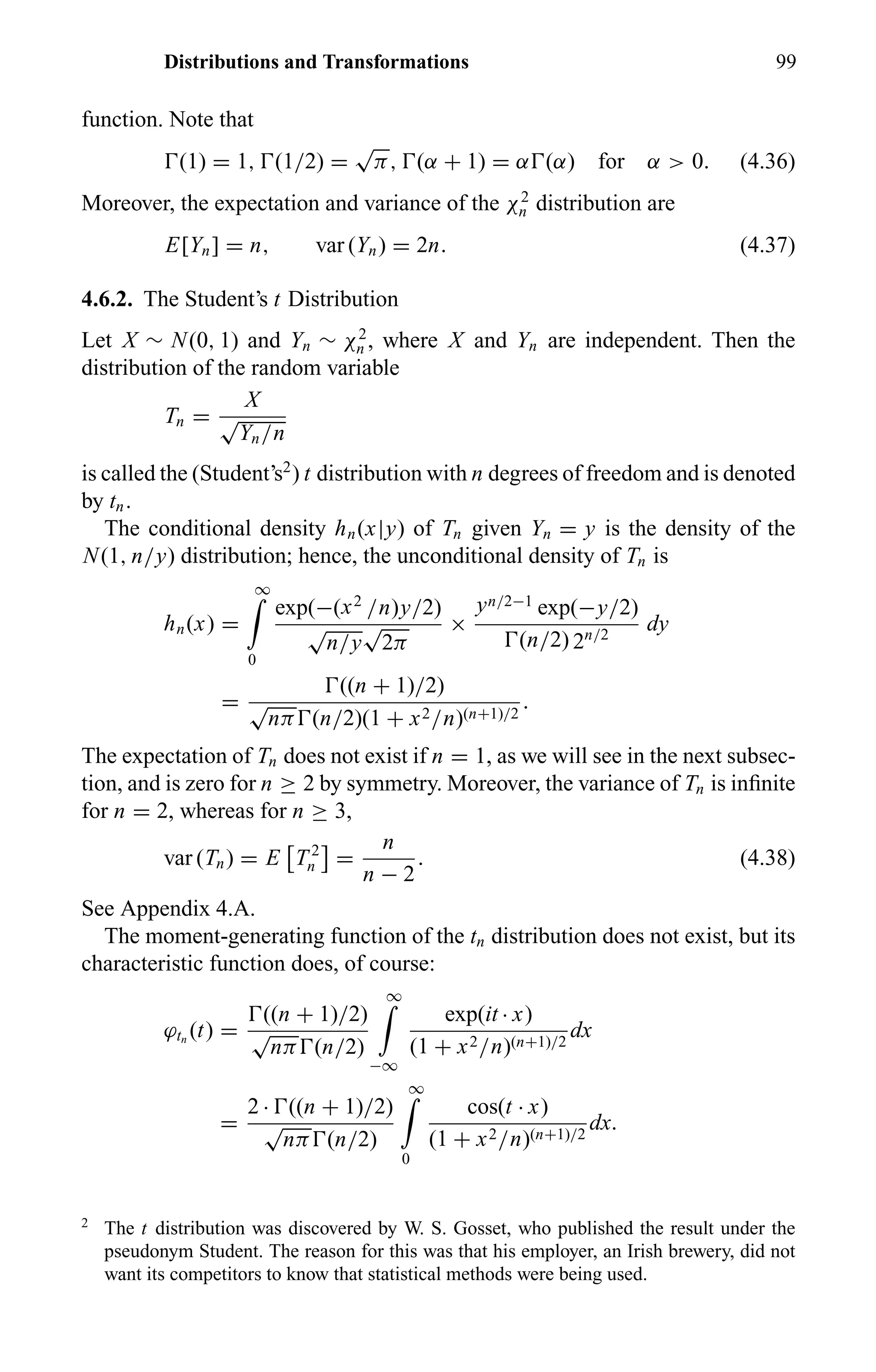 Distributions and Transformations 99
function. Note that
(1) = 1, (1/2) =
√
π, (α + 1) = α (α) for α > 0. (4.36)
Moreover, the expectation and variance of the χ2
n distribution are
E[Yn] = n, var (Yn) = 2n. (4.37)
4.6.2. The Student’s t Distribution
Let X ∼ N(0, 1) and Yn ∼ χ2
n , where X and Yn are independent. Then the
distribution of the random variable
Tn =
X
√
Yn/n
is called the (Student’s2
) t distribution with n degrees of freedom and is denoted
by tn.
The conditional density hn(x|y) of Tn given Yn = y is the density of the
N(1, n/y) distribution; hence, the unconditional density of Tn is
hn(x) =
∞
0
exp(−(x2
/n)y/2)
√
n/y
√
2π
×
yn/2−1
exp(−y/2)
(n/2) 2n/2
dy
=
((n + 1)/2)
√
nπ (n/2)(1 + x2/n)(n+1)/2
.
The expectation of Tn does not exist if n = 1, as we will see in the next subsec-
tion, and is zero for n ≥ 2 by symmetry. Moreover, the variance of Tn is inﬁnite
for n = 2, whereas for n ≥ 3,
var (Tn) = E T 2
n =
n
n − 2
. (4.38)
See Appendix 4.A.
The moment-generating function of the tn distribution does not exist, but its
characteristic function does, of course:
ϕtn
(t) =
((n + 1)/2)
√
nπ (n/2)
∞
−∞
exp(it · x)
(1 + x2/n)(n+1)/2
dx
=
2 · ((n + 1)/2)
√
nπ (n/2)
∞
0
cos(t · x)
(1 + x2/n)(n+1)/2
dx.
2
The t distribution was discovered by W. S. Gosset, who published the result under the
pseudonym Student. The reason for this was that his employer, an Irish brewery, did not
want its competitors to know that statistical methods were being used.
 