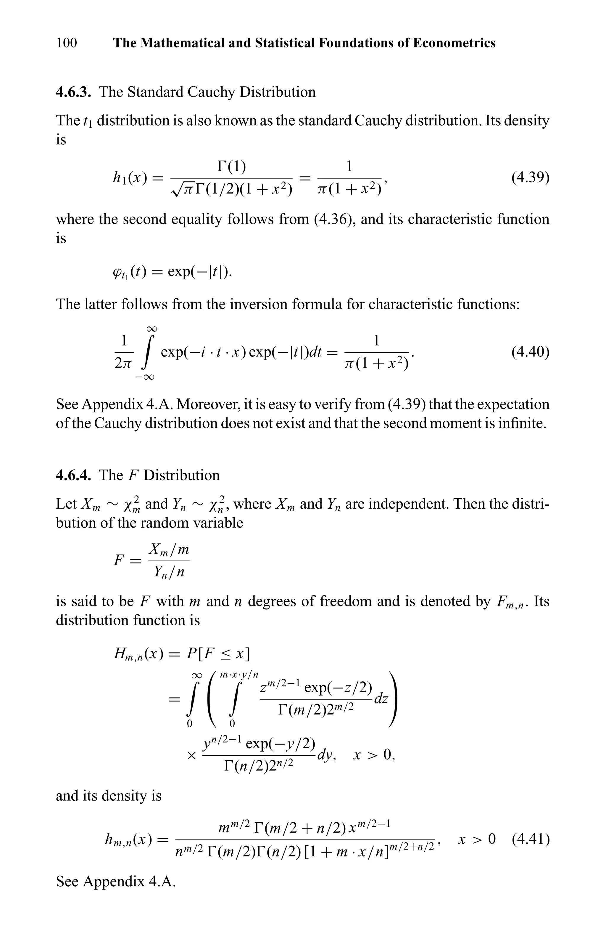 100 The Mathematical and Statistical Foundations of Econometrics
4.6.3. The Standard Cauchy Distribution
The t1 distribution is also known as the standard Cauchy distribution. Its density
is
h1(x) =
(1)
√
π (1/2)(1 + x2)
=
1
π(1 + x2)
, (4.39)
where the second equality follows from (4.36), and its characteristic function
is
ϕt1
(t) = exp(−|t|).
The latter follows from the inversion formula for characteristic functions:
1
2π
∞
−∞
exp(−i · t · x) exp(−|t|)dt =
1
π(1 + x2)
. (4.40)
See Appendix 4.A. Moreover, it is easy to verify from (4.39) that the expectation
of the Cauchy distribution does not exist and that the second moment is inﬁnite.
4.6.4. The F Distribution
Let Xm ∼ χ2
m and Yn ∼ χ2
n , where Xm and Yn are independent. Then the distri-
bution of the random variable
F =
Xm/m
Yn/n
is said to be F with m and n degrees of freedom and is denoted by Fm,n. Its
distribution function is
Hm,n(x) = P[F ≤ x]
=
∞
0


m·x·y/n
0
zm/2−1
exp(−z/2)
(m/2)2m/2
dz


×
yn/2−1
exp(−y/2)
(n/2)2n/2
dy, x > 0,
and its density is
hm,n(x) =
mm/2
(m/2 + n/2) xm/2−1
nm/2 (m/2) (n/2) [1 + m · x/n]m/2+n/2
, x > 0 (4.41)
See Appendix 4.A.
 