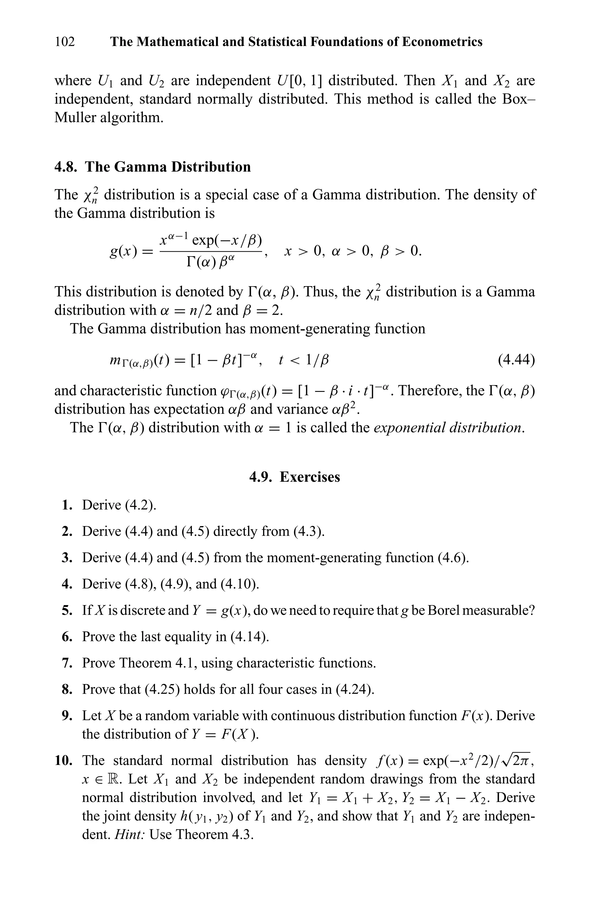 102 The Mathematical and Statistical Foundations of Econometrics
where U1 and U2 are independent U[0, 1] distributed. Then X1 and X2 are
independent, standard normally distributed. This method is called the Box–
Muller algorithm.
4.8. The Gamma Distribution
The χ2
n distribution is a special case of a Gamma distribution. The density of
the Gamma distribution is
g(x) =
xα−1
exp(−x/β)
(α) βα , x > 0, α > 0, β > 0.
This distribution is denoted by (α, β). Thus, the χ2
n distribution is a Gamma
distribution with α = n/2 and β = 2.
The Gamma distribution has moment-generating function
m (α,β)(t) = [1 − βt]−α
, t < 1/β (4.44)
and characteristic function ϕ (α,β)(t) = [1 − β · i · t]−α
. Therefore, the (α, β)
distribution has expectation αβ and variance αβ2
.
The (α, β) distribution with α = 1 is called the exponential distribution.
4.9. Exercises
1. Derive (4.2).
2. Derive (4.4) and (4.5) directly from (4.3).
3. Derive (4.4) and (4.5) from the moment-generating function (4.6).
4. Derive (4.8), (4.9), and (4.10).
5. If X is discrete and Y = g(x), do we need to require that g be Borel measurable?
6. Prove the last equality in (4.14).
7. Prove Theorem 4.1, using characteristic functions.
8. Prove that (4.25) holds for all four cases in (4.24).
9. Let X be a random variable with continuous distribution function F(x). Derive
the distribution of Y = F(X ).
10. The standard normal distribution has density f (x) = exp(−x2
/2)/
√
2π,
x ∈ R. Let X1 and X2 be independent random drawings from the standard
normal distribution involved, and let Y1 = X1 + X2, Y2 = X1 − X2. Derive
the joint density h( y1, y2) of Y1 and Y2, and show that Y1 and Y2 are indepen-
dent. Hint: Use Theorem 4.3.
 