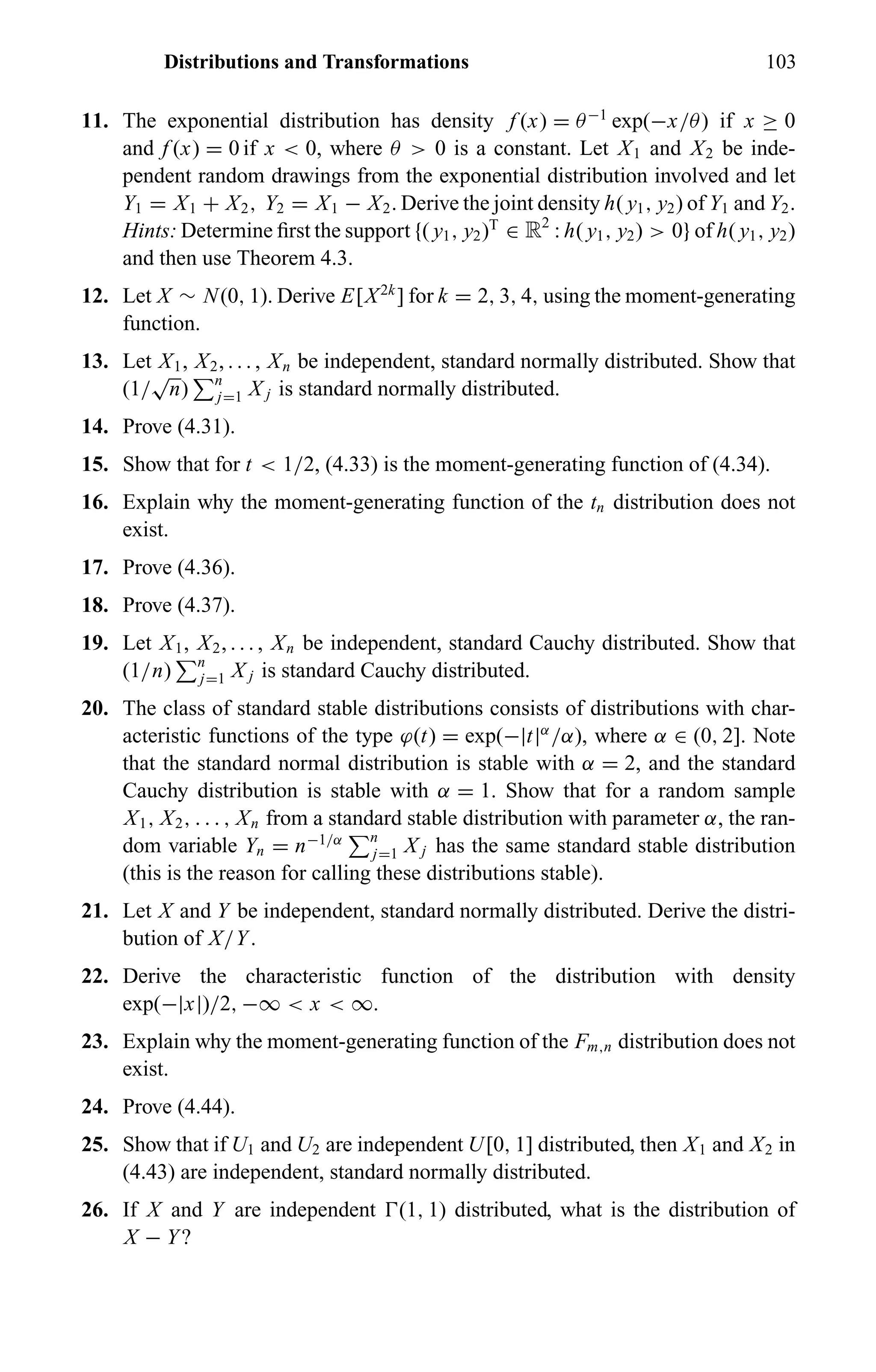Distributions and Transformations 103
11. The exponential distribution has density f (x) = θ−1
exp(−x/θ) if x ≥ 0
and f (x) = 0 if x < 0, where θ > 0 is a constant. Let X1 and X2 be inde-
pendent random drawings from the exponential distribution involved and let
Y1 = X1 + X2, Y2 = X1 − X2. Derive the joint density h( y1, y2) of Y1 and Y2.
Hints: Determine ﬁrst the support {( y1, y2)T
∈ R2
: h( y1, y2) > 0} of h( y1, y2)
and then use Theorem 4.3.
12. Let X ∼ N(0, 1). Derive E[X2k
] for k = 2, 3, 4, using the moment-generating
function.
13. Let X1, X2, . . . , Xn be independent, standard normally distributed. Show that
(1/
√
n) n
j=1 X j is standard normally distributed.
14. Prove (4.31).
15. Show that for t < 1/2, (4.33) is the moment-generating function of (4.34).
16. Explain why the moment-generating function of the tn distribution does not
exist.
17. Prove (4.36).
18. Prove (4.37).
19. Let X1, X2, . . . , Xn be independent, standard Cauchy distributed. Show that
(1/n) n
j=1 X j is standard Cauchy distributed.
20. The class of standard stable distributions consists of distributions with char-
acteristic functions of the type ϕ(t) = exp(−|t|α
/α), where α ∈ (0, 2]. Note
that the standard normal distribution is stable with α = 2, and the standard
Cauchy distribution is stable with α = 1. Show that for a random sample
X1, X2, . . . , Xn from a standard stable distribution with parameter α, the ran-
dom variable Yn = n−1/α n
j=1 X j has the same standard stable distribution
(this is the reason for calling these distributions stable).
21. Let X and Y be independent, standard normally distributed. Derive the distri-
bution of X/Y.
22. Derive the characteristic function of the distribution with density
exp(−|x|)/2, −∞ < x < ∞.
23. Explain why the moment-generating function of the Fm,n distribution does not
exist.
24. Prove (4.44).
25. Show that if U1 and U2 are independent U[0, 1] distributed, then X1 and X2 in
(4.43) are independent, standard normally distributed.
26. If X and Y are independent (1, 1) distributed, what is the distribution of
X − Y?
 