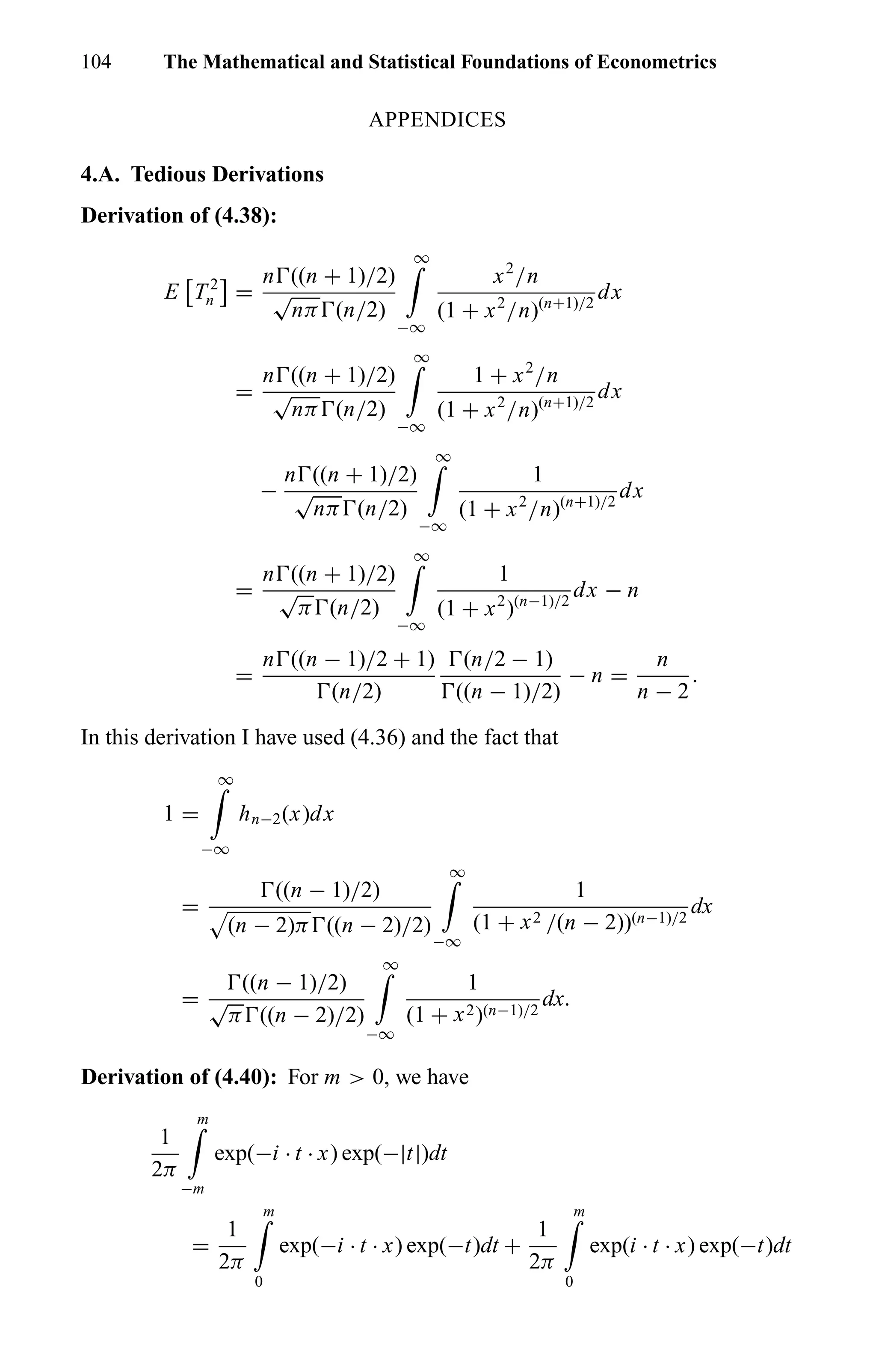 104 The Mathematical and Statistical Foundations of Econometrics
APPENDICES
4.A. Tedious Derivations
Derivation of (4.38):
E T 2
n =
n ((n + 1)/2)
√
nπ (n/2)
∞
−∞
x2
/n
(1 + x2
/n)(n+1)/2
dx
=
n ((n + 1)/2)
√
nπ (n/2)
∞
−∞
1 + x2
/n
(1 + x2
/n)(n+1)/2
dx
−
n ((n + 1)/2)
√
nπ (n/2)
∞
−∞
1
(1 + x2
/n)(n+1)/2
dx
=
n ((n + 1)/2)
√
π (n/2)
∞
−∞
1
(1 + x2
)(n−1)/2
dx − n
=
n ((n − 1)/2 + 1)
(n/2)
(n/2 − 1)
((n − 1)/2)
− n =
n
n − 2
.
In this derivation I have used (4.36) and the fact that
1 =
∞
−∞
hn−2(x)dx
=
((n − 1)/2)
(n − 2)π ((n − 2)/2)
∞
−∞
1
(1 + x2 /(n − 2))(n−1)/2
dx
=
((n − 1)/2)
√
π ((n − 2)/2)
∞
−∞
1
(1 + x2)(n−1)/2
dx.
Derivation of (4.40): For m > 0, we have
1
2π
m
−m
exp(−i · t · x) exp(−|t|)dt
=
1
2π
m
0
exp(−i · t · x) exp(−t)dt +
1
2π
m
0
exp(i · t · x) exp(−t)dt
 
