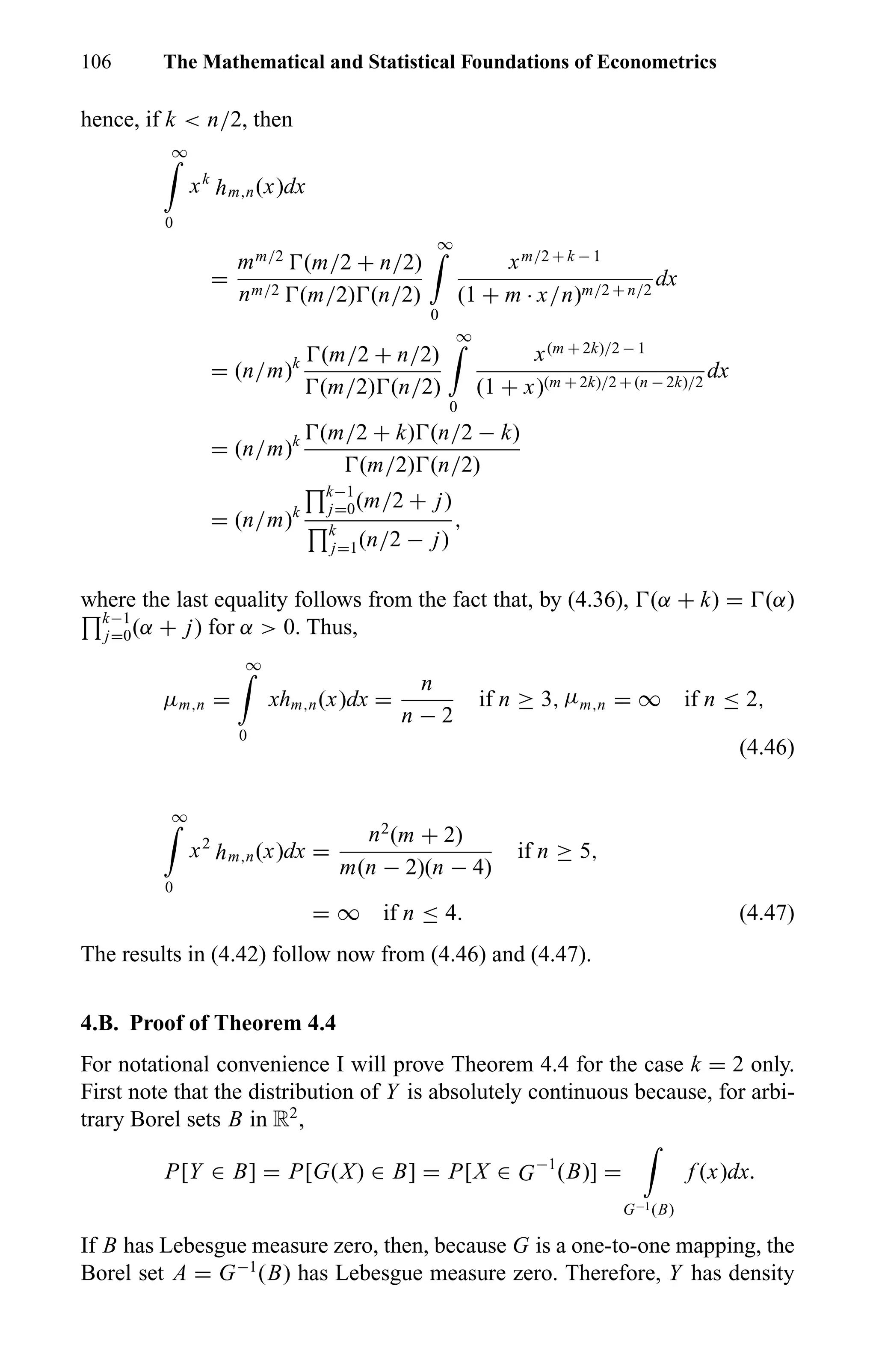 106 The Mathematical and Statistical Foundations of Econometrics
hence, if k < n/2, then
∞
0
xk
hm,n(x)dx
=
mm/2
(m/2 + n/2)
nm/2 (m/2) (n/2)
∞
0
xm/2 + k − 1
(1 + m · x/n)m/2 + n/2
dx
= (n/m)k (m/2 + n/2)
(m/2) (n/2)
∞
0
x(m + 2k)/2 − 1
(1 + x)(m + 2k)/2 + (n − 2k)/2
dx
= (n/m)k (m/2 + k) (n/2 − k)
(m/2) (n/2)
= (n/m)k
k−1
j=0(m/2 + j)
k
j=1(n/2 − j)
,
where the last equality follows from the fact that, by (4.36), (α + k) = (α)
k−1
j=0(α + j) for α > 0. Thus,
µm,n =
∞
0
xhm,n(x)dx =
n
n − 2
if n ≥ 3, µm,n = ∞ if n ≤ 2,
(4.46)
∞
0
x2
hm,n(x)dx =
n2
(m + 2)
m(n − 2)(n − 4)
if n ≥ 5,
= ∞ if n ≤ 4. (4.47)
The results in (4.42) follow now from (4.46) and (4.47).
4.B. Proof of Theorem 4.4
For notational convenience I will prove Theorem 4.4 for the case k = 2 only.
First note that the distribution of Y is absolutely continuous because, for arbi-
trary Borel sets B in R2
,
P[Y ∈ B] = P[G(X) ∈ B] = P[X ∈ G−1
(B)] =
G−1(B)
f (x)dx.
If B has Lebesgue measure zero, then, because G is a one-to-one mapping, the
Borel set A = G−1
(B) has Lebesgue measure zero. Therefore, Y has density
 