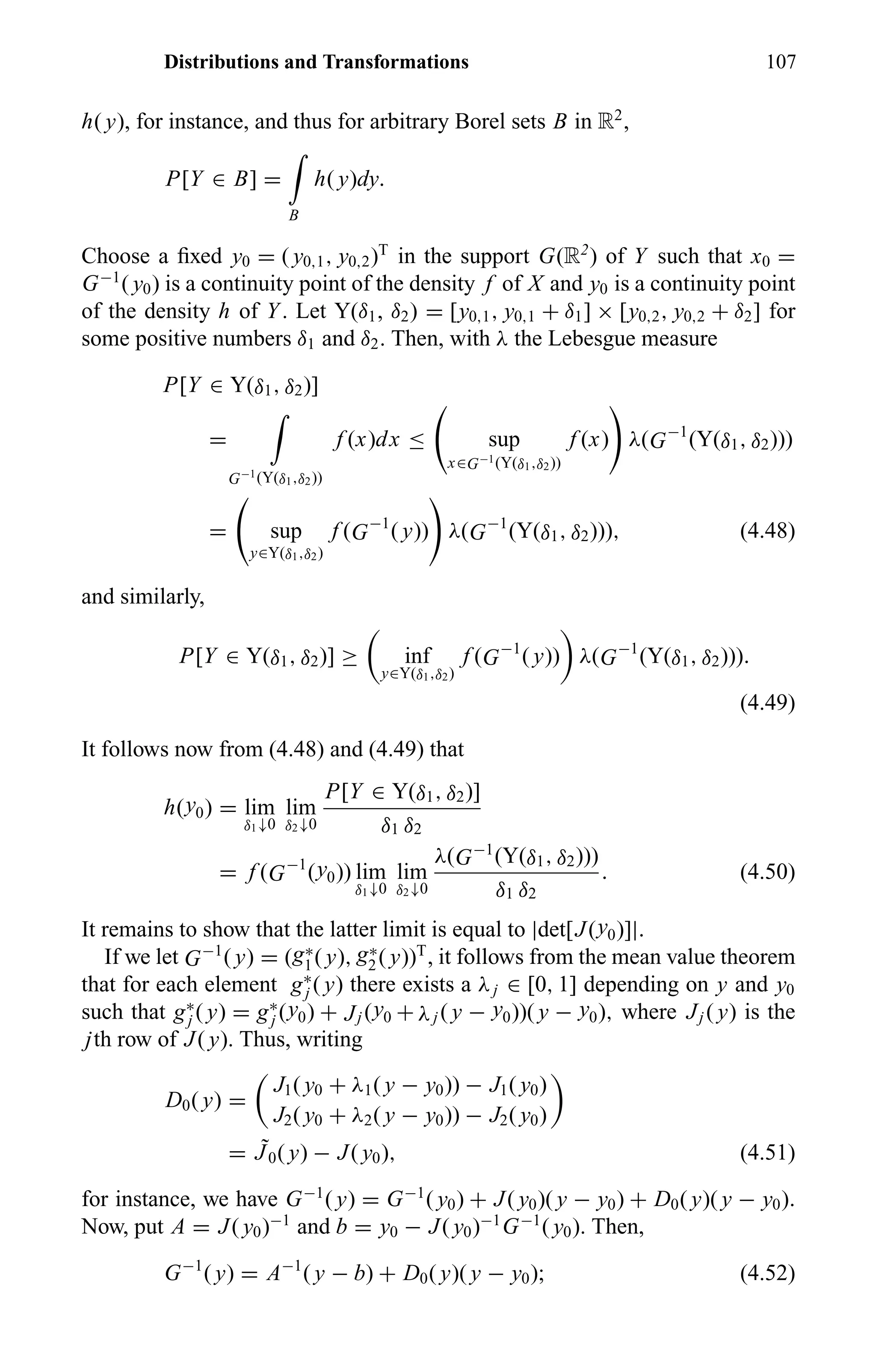 Distributions and Transformations 107
h( y), for instance, and thus for arbitrary Borel sets B in R2
,
P[Y ∈ B] =
B
h( y)dy.
Choose a ﬁxed y0 = ( y0,1, y0,2)T
in the support G(R2
) of Y such that x0 =
G−1
( y0) is a continuity point of the density f of X and y0 is a continuity point
of the density h of Y. Let Y(δ1, δ2) = [y0,1, y0,1 + δ1] × [y0,2, y0,2 + δ2] for
some positive numbers δ1 and δ2. Then, with λ the Lebesgue measure
P[Y ∈ Y(δ1, δ2)]
=
G−1(Y(δ1,δ2))
f (x)dx ≤ sup
x∈G−1(Y(δ1,δ2))
f (x) λ(G−1
(Y(δ1, δ2)))
= sup
y∈Y(δ1,δ2)
f (G−1
( y)) λ(G−1
(Y(δ1, δ2))), (4.48)
and similarly,
P[Y ∈ Y(δ1, δ2)] ≥ inf
y∈Y(δ1,δ2)
f (G−1
( y)) λ(G−1
(Y(δ1, δ2))).
(4.49)
It follows now from (4.48) and (4.49) that
h(y0) = lim
δ1↓0
lim
δ2↓0
P[Y ∈ Y(δ1, δ2)]
δ1 δ2
= f (G−1
(y0)) lim
δ1↓0
lim
δ2↓0
λ(G−1
(Y(δ1, δ2)))
δ1 δ2
. (4.50)
It remains to show that the latter limit is equal to |det[J(y0)]|.
If we let G−1
( y) = (g∗
1( y), g∗
2( y))T
, it follows from the mean value theorem
that for each element g∗
j ( y) there exists a λj ∈ [0, 1] depending on y and y0
such that g∗
j ( y) = g∗
j (y0) + Jj (y0 + λj ( y − y0))( y − y0), where Jj ( y) is the
jth row of J( y). Thus, writing
D0( y) =
J1( y0 + λ1( y − y0)) − J1( y0)
J2( y0 + λ2( y − y0)) − J2( y0)
= ˜J0( y) − J( y0), (4.51)
for instance, we have G−1
( y) = G−1
( y0) + J( y0)( y − y0) + D0( y)( y − y0).
Now, put A = J( y0)−1
and b = y0 − J( y0)−1
G−1
( y0). Then,
G−1
( y) = A−1
( y − b) + D0( y)( y − y0); (4.52)
 