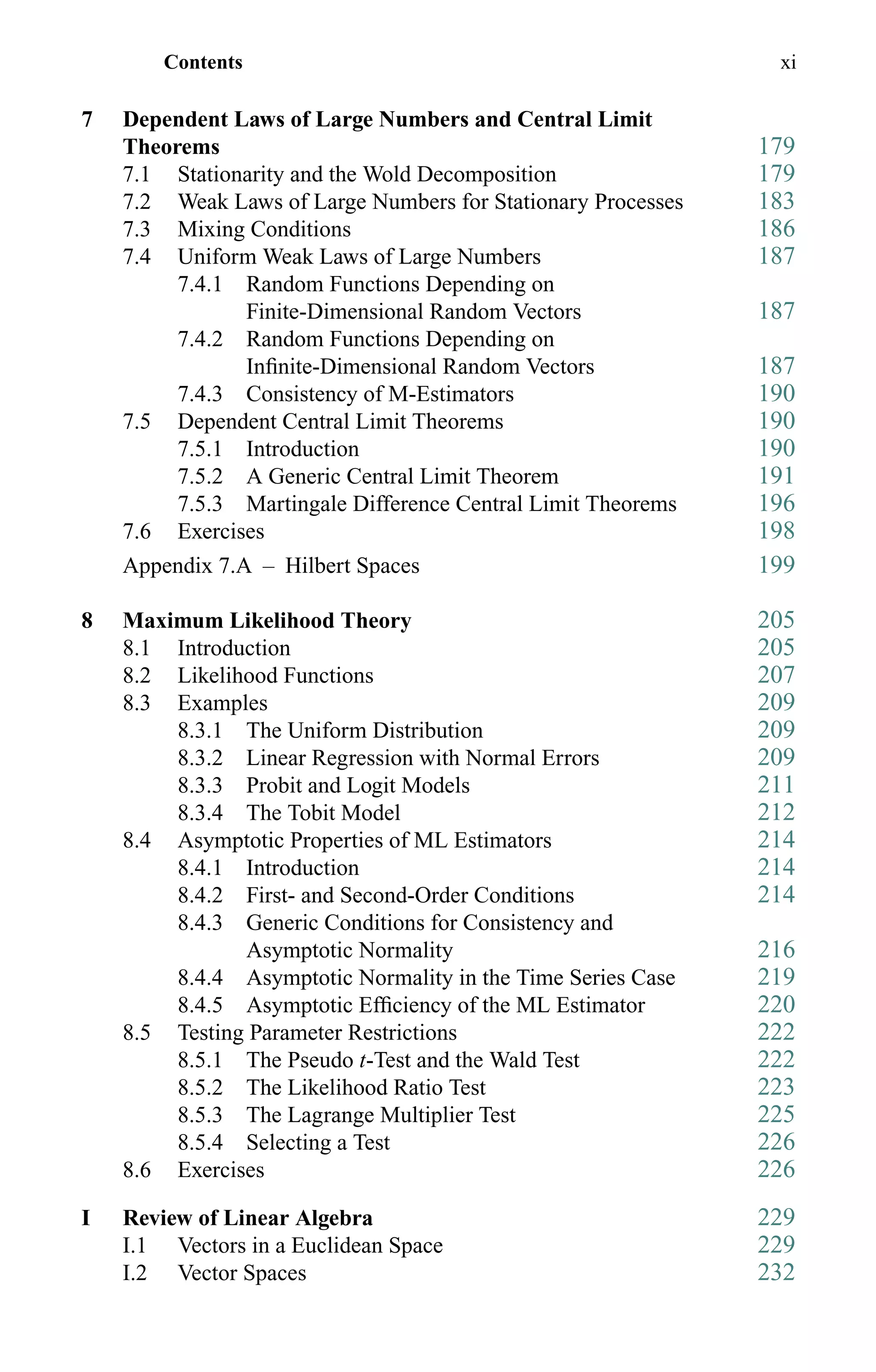 Contents xi
7 Dependent Laws of Large Numbers and Central Limit
Theorems 179
7.1 Stationarity and the Wold Decomposition 179
7.2 Weak Laws of Large Numbers for Stationary Processes 183
7.3 Mixing Conditions 186
7.4 Uniform Weak Laws of Large Numbers 187
7.4.1 Random Functions Depending on
Finite-Dimensional Random Vectors 187
7.4.2 Random Functions Depending on
Inﬁnite-Dimensional Random Vectors 187
7.4.3 Consistency of M-Estimators 190
7.5 Dependent Central Limit Theorems 190
7.5.1 Introduction 190
7.5.2 A Generic Central Limit Theorem 191
7.5.3 Martingale Difference Central Limit Theorems 196
7.6 Exercises 198
Appendix 7.A – Hilbert Spaces 199
8 Maximum Likelihood Theory 205
8.1 Introduction 205
8.2 Likelihood Functions 207
8.3 Examples 209
8.3.1 The Uniform Distribution 209
8.3.2 Linear Regression with Normal Errors 209
8.3.3 Probit and Logit Models 211
8.3.4 The Tobit Model 212
8.4 Asymptotic Properties of ML Estimators 214
8.4.1 Introduction 214
8.4.2 First- and Second-Order Conditions 214
8.4.3 Generic Conditions for Consistency and
Asymptotic Normality 216
8.4.4 Asymptotic Normality in the Time Series Case 219
8.4.5 Asymptotic Efﬁciency of the ML Estimator 220
8.5 Testing Parameter Restrictions 222
8.5.1 The Pseudo t-Test and the Wald Test 222
8.5.2 The Likelihood Ratio Test 223
8.5.3 The Lagrange Multiplier Test 225
8.5.4 Selecting a Test 226
8.6 Exercises 226
I Review of Linear Algebra 229
I.1 Vectors in a Euclidean Space 229
I.2 Vector Spaces 232
 