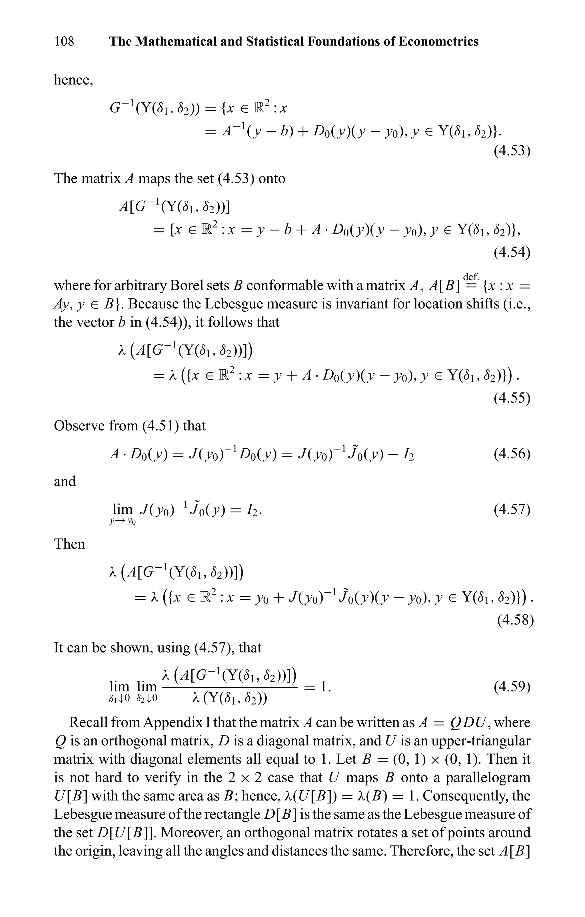 108 The Mathematical and Statistical Foundations of Econometrics
hence,
G−1
(Y(δ1, δ2)) = {x ∈ R2
: x
= A−1
( y − b) + D0( y)( y − y0), y ∈ Y(δ1, δ2)}.
(4.53)
The matrix A maps the set (4.53) onto
A[G−1
(Y(δ1, δ2))]
= {x ∈ R2
: x = y − b + A · D0( y)( y − y0), y ∈ Y(δ1, δ2)},
(4.54)
where for arbitrary Borel sets B conformable with a matrix A, A[B]
def.
= {x : x =
Ay, y ∈ B}. Because the Lebesgue measure is invariant for location shifts (i.e.,
the vector b in (4.54)), it follows that
λ A[G−1
(Y(δ1, δ2))]
= λ {x ∈ R2
: x = y + A · D0( y)( y − y0), y ∈ Y(δ1, δ2)} .
(4.55)
Observe from (4.51) that
A · D0( y) = J( y0)−1
D0( y) = J( y0)−1 ˜J0( y) − I2 (4.56)
and
lim
y→y0
J( y0)−1 ˜J0( y) = I2. (4.57)
Then
λ A[G−1
(Y(δ1, δ2))]
= λ {x ∈ R2
: x = y0 + J( y0)−1 ˜J0( y)( y − y0), y ∈ Y(δ1, δ2)} .
(4.58)
It can be shown, using (4.57), that
lim
δ1↓0
lim
δ2↓0
λ A[G−1
(Y(δ1, δ2))]
λ (Y(δ1, δ2))
= 1. (4.59)
Recall from Appendix I that the matrix A can be written as A = QDU, where
Q is an orthogonal matrix, D is a diagonal matrix, and U is an upper-triangular
matrix with diagonal elements all equal to 1. Let B = (0, 1) × (0, 1). Then it
is not hard to verify in the 2 × 2 case that U maps B onto a parallelogram
U[B] with the same area as B; hence, λ(U[B]) = λ(B) = 1. Consequently, the
Lebesgue measure of the rectangle D[B] is the same as the Lebesgue measure of
the set D[U[B]]. Moreover, an orthogonal matrix rotates a set of points around
the origin, leaving all the angles and distances the same. Therefore, the set A[B]
 