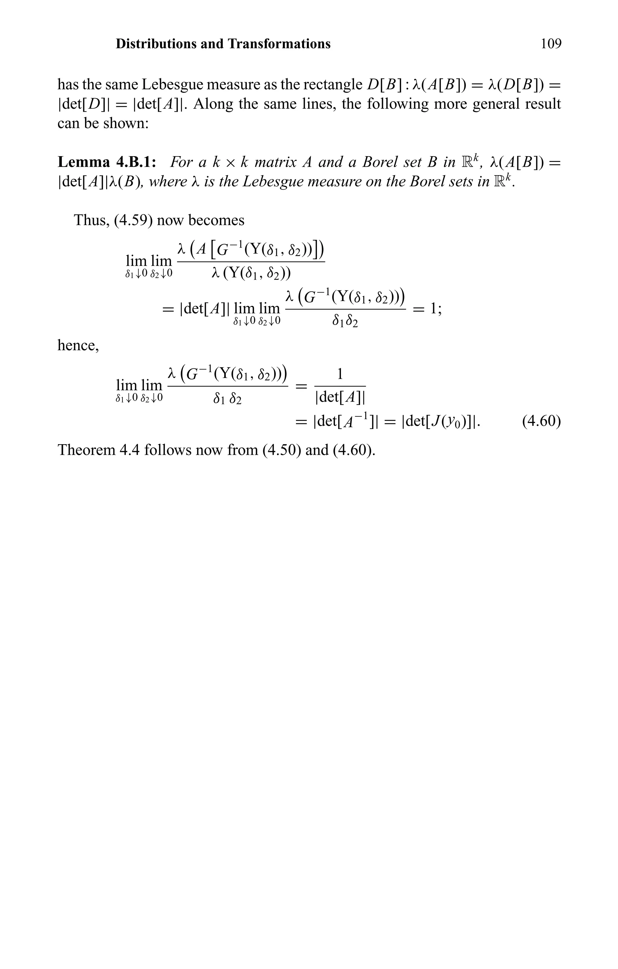 Distributions and Transformations 109
has the same Lebesgue measure as the rectangle D[B] : λ(A[B]) = λ(D[B]) =
|det[D]| = |det[A]|. Along the same lines, the following more general result
can be shown:
Lemma 4.B.1: For a k × k matrix A and a Borel set B in Rk
, λ(A[B]) =
|det[A]|λ(B), where λ is the Lebesgue measure on the Borel sets in Rk
.
Thus, (4.59) now becomes
lim
δ1↓0
lim
δ2↓0
λ A G−1
(Y(δ1, δ2))
λ (Y(δ1, δ2))
= |det[A]| lim
δ1↓0
lim
δ2↓0
λ G−1
(Y(δ1, δ2))
δ1δ2
= 1;
hence,
lim
δ1↓0
lim
δ2↓0
λ G−1
(Y(δ1, δ2))
δ1 δ2
=
1
|det[A]|
= |det[A−1
]| = |det[J(y0)]|. (4.60)
Theorem 4.4 follows now from (4.50) and (4.60).
 