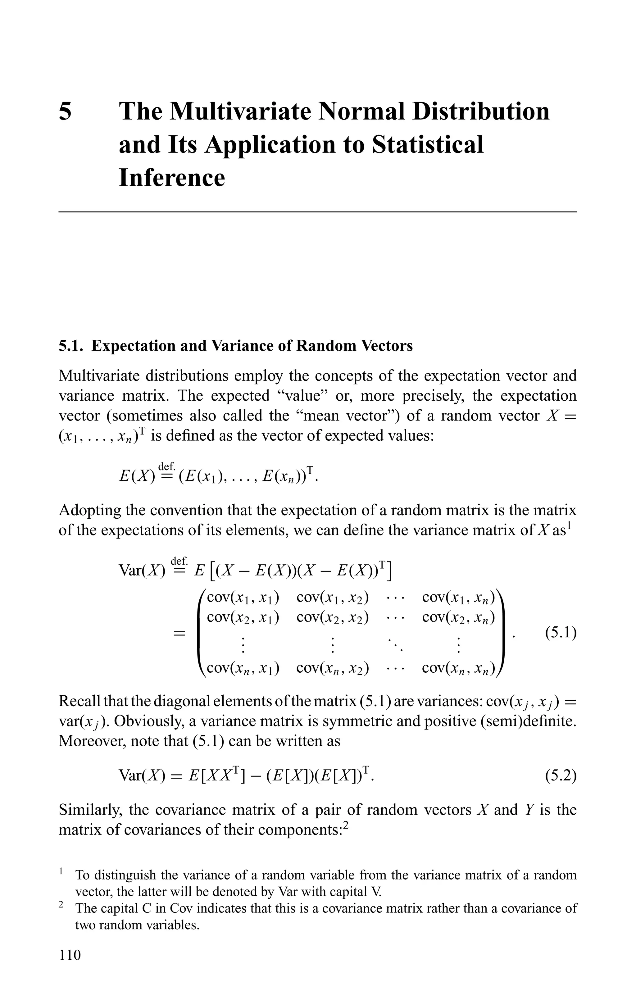5 The Multivariate Normal Distribution
and Its Application to Statistical
Inference
5.1. Expectation and Variance of Random Vectors
Multivariate distributions employ the concepts of the expectation vector and
variance matrix. The expected “value” or, more precisely, the expectation
vector (sometimes also called the “mean vector”) of a random vector X =
(x1, . . . , xn)T
is deﬁned as the vector of expected values:
E(X)
def.
= (E(x1), . . . , E(xn))T
.
Adopting the convention that the expectation of a random matrix is the matrix
of the expectations of its elements, we can deﬁne the variance matrix of X as1
Var(X)
def.
= E (X − E(X))(X − E(X))T
=





cov(x1, x1) cov(x1, x2) · · · cov(x1, xn)
cov(x2, x1) cov(x2, x2) · · · cov(x2, xn)
...
...
...
...
cov(xn, x1) cov(xn, x2) · · · cov(xn, xn)





. (5.1)
Recallthatthediagonalelementsofthematrix(5.1)arevariances:cov(xj , xj ) =
var(xj ). Obviously, a variance matrix is symmetric and positive (semi)deﬁnite.
Moreover, note that (5.1) can be written as
Var(X) = E[X XT
] − (E[X])(E[X])T
. (5.2)
Similarly, the covariance matrix of a pair of random vectors X and Y is the
matrix of covariances of their components:2
1
To distinguish the variance of a random variable from the variance matrix of a random
vector, the latter will be denoted by Var with capital V.
2
The capital C in Cov indicates that this is a covariance matrix rather than a covariance of
two random variables.
110
 