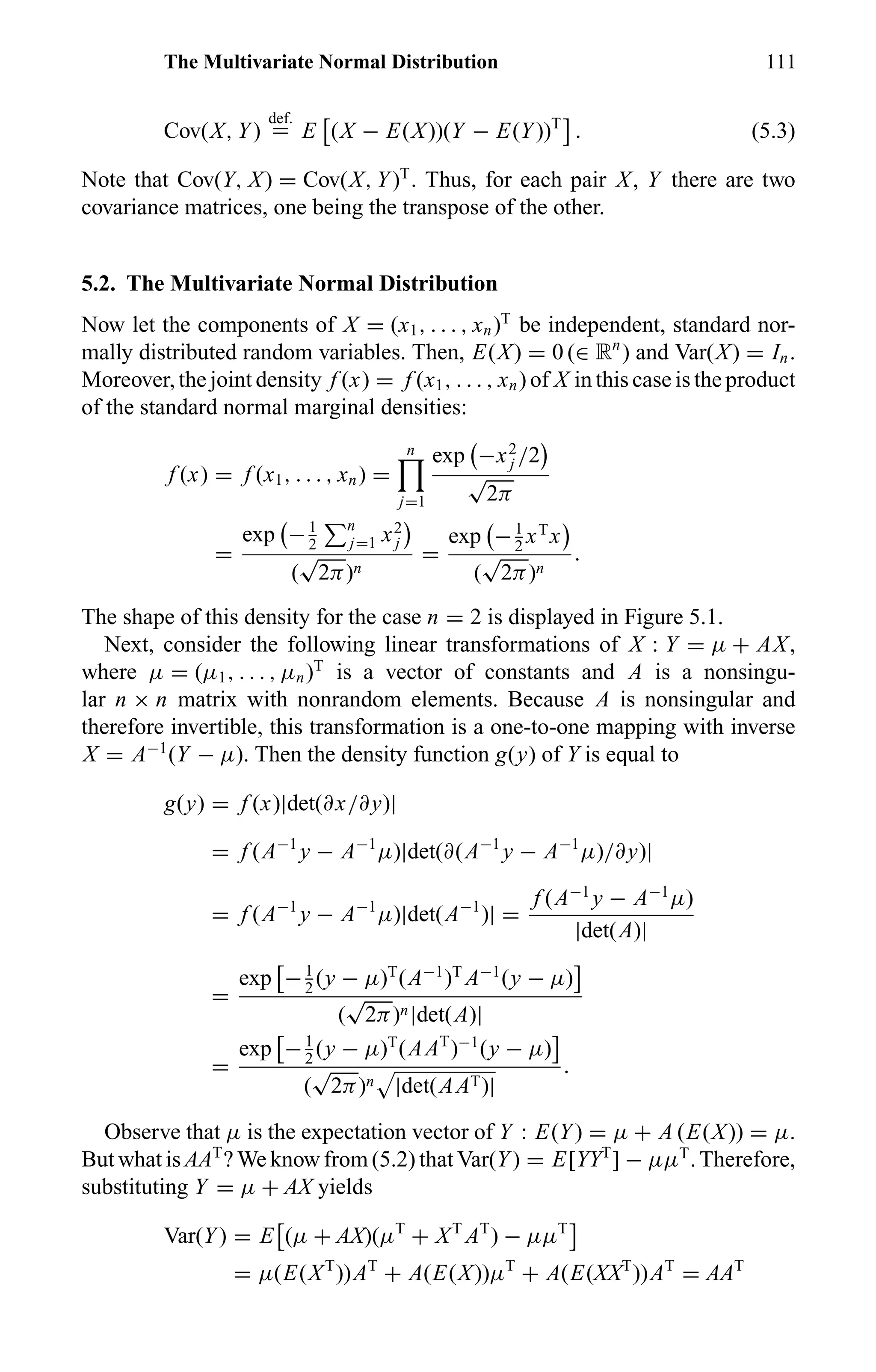 The Multivariate Normal Distribution 111
Cov(X, Y)
def.
= E (X − E(X))(Y − E(Y))T
. (5.3)
Note that Cov(Y, X) = Cov(X, Y)T
. Thus, for each pair X, Y there are two
covariance matrices, one being the transpose of the other.
5.2. The Multivariate Normal Distribution
Now let the components of X = (x1, . . . , xn)T
be independent, standard nor-
mally distributed random variables. Then, E(X) = 0 (∈ Rn
) and Var(X) = In.
Moreover, the joint density f (x) = f (x1, . . . , xn) of X in this case is the product
of the standard normal marginal densities:
f (x) = f (x1, . . . , xn) =
n
j=1
exp −x2
j /2
√
2π
=
exp −1
2
n
j=1 x2
j
(
√
2π)n
=
exp −1
2
xT
x
(
√
2π)n
.
The shape of this density for the case n = 2 is displayed in Figure 5.1.
Next, consider the following linear transformations of X : Y = µ + AX,
where µ = (µ1, . . . , µn)T
is a vector of constants and A is a nonsingu-
lar n × n matrix with nonrandom elements. Because A is nonsingular and
therefore invertible, this transformation is a one-to-one mapping with inverse
X = A−1
(Y − µ). Then the density function g(y) of Y is equal to
g(y) = f (x)|det(∂x/∂y)|
= f (A−1
y − A−1
µ)|det(∂(A−1
y − A−1
µ)/∂y)|
= f (A−1
y − A−1
µ)|det(A−1
)| =
f (A−1
y − A−1
µ)
|det(A)|
=
exp −1
2
(y − µ)T
(A−1
)T
A−1
(y − µ)
(
√
2π)n|det(A)|
=
exp −1
2
(y − µ)T
(AAT
)−1
(y − µ)
(
√
2π)n |det(AAT)|
.
Observe that µ is the expectation vector of Y : E(Y) = µ + A (E(X)) = µ.
But what is AAT
? We know from (5.2) that Var(Y) = E[YYT
] − µµT
. Therefore,
substituting Y = µ + AX yields
Var(Y) = E (µ + AX)(µT
+ XT
AT
) − µµT
= µ(E(XT
))AT
+ A(E(X))µT
+ A(E(XXT
))AT
= AAT
 