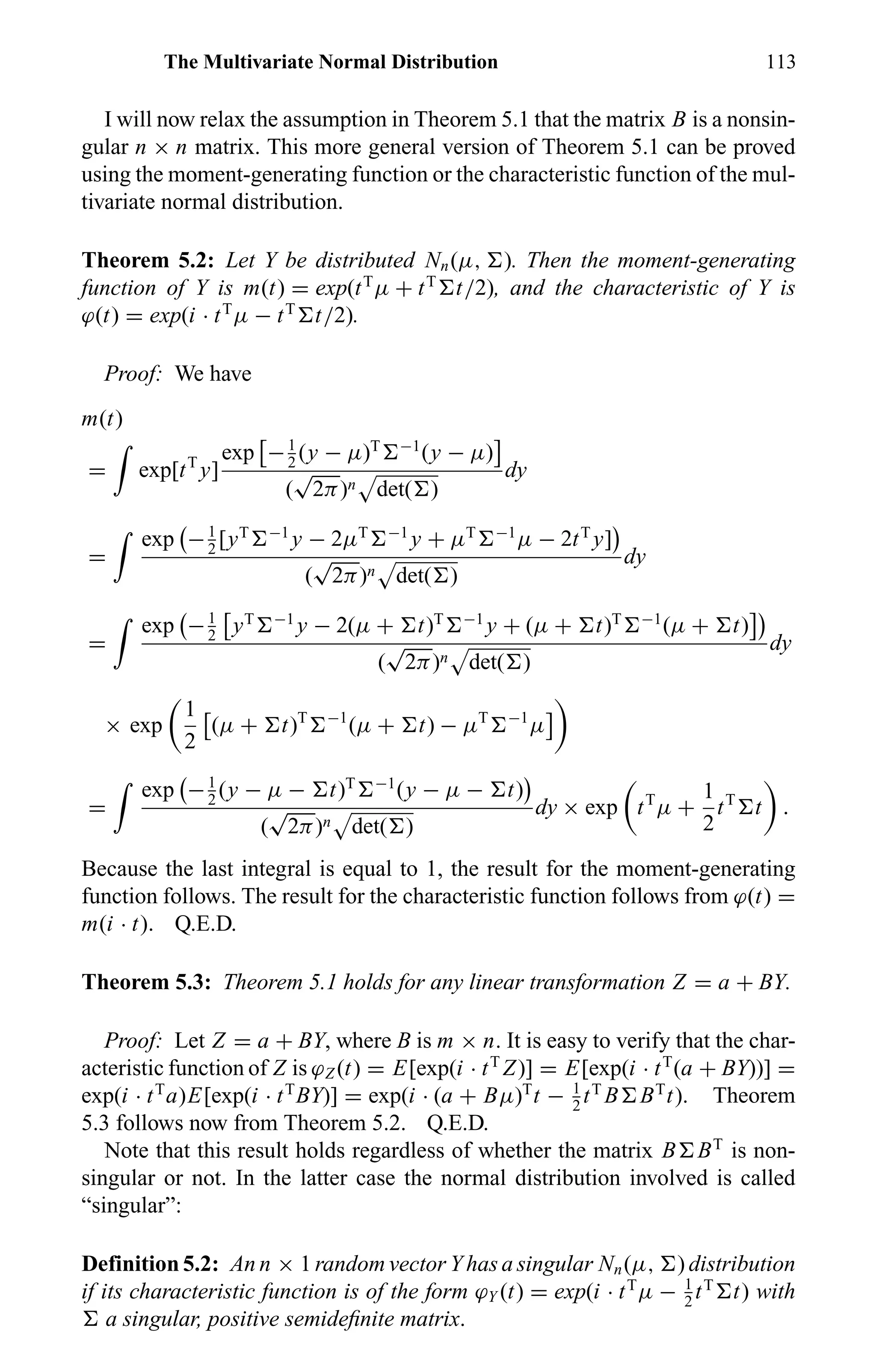 The Multivariate Normal Distribution 113
I will now relax the assumption in Theorem 5.1 that the matrix B is a nonsin-
gular n × n matrix. This more general version of Theorem 5.1 can be proved
using the moment-generating function or the characteristic function of the mul-
tivariate normal distribution.
Theorem 5.2: Let Y be distributed Nn(µ, ). Then the moment-generating
function of Y is m(t) = exp(tT
µ + tT
t/2), and the characteristic of Y is
ϕ(t) = exp(i · tT
µ − tT
t/2).
Proof: We have
m(t)
= exp[tT
y]
exp −1
2
(y − µ)T −1
(y − µ)
(
√
2π)n det( )
dy
=
exp −1
2
[yT −1
y − 2µT −1
y + µT −1
µ − 2tT
y]
(
√
2π)n det( )
dy
=
exp −1
2
yT −1
y − 2(µ + t)T −1
y + (µ + t)T −1
(µ + t)
(
√
2π)n det( )
dy
× exp
1
2
(µ + t)T −1
(µ + t) − µT −1
µ
=
exp −1
2
(y − µ − t)T −1
(y − µ − t)
(
√
2π)n det( )
dy × exp tT
µ +
1
2
tT
t .
Because the last integral is equal to 1, the result for the moment-generating
function follows. The result for the characteristic function follows from ϕ(t) =
m(i · t). Q.E.D.
Theorem 5.3: Theorem 5.1 holds for any linear transformation Z = a + BY.
Proof: Let Z = a + BY, where B is m × n. It is easy to verify that the char-
acteristic function of Z is ϕZ (t) = E[exp(i · tT
Z)] = E[exp(i · tT
(a + BY))] =
exp(i · tT
a)E[exp(i · tT
BY)] = exp(i · (a + Bµ)T
t − 1
2
tT
B BT
t). Theorem
5.3 follows now from Theorem 5.2. Q.E.D.
Note that this result holds regardless of whether the matrix B BT
is non-
singular or not. In the latter case the normal distribution involved is called
“singular”:
Definition 5.2: An n × 1 random vector Y has a singular Nn(µ, ) distribution
if its characteristic function is of the form ϕY (t) = exp(i · tT
µ − 1
2
tT
t) with
a singular, positive semideﬁnite matrix.
 