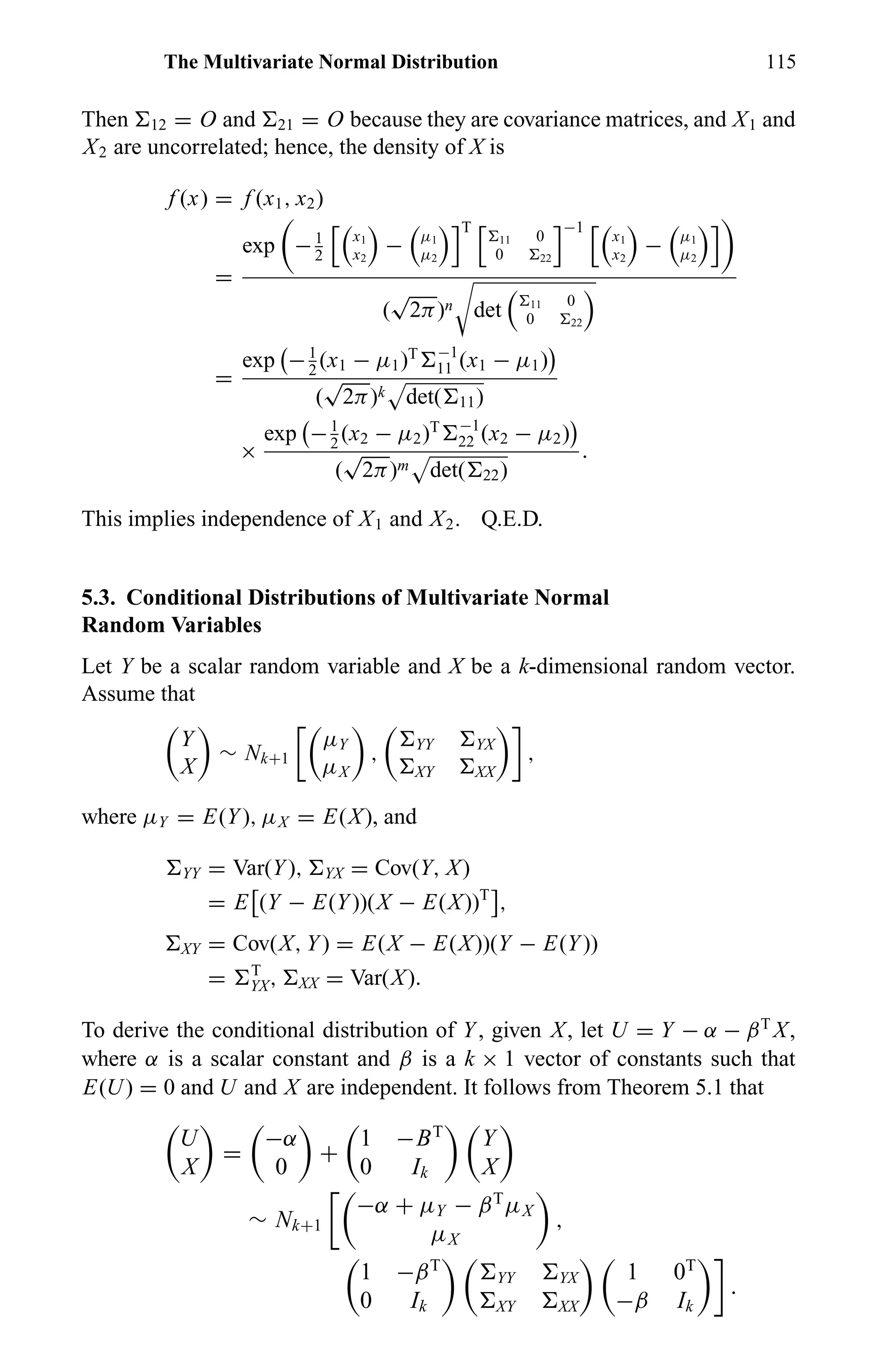 The Multivariate Normal Distribution 115
Then 12 = O and 21 = O because they are covariance matrices, and X1 and
X2 are uncorrelated; hence, the density of X is
f (x) = f (x1, x2)
=
exp −1
2
x1
x2
− µ1
µ2
T
11 0
0 22
−1
x1
x2
− µ1
µ2
(
√
2π)n det 11 0
0 22
=
exp −1
2
(x1 − µ1)T −1
11 (x1 − µ1)
(
√
2π)k det( 11)
×
exp −1
2
(x2 − µ2)T −1
22 (x2 − µ2)
(
√
2π)m det( 22)
.
This implies independence of X1 and X2. Q.E.D.
5.3. Conditional Distributions of Multivariate Normal
Random Variables
Let Y be a scalar random variable and X be a k-dimensional random vector.
Assume that
Y
X
∼ Nk+1
µY
µX
, YY YX
XY XX
,
where µY = E(Y), µX = E(X), and
YY = Var(Y), YX = Cov(Y, X)
= E (Y − E(Y))(X − E(X))T
,
XY = Cov(X, Y) = E(X − E(X))(Y − E(Y))
= T
YX, XX = Var(X).
To derive the conditional distribution of Y, given X, let U = Y − α − βT
X,
where α is a scalar constant and β is a k × 1 vector of constants such that
E(U) = 0 and U and X are independent. It follows from Theorem 5.1 that
U
X
=
−α
0
+
1 −BT
0 Ik
Y
X
∼ Nk+1
−α + µY − βT
µX
µX
,
1 −βT
0 Ik
YY YX
XY XX
1 0T
−β Ik
.
 