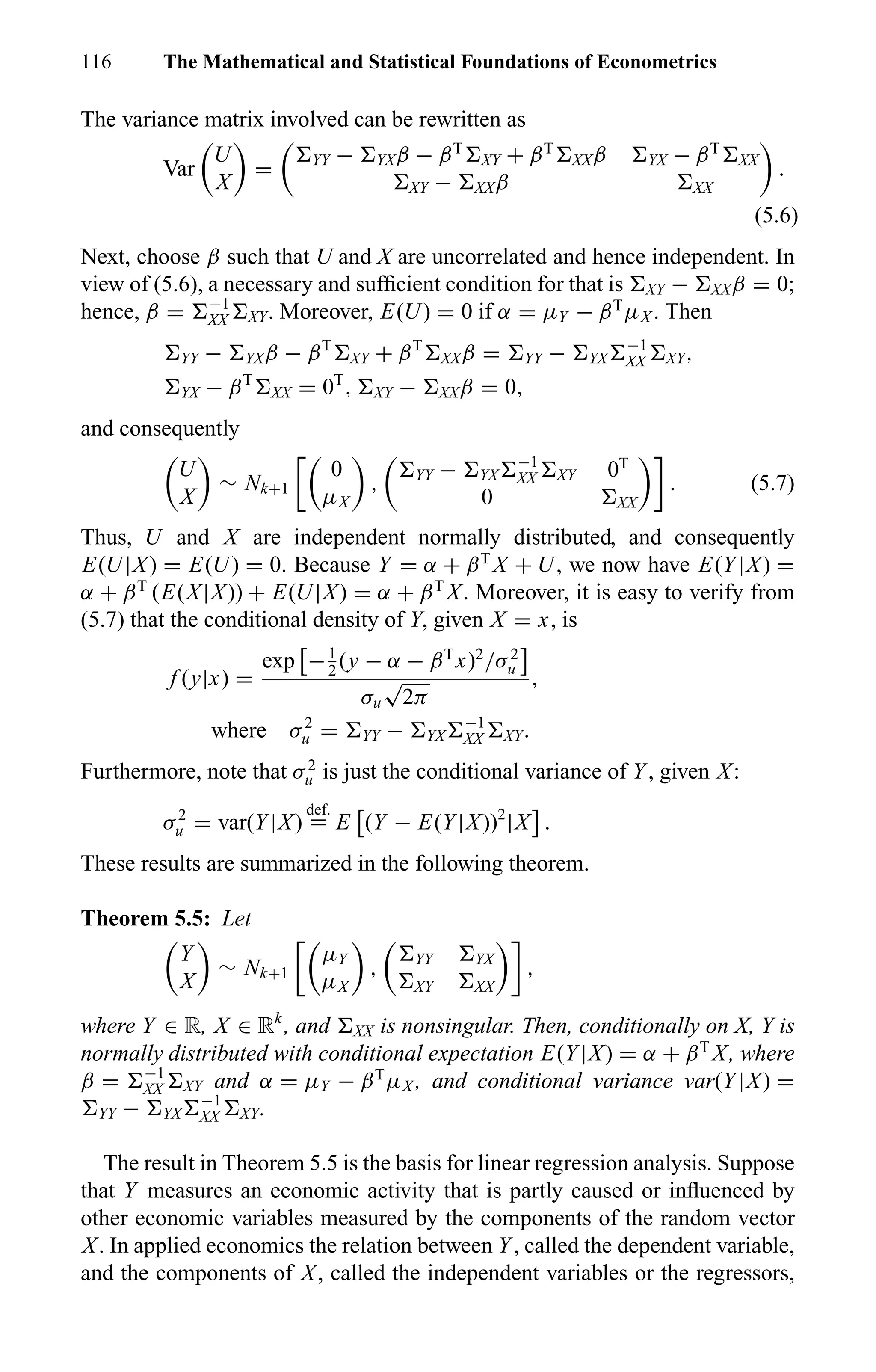 116 The Mathematical and Statistical Foundations of Econometrics
The variance matrix involved can be rewritten as
Var
U
X
= YY − YXβ − βT
XY + βT
XXβ YX − βT
XX
XY − XXβ XX
.
(5.6)
Next, choose β such that U and X are uncorrelated and hence independent. In
view of (5.6), a necessary and sufﬁcient condition for that is XY − XXβ = 0;
hence, β = −1
XX XY. Moreover, E(U) = 0 if α = µY − βT
µX . Then
YY − YXβ − βT
XY + βT
XXβ = YY − YX
−1
XX XY,
YX − βT
XX = 0T
, XY − XXβ = 0,
and consequently
U
X
∼ Nk+1
0
µX
, YY − YX
−1
XX XY 0T
0 XX
. (5.7)
Thus, U and X are independent normally distributed, and consequently
E(U|X) = E(U) = 0. Because Y = α + βT
X + U, we now have E(Y|X) =
α + βT
(E(X|X)) + E(U|X) = α + βT
X. Moreover, it is easy to verify from
(5.7) that the conditional density of Y, given X = x, is
f (y|x) =
exp −1
2
(y − α − βT
x)2
/σ2
u
σu
√
2π
,
where σ2
u = YY − YX
−1
XX XY.
Furthermore, note that σ2
u is just the conditional variance of Y, given X:
σ2
u = var(Y|X)
def.
= E (Y − E(Y|X))2
|X .
These results are summarized in the following theorem.
Theorem 5.5: Let
Y
X
∼ Nk+1
µY
µX
, YY YX
XY XX
,
where Y ∈ R, X ∈ Rk
, and XX is nonsingular. Then, conditionally on X, Y is
normally distributed with conditional expectation E(Y|X) = α + βT
X, where
β = −1
XX XY and α = µY − βT
µX , and conditional variance var(Y|X) =
YY − YX
−1
XX XY.
The result in Theorem 5.5 is the basis for linear regression analysis. Suppose
that Y measures an economic activity that is partly caused or inﬂuenced by
other economic variables measured by the components of the random vector
X. In applied economics the relation between Y, called the dependent variable,
and the components of X, called the independent variables or the regressors,
 
