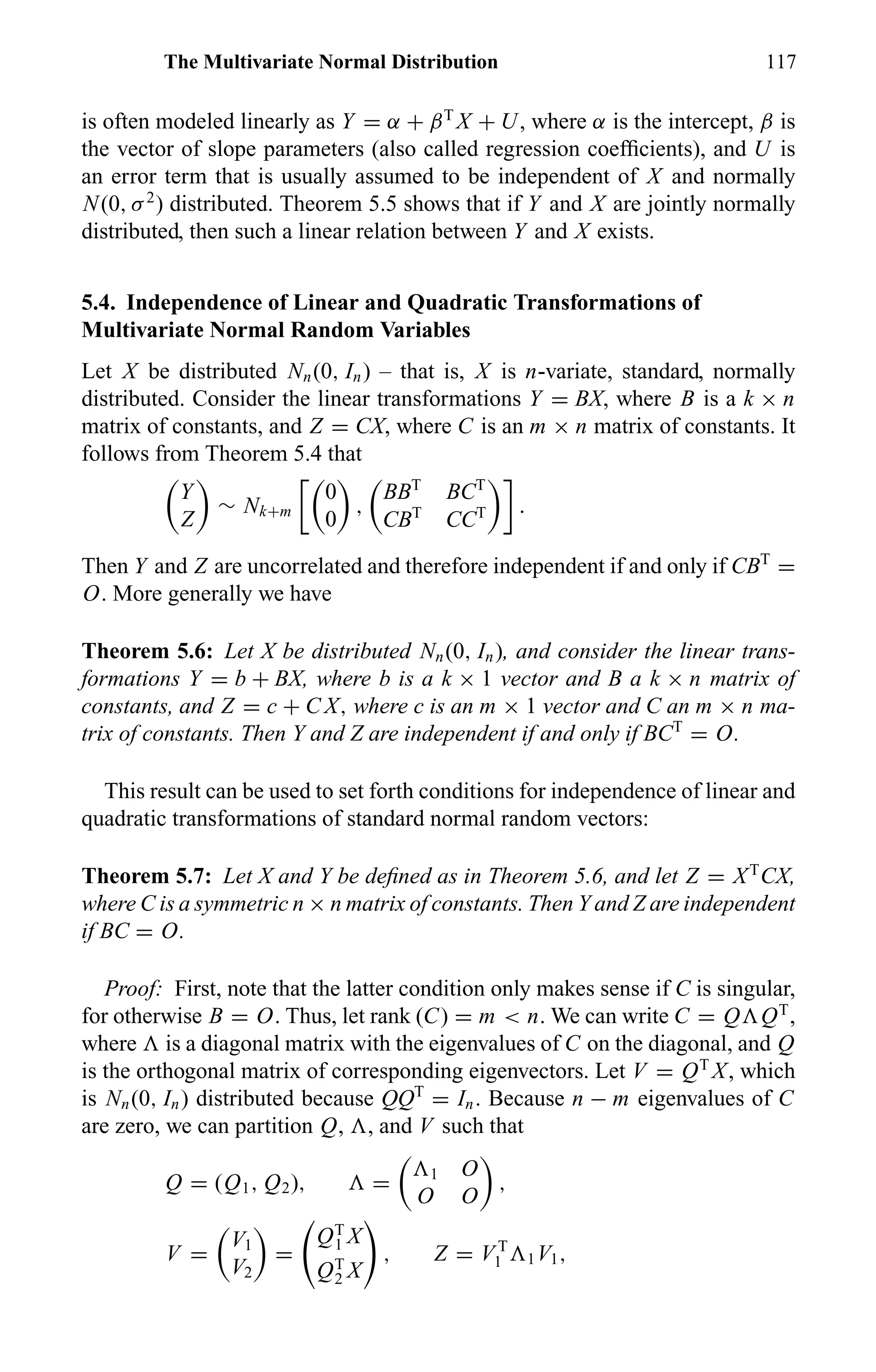 The Multivariate Normal Distribution 117
is often modeled linearly as Y = α + βT
X + U, where α is the intercept, β is
the vector of slope parameters (also called regression coefﬁcients), and U is
an error term that is usually assumed to be independent of X and normally
N(0, σ2
) distributed. Theorem 5.5 shows that if Y and X are jointly normally
distributed, then such a linear relation between Y and X exists.
5.4. Independence of Linear and Quadratic Transformations of
Multivariate Normal Random Variables
Let X be distributed Nn(0, In) – that is, X is n-variate, standard, normally
distributed. Consider the linear transformations Y = BX, where B is a k × n
matrix of constants, and Z = CX, where C is an m × n matrix of constants. It
follows from Theorem 5.4 that
Y
Z
∼ Nk+m
0
0
,
BBT
BCT
CBT
CCT .
Then Y and Z are uncorrelated and therefore independent if and only if CBT
=
O. More generally we have
Theorem 5.6: Let X be distributed Nn(0, In), and consider the linear trans-
formations Y = b + BX, where b is a k × 1 vector and B a k × n matrix of
constants, and Z = c + C X, where c is an m × 1 vector and C an m × n ma-
trix of constants. Then Y and Z are independent if and only if BCT
= O.
This result can be used to set forth conditions for independence of linear and
quadratic transformations of standard normal random vectors:
Theorem 5.7: Let X and Y be deﬁned as in Theorem 5.6, and let Z = XT
CX,
where C is a symmetric n × n matrix of constants. Then Y and Z are independent
if BC = O.
Proof: First, note that the latter condition only makes sense if C is singular,
for otherwise B = O. Thus, let rank (C) = m < n. We can write C = Q QT
,
where is a diagonal matrix with the eigenvalues of C on the diagonal, and Q
is the orthogonal matrix of corresponding eigenvectors. Let V = QT
X, which
is Nn(0, In) distributed because QQT
= In. Because n − m eigenvalues of C
are zero, we can partition Q, , and V such that
Q = (Q1, Q2), = 1 O
O O
,
V =
V1
V2
=
QT
1 X
QT
2 X
, Z = V T
1 1V1,
 