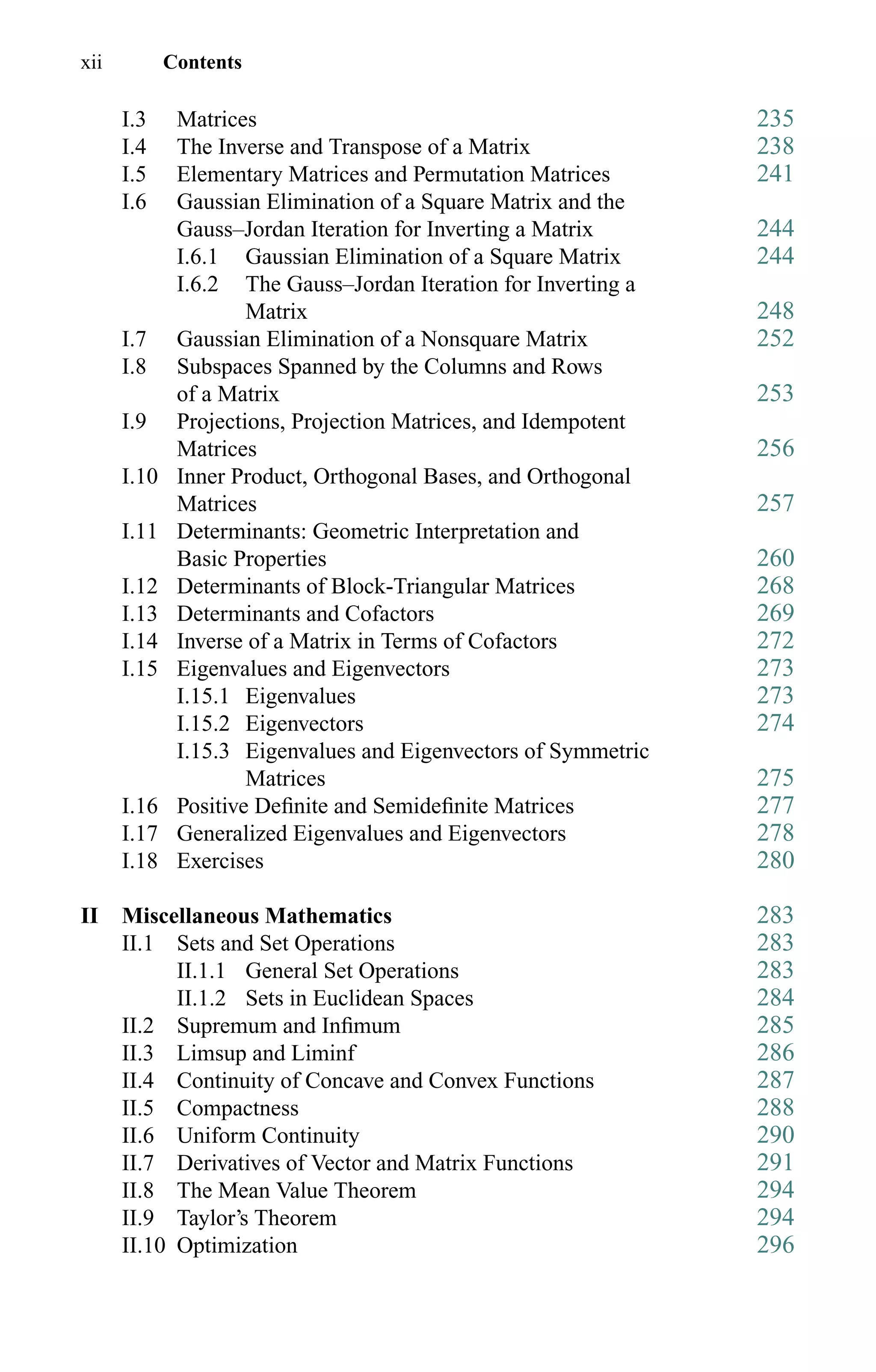 xii Contents
I.3 Matrices 235
I.4 The Inverse and Transpose of a Matrix 238
I.5 Elementary Matrices and Permutation Matrices 241
I.6 Gaussian Elimination of a Square Matrix and the
Gauss–Jordan Iteration for Inverting a Matrix 244
I.6.1 Gaussian Elimination of a Square Matrix 244
I.6.2 The Gauss–Jordan Iteration for Inverting a
Matrix 248
I.7 Gaussian Elimination of a Nonsquare Matrix 252
I.8 Subspaces Spanned by the Columns and Rows
of a Matrix 253
I.9 Projections, Projection Matrices, and Idempotent
Matrices 256
I.10 Inner Product, Orthogonal Bases, and Orthogonal
Matrices 257
I.11 Determinants: Geometric Interpretation and
Basic Properties 260
I.12 Determinants of Block-Triangular Matrices 268
I.13 Determinants and Cofactors 269
I.14 Inverse of a Matrix in Terms of Cofactors 272
I.15 Eigenvalues and Eigenvectors 273
I.15.1 Eigenvalues 273
I.15.2 Eigenvectors 274
I.15.3 Eigenvalues and Eigenvectors of Symmetric
Matrices 275
I.16 Positive Deﬁnite and Semideﬁnite Matrices 277
I.17 Generalized Eigenvalues and Eigenvectors 278
I.18 Exercises 280
II Miscellaneous Mathematics 283
II.1 Sets and Set Operations 283
II.1.1 General Set Operations 283
II.1.2 Sets in Euclidean Spaces 284
II.2 Supremum and Inﬁmum 285
II.3 Limsup and Liminf 286
II.4 Continuity of Concave and Convex Functions 287
II.5 Compactness 288
II.6 Uniform Continuity 290
II.7 Derivatives of Vector and Matrix Functions 291
II.8 The Mean Value Theorem 294
II.9 Taylor’s Theorem 294
II.10 Optimization 296
 