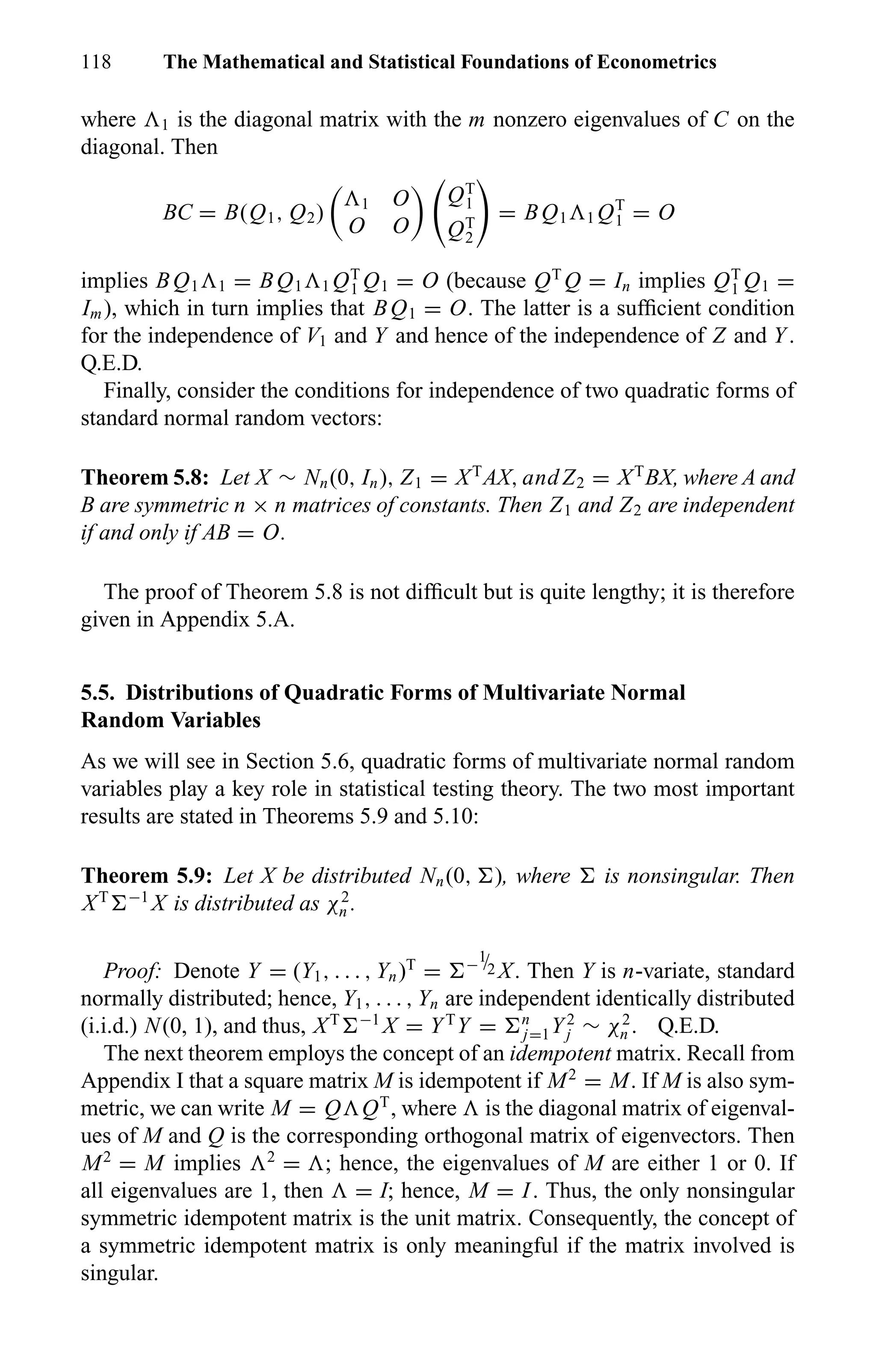 118 The Mathematical and Statistical Foundations of Econometrics
where 1 is the diagonal matrix with the m nonzero eigenvalues of C on the
diagonal. Then
BC = B(Q1, Q2) 1 O
O O
QT
1
QT
2
= BQ1 1 QT
1 = O
implies BQ1 1 = BQ1 1 QT
1 Q1 = O (because QT
Q = In implies QT
1 Q1 =
Im), which in turn implies that BQ1 = O. The latter is a sufﬁcient condition
for the independence of V1 and Y and hence of the independence of Z and Y.
Q.E.D.
Finally, consider the conditions for independence of two quadratic forms of
standard normal random vectors:
Theorem 5.8: Let X ∼ Nn(0, In), Z1 = XT
AX, andZ2 = XT
BX, where A and
B are symmetric n × n matrices of constants. Then Z1 and Z2 are independent
if and only if AB = O.
The proof of Theorem 5.8 is not difﬁcult but is quite lengthy; it is therefore
given in Appendix 5.A.
5.5. Distributions of Quadratic Forms of Multivariate Normal
Random Variables
As we will see in Section 5.6, quadratic forms of multivariate normal random
variables play a key role in statistical testing theory. The two most important
results are stated in Theorems 5.9 and 5.10:
Theorem 5.9: Let X be distributed Nn(0, ), where is nonsingular. Then
XT −1
X is distributed as χ2
n .
Proof: Denote Y = (Y1, . . . , Yn)T
= −
1
/2 X. Then Y is n-variate, standard
normally distributed; hence, Y1, . . . , Yn are independent identically distributed
(i.i.d.) N(0, 1), and thus, XT −1
X = YT
Y = n
j=1Y2
j ∼ χ2
n . Q.E.D.
The next theorem employs the concept of an idempotent matrix. Recall from
Appendix I that a square matrix M is idempotent if M2
= M. If M is also sym-
metric, we can write M = Q QT
, where is the diagonal matrix of eigenval-
ues of M and Q is the corresponding orthogonal matrix of eigenvectors. Then
M2
= M implies 2
= ; hence, the eigenvalues of M are either 1 or 0. If
all eigenvalues are 1, then = I; hence, M = I. Thus, the only nonsingular
symmetric idempotent matrix is the unit matrix. Consequently, the concept of
a symmetric idempotent matrix is only meaningful if the matrix involved is
singular.
 