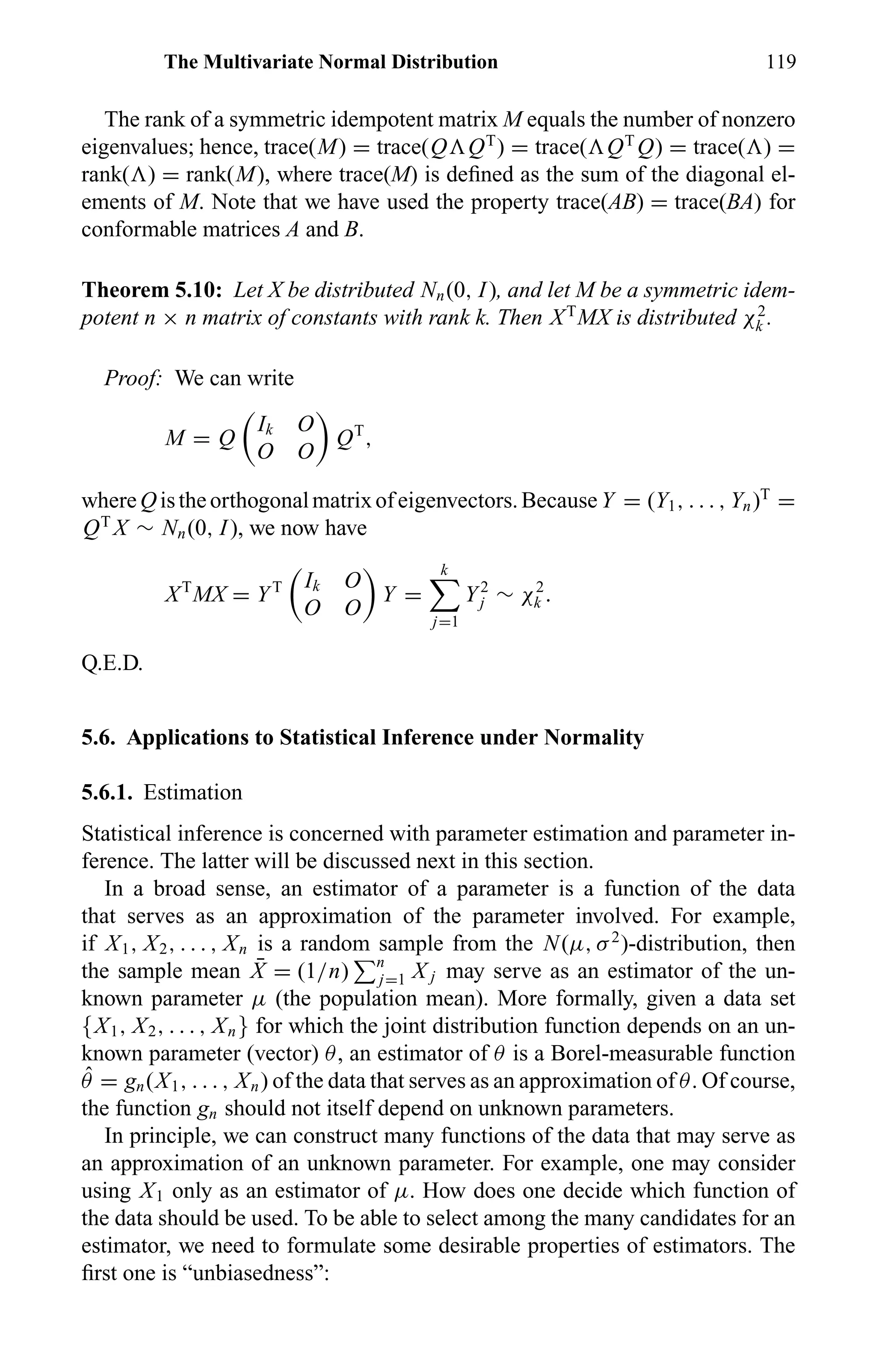 The Multivariate Normal Distribution 119
The rank of a symmetric idempotent matrix M equals the number of nonzero
eigenvalues; hence, trace(M) = trace(Q QT
) = trace( QT
Q) = trace( ) =
rank( ) = rank(M), where trace(M) is deﬁned as the sum of the diagonal el-
ements of M. Note that we have used the property trace(AB) = trace(BA) for
conformable matrices A and B.
Theorem 5.10: Let X be distributed Nn(0, I), and let M be a symmetric idem-
potent n × n matrix of constants with rank k. Then XT
MX is distributed χ2
k .
Proof: We can write
M = Q
Ik O
O O
QT
,
whereQistheorthogonalmatrixofeigenvectors.BecauseY = (Y1, . . . , Yn)T
=
QT
X ∼ Nn(0, I), we now have
XT
MX = YT Ik O
O O
Y =
k
j=1
Y2
j ∼ χ2
k .
Q.E.D.
5.6. Applications to Statistical Inference under Normality
5.6.1. Estimation
Statistical inference is concerned with parameter estimation and parameter in-
ference. The latter will be discussed next in this section.
In a broad sense, an estimator of a parameter is a function of the data
that serves as an approximation of the parameter involved. For example,
if X1, X2, . . . , Xn is a random sample from the N(µ, σ2
)-distribution, then
the sample mean ¯X = (1/n) n
j=1 X j may serve as an estimator of the un-
known parameter µ (the population mean). More formally, given a data set
{X1, X2, . . . , Xn} for which the joint distribution function depends on an un-
known parameter (vector) θ, an estimator of θ is a Borel-measurable function
ˆθ = gn(X1, . . . , Xn) of the data that serves as an approximation of θ. Of course,
the function gn should not itself depend on unknown parameters.
In principle, we can construct many functions of the data that may serve as
an approximation of an unknown parameter. For example, one may consider
using X1 only as an estimator of µ. How does one decide which function of
the data should be used. To be able to select among the many candidates for an
estimator, we need to formulate some desirable properties of estimators. The
ﬁrst one is “unbiasedness”:
 