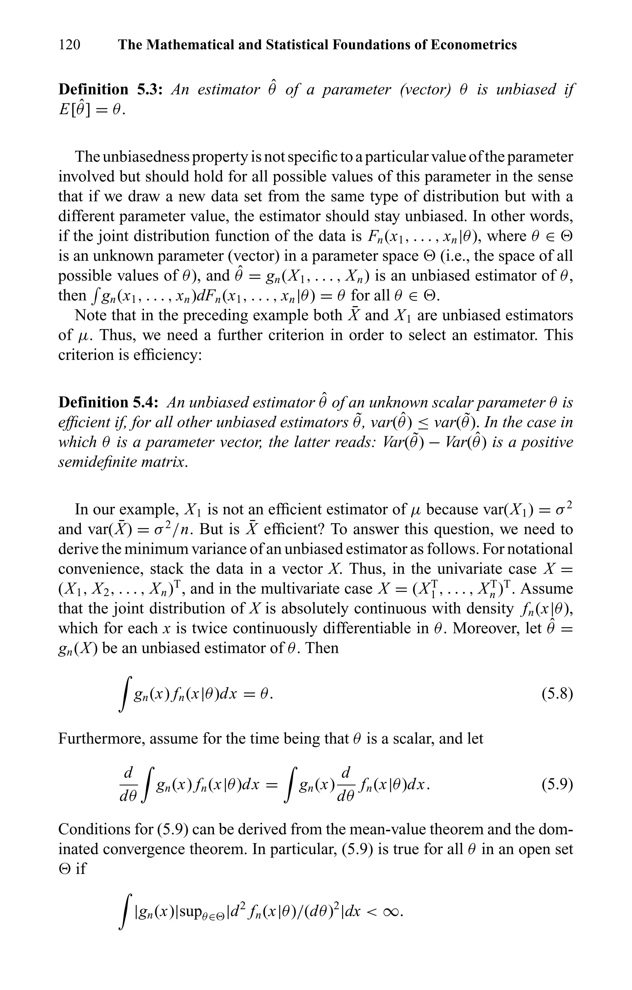 120 The Mathematical and Statistical Foundations of Econometrics
Definition 5.3: An estimator ˆθ of a parameter (vector) θ is unbiased if
E[ ˆθ] = θ.
Theunbiasednesspropertyisnotspeciﬁctoaparticularvalueoftheparameter
involved but should hold for all possible values of this parameter in the sense
that if we draw a new data set from the same type of distribution but with a
different parameter value, the estimator should stay unbiased. In other words,
if the joint distribution function of the data is Fn(x1, . . . , xn|θ), where θ ∈
is an unknown parameter (vector) in a parameter space (i.e., the space of all
possible values of θ), and ˆθ = gn(X1, . . . , Xn) is an unbiased estimator of θ,
then gn(x1, . . . , xn)dFn(x1, . . . , xn|θ) = θ for all θ ∈ .
Note that in the preceding example both ¯X and X1 are unbiased estimators
of µ. Thus, we need a further criterion in order to select an estimator. This
criterion is efﬁciency:
Definition 5.4: An unbiased estimator ˆθ of an unknown scalar parameter θ is
efﬁcient if, for all other unbiased estimators ˜θ, var( ˆθ) ≤ var( ˜θ). In the case in
which θ is a parameter vector, the latter reads: Var( ˜θ) − Var( ˆθ) is a positive
semideﬁnite matrix.
In our example, X1 is not an efﬁcient estimator of µ because var(X1) = σ2
and var( ¯X) = σ2
/n. But is ¯X efﬁcient? To answer this question, we need to
derive the minimum variance of an unbiased estimator as follows. For notational
convenience, stack the data in a vector X. Thus, in the univariate case X =
(X1, X2, . . . , Xn)T
, and in the multivariate case X = (XT
1 , . . . , XT
n )T
. Assume
that the joint distribution of X is absolutely continuous with density fn(x|θ),
which for each x is twice continuously differentiable in θ. Moreover, let ˆθ =
gn(X) be an unbiased estimator of θ. Then
gn(x) fn(x|θ)dx = θ. (5.8)
Furthermore, assume for the time being that θ is a scalar, and let
d
dθ
gn(x) fn(x|θ)dx = gn(x)
d
dθ
fn(x|θ)dx. (5.9)
Conditions for (5.9) can be derived from the mean-value theorem and the dom-
inated convergence theorem. In particular, (5.9) is true for all θ in an open set
if
|gn(x)|supθ∈ |d2
fn(x|θ)/(dθ)2
|dx < ∞.
 