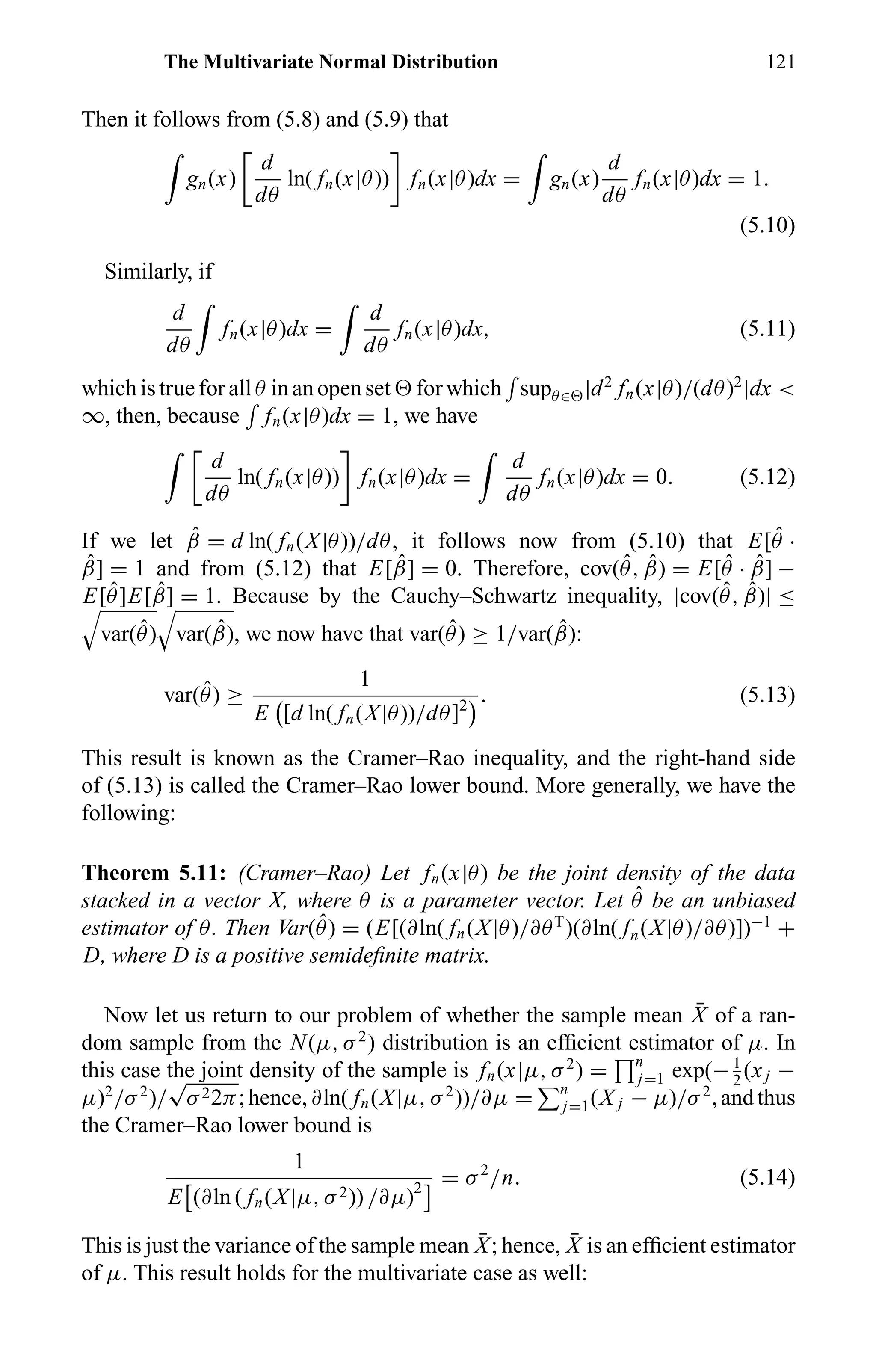 The Multivariate Normal Distribution 121
Then it follows from (5.8) and (5.9) that
gn(x)
d
dθ
ln( fn(x|θ)) fn(x|θ)dx = gn(x)
d
dθ
fn(x|θ)dx = 1.
(5.10)
Similarly, if
d
dθ
fn(x|θ)dx =
d
dθ
fn(x|θ)dx, (5.11)
which is true for all θ in an open set for which supθ∈ |d2
fn(x|θ)/(dθ)2
|dx <
∞, then, because fn(x|θ)dx = 1, we have
d
dθ
ln( fn(x|θ)) fn(x|θ)dx =
d
dθ
fn(x|θ)dx = 0. (5.12)
If we let ˆβ = d ln( fn(X|θ))/dθ, it follows now from (5.10) that E[ ˆθ ·
ˆβ] = 1 and from (5.12) that E[ ˆβ] = 0. Therefore, cov( ˆθ, ˆβ) = E[ ˆθ · ˆβ] −
E[ ˆθ]E[ ˆβ] = 1. Because by the Cauchy–Schwartz inequality, |cov( ˆθ, ˆβ)| ≤
var( ˆθ) var( ˆβ), we now have that var( ˆθ) ≥ 1/var( ˆβ):
var( ˆθ) ≥
1
E [d ln( fn(X|θ))/dθ]2
. (5.13)
This result is known as the Cramer–Rao inequality, and the right-hand side
of (5.13) is called the Cramer–Rao lower bound. More generally, we have the
following:
Theorem 5.11: (Cramer–Rao) Let fn(x|θ) be the joint density of the data
stacked in a vector X, where θ is a parameter vector. Let ˆθ be an unbiased
estimator of θ. Then Var( ˆθ) = (E[(∂ln( fn(X|θ)/∂θT
)(∂ln( fn(X|θ)/∂θ)])−1
+
D, where D is a positive semideﬁnite matrix.
Now let us return to our problem of whether the sample mean ¯X of a ran-
dom sample from the N(µ, σ2
) distribution is an efﬁcient estimator of µ. In
this case the joint density of the sample is fn(x|µ, σ2
) = n
j=1 exp(−1
2
(xj −
µ)2
/σ2
)/
√
σ22π;hence,∂ln( fn(X|µ, σ2
))/∂µ = n
j=1(X j − µ)/σ2
,andthus
the Cramer–Rao lower bound is
1
E (∂ln ( fn(X|µ, σ2)) /∂µ)2
= σ2
/n. (5.14)
This is just the variance of the sample mean ¯X; hence, ¯X is an efﬁcient estimator
of µ. This result holds for the multivariate case as well:
 