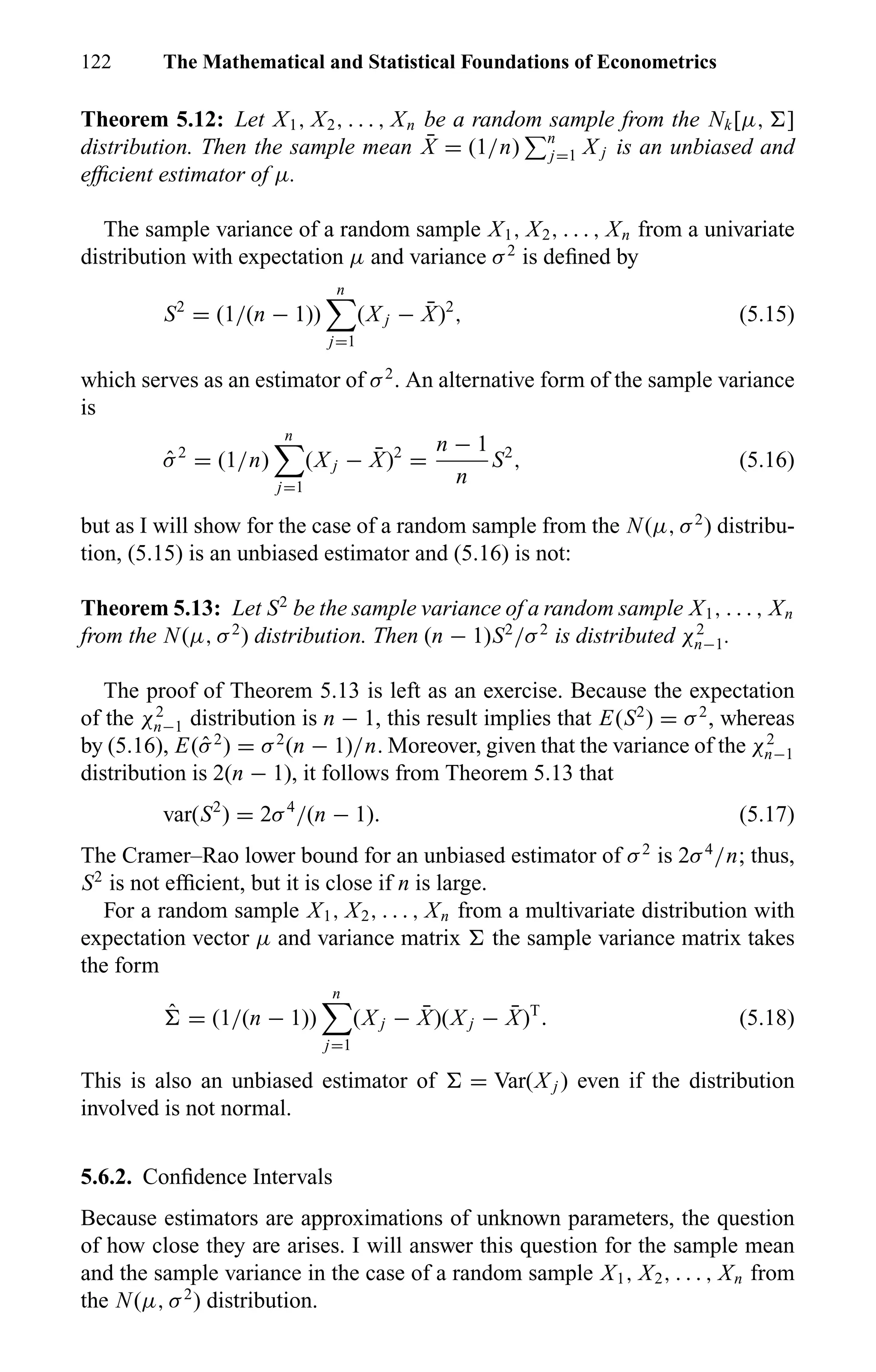 122 The Mathematical and Statistical Foundations of Econometrics
Theorem 5.12: Let X1, X2, . . . , Xn be a random sample from the Nk[µ, ]
distribution. Then the sample mean ¯X = (1/n) n
j=1 X j is an unbiased and
efﬁcient estimator of µ.
The sample variance of a random sample X1, X2, . . . , Xn from a univariate
distribution with expectation µ and variance σ2
is deﬁned by
S2
= (1/(n − 1))
n
j=1
(X j − ¯X)2
, (5.15)
which serves as an estimator of σ2
. An alternative form of the sample variance
is
ˆσ2
= (1/n)
n
j=1
(X j − ¯X)2
=
n − 1
n
S2
, (5.16)
but as I will show for the case of a random sample from the N(µ, σ2
) distribu-
tion, (5.15) is an unbiased estimator and (5.16) is not:
Theorem 5.13: Let S2
be the sample variance of a random sample X1, . . . , Xn
from the N(µ, σ2
) distribution. Then (n − 1)S2
/σ2
is distributed χ2
n−1.
The proof of Theorem 5.13 is left as an exercise. Because the expectation
of the χ2
n−1 distribution is n − 1, this result implies that E(S2
) = σ2
, whereas
by (5.16), E(ˆσ2
) = σ2
(n − 1)/n. Moreover, given that the variance of the χ2
n−1
distribution is 2(n − 1), it follows from Theorem 5.13 that
var(S2
) = 2σ4
/(n − 1). (5.17)
The Cramer–Rao lower bound for an unbiased estimator of σ2
is 2σ4
/n; thus,
S2
is not efﬁcient, but it is close if n is large.
For a random sample X1, X2, . . . , Xn from a multivariate distribution with
expectation vector µ and variance matrix the sample variance matrix takes
the form
ˆ = (1/(n − 1))
n
j=1
(X j − ¯X)(X j − ¯X)T
. (5.18)
This is also an unbiased estimator of = Var(X j ) even if the distribution
involved is not normal.
5.6.2. Conﬁdence Intervals
Because estimators are approximations of unknown parameters, the question
of how close they are arises. I will answer this question for the sample mean
and the sample variance in the case of a random sample X1, X2, . . . , Xn from
the N(µ, σ2
) distribution.
 