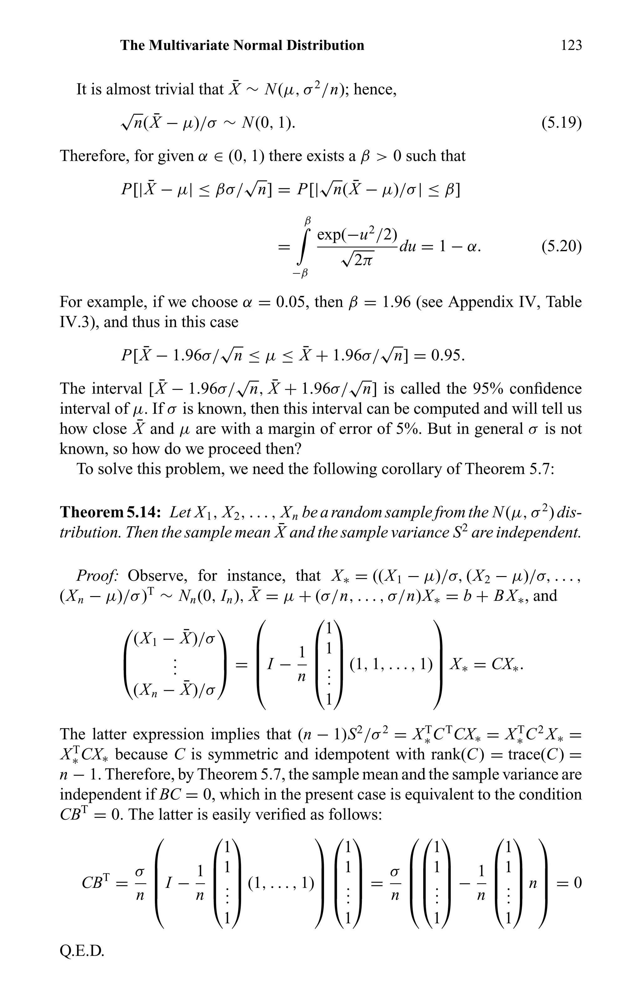 The Multivariate Normal Distribution 123
It is almost trivial that ¯X ∼ N(µ, σ2
/n); hence,
√
n( ¯X − µ)/σ ∼ N(0, 1). (5.19)
Therefore, for given α ∈ (0, 1) there exists a β > 0 such that
P[| ¯X − µ| ≤ βσ/
√
n] = P[|
√
n( ¯X − µ)/σ| ≤ β]
=
β
−β
exp(−u2
/2)
√
2π
du = 1 − α. (5.20)
For example, if we choose α = 0.05, then β = 1.96 (see Appendix IV, Table
IV.3), and thus in this case
P[ ¯X − 1.96σ/
√
n ≤ µ ≤ ¯X + 1.96σ/
√
n] = 0.95.
The interval [ ¯X − 1.96σ/
√
n, ¯X + 1.96σ/
√
n] is called the 95% conﬁdence
interval of µ. If σ is known, then this interval can be computed and will tell us
how close ¯X and µ are with a margin of error of 5%. But in general σ is not
known, so how do we proceed then?
To solve this problem, we need the following corollary of Theorem 5.7:
Theorem5.14: Let X1, X2, . . . , Xn bearandomsamplefromthe N(µ, σ2
)dis-
tribution. Then the sample mean ¯X and the sample variance S2
are independent.
Proof: Observe, for instance, that X∗ = ((X1 − µ)/σ, (X2 − µ)/σ, . . . ,
(Xn − µ)/σ)T
∼ Nn(0, In), ¯X = µ + (σ/n, . . . , σ/n)X∗ = b + BX∗, and



(X1 − ¯X)/σ
...
(Xn − ¯X)/σ


 =





I −
1
n





1
1
...
1





(1, 1, . . . , 1)





X∗ = CX∗.
The latter expression implies that (n − 1)S2
/σ2
= XT
∗ CT
CX∗ = XT
∗ C2
X∗ =
XT
∗ CX∗ because C is symmetric and idempotent with rank(C) = trace(C) =
n − 1. Therefore, by Theorem 5.7, the sample mean and the sample variance are
independent if BC = 0, which in the present case is equivalent to the condition
CBT
= 0. The latter is easily veriﬁed as follows:
CBT
=
σ
n





I −
1
n





1
1
...
1





(1, . . . , 1)










1
1
...
1





=
σ
n










1
1
...
1





−
1
n





1
1
...
1





n





= 0
Q.E.D.
 
