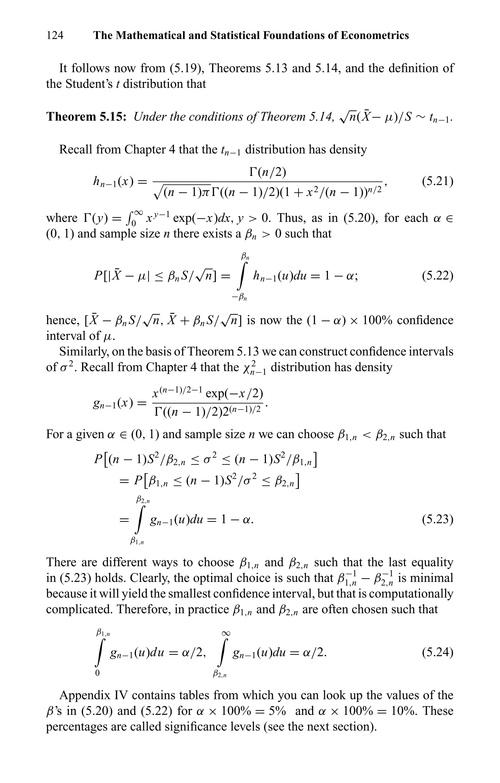 124 The Mathematical and Statistical Foundations of Econometrics
It follows now from (5.19), Theorems 5.13 and 5.14, and the deﬁnition of
the Student’s t distribution that
Theorem 5.15: Under the conditions of Theorem 5.14,
√
n( ¯X− µ)/S ∼ tn−1.
Recall from Chapter 4 that the tn−1 distribution has density
hn−1(x) =
(n/2)
(n − 1)π ((n − 1)/2)(1 + x2/(n − 1))n/2
, (5.21)
where (y) =
∞
0 xy−1
exp(−x)dx, y > 0. Thus, as in (5.20), for each α ∈
(0, 1) and sample size n there exists a βn > 0 such that
P[| ¯X − µ| ≤ βn S/
√
n] =
βn
−βn
hn−1(u)du = 1 − α; (5.22)
hence, [ ¯X − βn S/
√
n, ¯X + βn S/
√
n] is now the (1 − α) × 100% conﬁdence
interval of µ.
Similarly, on the basis of Theorem 5.13 we can construct conﬁdence intervals
of σ2
. Recall from Chapter 4 that the χ2
n−1 distribution has density
gn−1(x) =
x(n−1)/2−1
exp(−x/2)
((n − 1)/2)2(n−1)/2
.
For a given α ∈ (0, 1) and sample size n we can choose β1,n < β2,n such that
P (n − 1)S2
/β2,n ≤ σ2
≤ (n − 1)S2
/β1,n
= P β1,n ≤ (n − 1)S2
/σ2
≤ β2,n
=
β2,n
β1,n
gn−1(u)du = 1 − α. (5.23)
There are different ways to choose β1,n and β2,n such that the last equality
in (5.23) holds. Clearly, the optimal choice is such that β−1
1,n − β−1
2,n is minimal
because it will yield the smallest conﬁdence interval, but that is computationally
complicated. Therefore, in practice β1,n and β2,n are often chosen such that
β1,n
0
gn−1(u)du = α/2,
∞
β2,n
gn−1(u)du = α/2. (5.24)
Appendix IV contains tables from which you can look up the values of the
β’s in (5.20) and (5.22) for α × 100% = 5% and α × 100% = 10%. These
percentages are called signiﬁcance levels (see the next section).
 