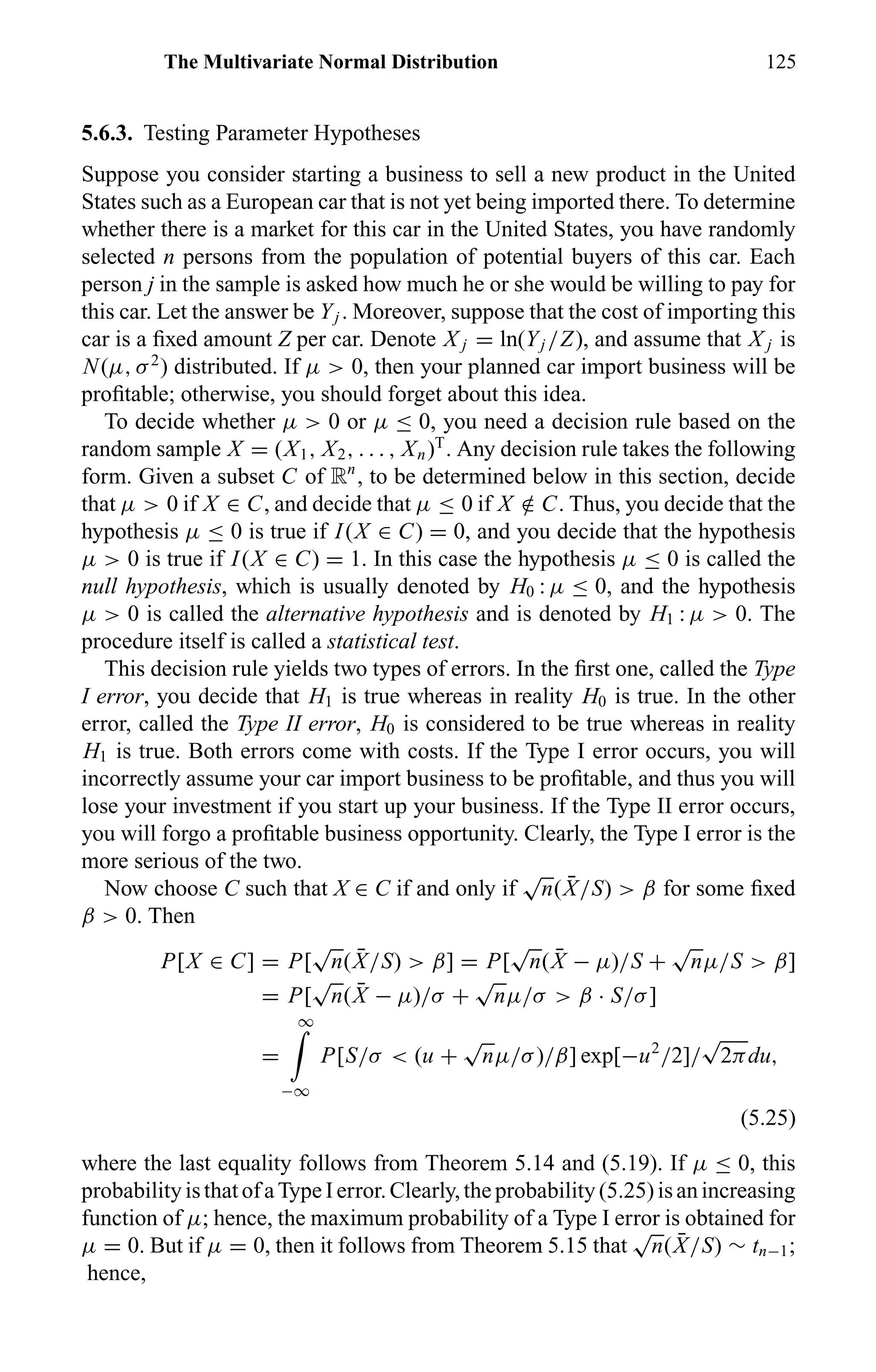 The Multivariate Normal Distribution 125
5.6.3. Testing Parameter Hypotheses
Suppose you consider starting a business to sell a new product in the United
States such as a European car that is not yet being imported there. To determine
whether there is a market for this car in the United States, you have randomly
selected n persons from the population of potential buyers of this car. Each
person j in the sample is asked how much he or she would be willing to pay for
this car. Let the answer be Yj . Moreover, suppose that the cost of importing this
car is a ﬁxed amount Z per car. Denote X j = ln(Yj /Z), and assume that X j is
N(µ, σ2
) distributed. If µ > 0, then your planned car import business will be
proﬁtable; otherwise, you should forget about this idea.
To decide whether µ > 0 or µ ≤ 0, you need a decision rule based on the
random sample X = (X1, X2, . . . , Xn)T
. Any decision rule takes the following
form. Given a subset C of Rn
, to be determined below in this section, decide
that µ > 0 if X ∈ C, and decide that µ ≤ 0 if X /∈ C. Thus, you decide that the
hypothesis µ ≤ 0 is true if I(X ∈ C) = 0, and you decide that the hypothesis
µ > 0 is true if I(X ∈ C) = 1. In this case the hypothesis µ ≤ 0 is called the
null hypothesis, which is usually denoted by H0 : µ ≤ 0, and the hypothesis
µ > 0 is called the alternative hypothesis and is denoted by H1 : µ > 0. The
procedure itself is called a statistical test.
This decision rule yields two types of errors. In the ﬁrst one, called the Type
I error, you decide that H1 is true whereas in reality H0 is true. In the other
error, called the Type II error, H0 is considered to be true whereas in reality
H1 is true. Both errors come with costs. If the Type I error occurs, you will
incorrectly assume your car import business to be proﬁtable, and thus you will
lose your investment if you start up your business. If the Type II error occurs,
you will forgo a proﬁtable business opportunity. Clearly, the Type I error is the
more serious of the two.
Now choose C such that X ∈ C if and only if
√
n( ¯X/S) > β for some ﬁxed
β > 0. Then
P[X ∈ C] = P[
√
n( ¯X/S) > β] = P[
√
n( ¯X − µ)/S +
√
nµ/S > β]
= P[
√
n( ¯X − µ)/σ +
√
nµ/σ > β · S/σ]
=
∞
−∞
P[S/σ < (u +
√
nµ/σ)/β] exp[−u2
/2]/
√
2πdu,
(5.25)
where the last equality follows from Theorem 5.14 and (5.19). If µ ≤ 0, this
probabilityisthatofaTypeIerror.Clearly,theprobability(5.25)isanincreasing
function of µ; hence, the maximum probability of a Type I error is obtained for
µ = 0. But if µ = 0, then it follows from Theorem 5.15 that
√
n( ¯X/S) ∼ tn−1;
hence,
 
