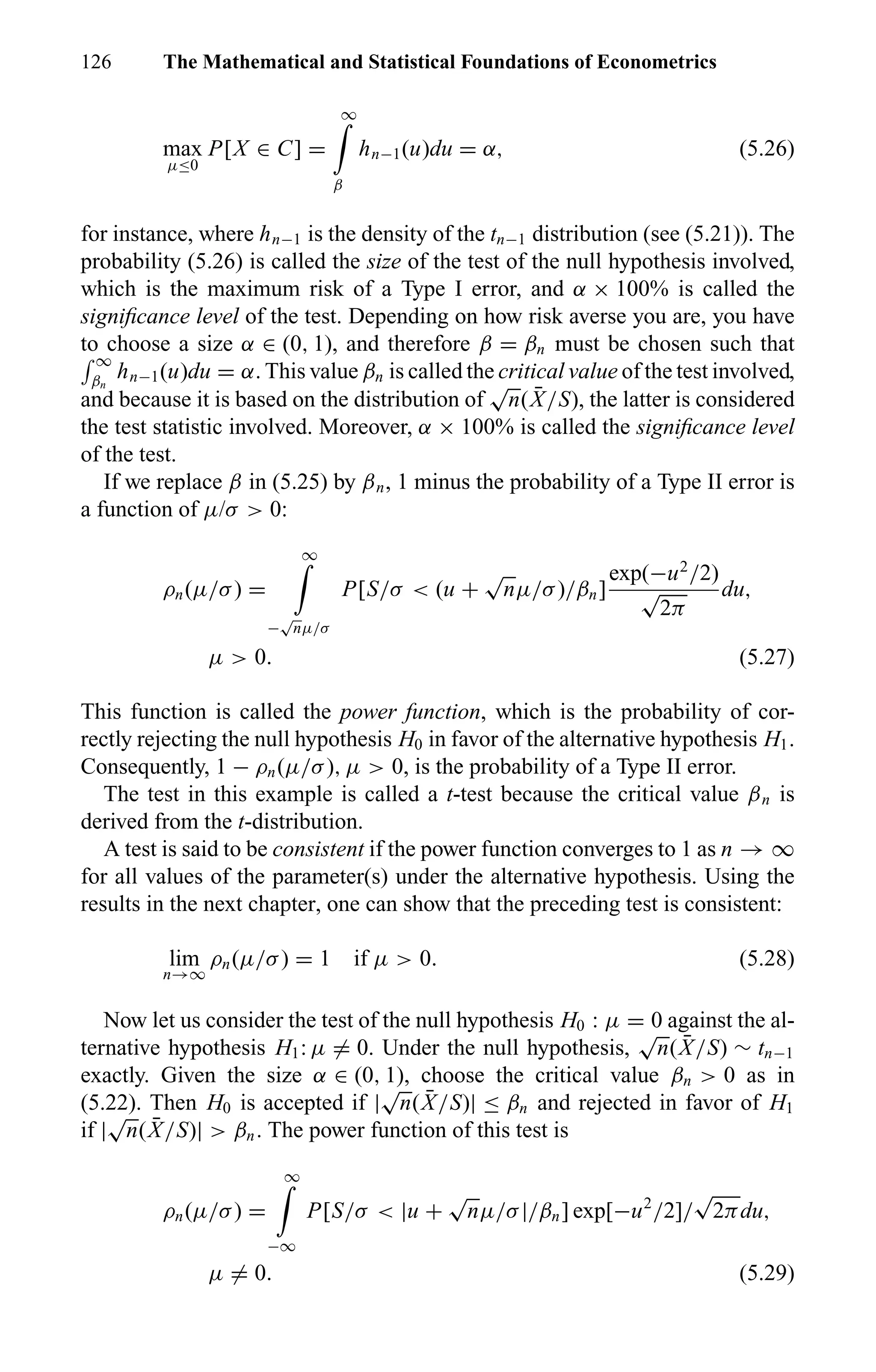 126 The Mathematical and Statistical Foundations of Econometrics
max
µ≤0
P[X ∈ C] =
∞
β
hn−1(u)du = α, (5.26)
for instance, where hn−1 is the density of the tn−1 distribution (see (5.21)). The
probability (5.26) is called the size of the test of the null hypothesis involved,
which is the maximum risk of a Type I error, and α × 100% is called the
signiﬁcance level of the test. Depending on how risk averse you are, you have
to choose a size α ∈ (0, 1), and therefore β = βn must be chosen such that
∞
βn
hn−1(u)du = α. This value βn is called the critical value of the test involved,
and because it is based on the distribution of
√
n( ¯X/S), the latter is considered
the test statistic involved. Moreover, α × 100% is called the signiﬁcance level
of the test.
If we replace β in (5.25) by βn, 1 minus the probability of a Type II error is
a function of µ/σ > 0:
ρn(µ/σ) =
∞
−
√
nµ/σ
P[S/σ < (u +
√
nµ/σ)/βn]
exp(−u2
/2)
√
2π
du,
µ > 0. (5.27)
This function is called the power function, which is the probability of cor-
rectly rejecting the null hypothesis H0 in favor of the alternative hypothesis H1.
Consequently, 1 − ρn(µ/σ), µ > 0, is the probability of a Type II error.
The test in this example is called a t-test because the critical value βn is
derived from the t-distribution.
A test is said to be consistent if the power function converges to 1 as n → ∞
for all values of the parameter(s) under the alternative hypothesis. Using the
results in the next chapter, one can show that the preceding test is consistent:
lim
n→∞
ρn(µ/σ) = 1 if µ > 0. (5.28)
Now let us consider the test of the null hypothesis H0 : µ = 0 against the al-
ternative hypothesis H1: µ = 0. Under the null hypothesis,
√
n( ¯X/S) ∼ tn−1
exactly. Given the size α ∈ (0, 1), choose the critical value βn > 0 as in
(5.22). Then H0 is accepted if |
√
n( ¯X/S)| ≤ βn and rejected in favor of H1
if |
√
n( ¯X/S)| > βn. The power function of this test is
ρn(µ/σ) =
∞
−∞
P[S/σ < |u +
√
nµ/σ|/βn] exp[−u2
/2]/
√
2πdu,
µ = 0. (5.29)
 