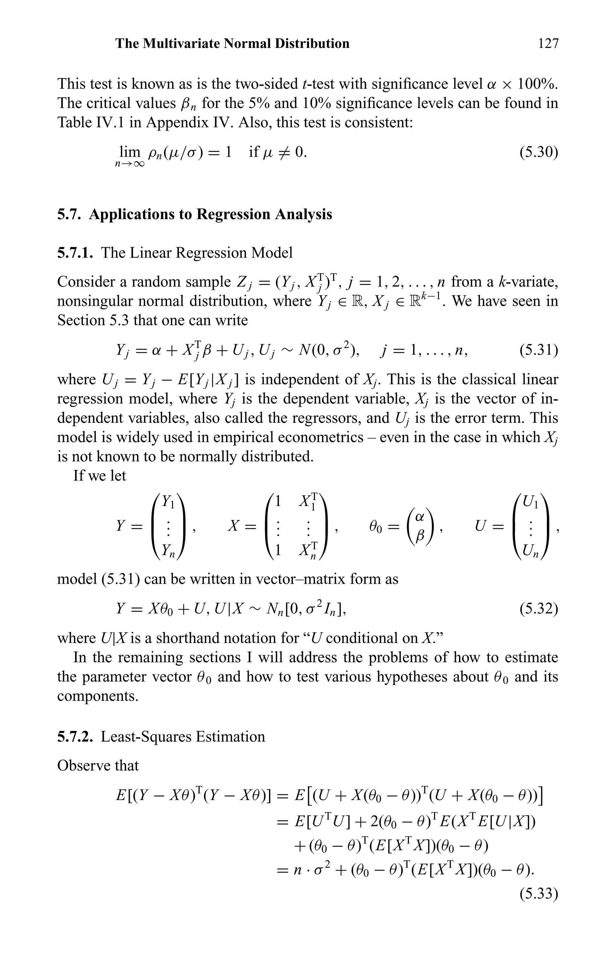 The Multivariate Normal Distribution 127
This test is known as is the two-sided t-test with signiﬁcance level α × 100%.
The critical values βn for the 5% and 10% signiﬁcance levels can be found in
Table IV.1 in Appendix IV. Also, this test is consistent:
lim
n→∞
ρn(µ/σ) = 1 if µ = 0. (5.30)
5.7. Applications to Regression Analysis
5.7.1. The Linear Regression Model
Consider a random sample Z j = (Yj , XT
j )T
, j = 1, 2, . . . , n from a k-variate,
nonsingular normal distribution, where Yj ∈ R, X j ∈ Rk−1
. We have seen in
Section 5.3 that one can write
Yj = α + XT
j β + Uj , Uj ∼ N(0, σ2
), j = 1, . . . , n, (5.31)
where Uj = Yj − E[Yj |X j ] is independent of Xj. This is the classical linear
regression model, where Yj is the dependent variable, Xj is the vector of in-
dependent variables, also called the regressors, and Uj is the error term. This
model is widely used in empirical econometrics – even in the case in which Xj
is not known to be normally distributed.
If we let
Y =



Y1
...
Yn


 , X =



1 XT
1
...
...
1 XT
n


 , θ0 =
α
β
, U =



U1
...
Un


 ,
model (5.31) can be written in vector–matrix form as
Y = Xθ0 + U, U|X ∼ Nn[0, σ2
In], (5.32)
where U|X is a shorthand notation for “U conditional on X.”
In the remaining sections I will address the problems of how to estimate
the parameter vector θ0 and how to test various hypotheses about θ0 and its
components.
5.7.2. Least-Squares Estimation
Observe that
E[(Y − Xθ)T
(Y − Xθ)] = E (U + X(θ0 − θ))T
(U + X(θ0 − θ))
= E[UT
U] + 2(θ0 − θ)T
E(XT
E[U|X])
+ (θ0 − θ)T
(E[XT
X])(θ0 − θ)
= n · σ2
+ (θ0 − θ)T
(E[XT
X])(θ0 − θ).
(5.33)
 