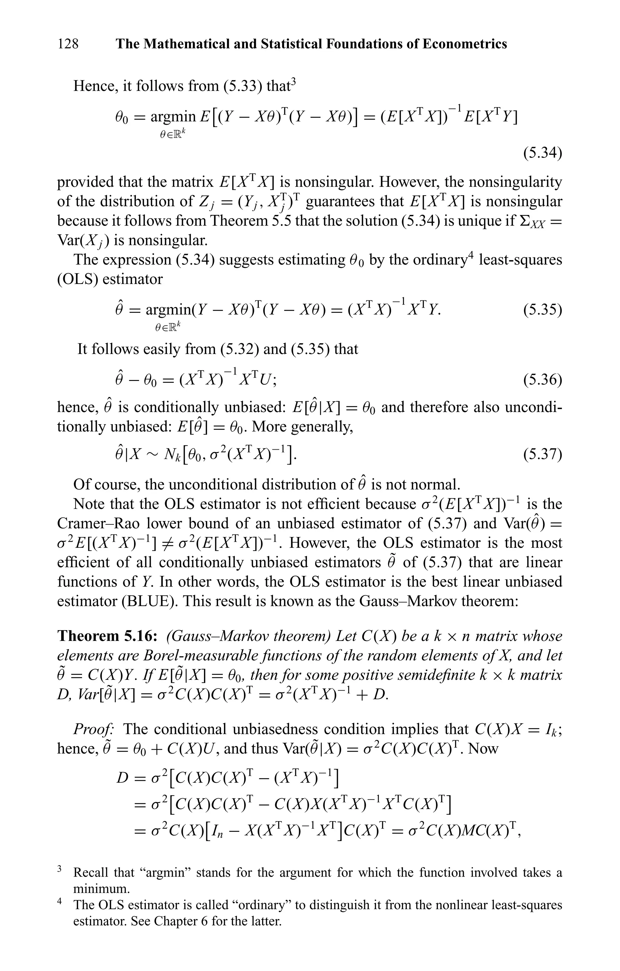128 The Mathematical and Statistical Foundations of Econometrics
Hence, it follows from (5.33) that3
θ0 = argmin
θ∈Rk
E (Y − Xθ)T
(Y − Xθ) = (E[XT
X])
−1
E[XT
Y]
(5.34)
provided that the matrix E[XT
X] is nonsingular. However, the nonsingularity
of the distribution of Z j = (Yj , XT
j )T
guarantees that E[XT
X] is nonsingular
because it follows from Theorem 5.5 that the solution (5.34) is unique if XX =
Var(X j ) is nonsingular.
The expression (5.34) suggests estimating θ0 by the ordinary4
least-squares
(OLS) estimator
ˆθ = argmin
θ∈Rk
(Y − Xθ)T
(Y − Xθ) = (XT
X)
−1
XT
Y. (5.35)
It follows easily from (5.32) and (5.35) that
ˆθ − θ0 = (XT
X)
−1
XT
U; (5.36)
hence, ˆθ is conditionally unbiased: E[ ˆθ|X] = θ0 and therefore also uncondi-
tionally unbiased: E[ ˆθ] = θ0. More generally,
ˆθ|X ∼ Nk θ0, σ2
(XT
X)−1
. (5.37)
Of course, the unconditional distribution of ˆθ is not normal.
Note that the OLS estimator is not efﬁcient because σ2
(E[XT
X])−1
is the
Cramer–Rao lower bound of an unbiased estimator of (5.37) and Var( ˆθ) =
σ2
E[(XT
X)−1
] = σ2
(E[XT
X])−1
. However, the OLS estimator is the most
efﬁcient of all conditionally unbiased estimators ˜θ of (5.37) that are linear
functions of Y. In other words, the OLS estimator is the best linear unbiased
estimator (BLUE). This result is known as the Gauss–Markov theorem:
Theorem 5.16: (Gauss–Markov theorem) Let C(X) be a k × n matrix whose
elements are Borel-measurable functions of the random elements of X, and let
˜θ = C(X)Y. If E[ ˜θ|X] = θ0, then for some positive semideﬁnite k × k matrix
D, Var[ ˜θ|X] = σ2
C(X)C(X)T
= σ2
(XT
X)−1
+ D.
Proof: The conditional unbiasedness condition implies that C(X)X = Ik;
hence, ˜θ = θ0 + C(X)U, and thus Var( ˜θ|X) = σ2
C(X)C(X)T
. Now
D = σ2
C(X)C(X)T
− (XT
X)−1
= σ2
C(X)C(X)T
− C(X)X(XT
X)−1
XT
C(X)T
= σ2
C(X) In − X(XT
X)−1
XT
C(X)T
= σ2
C(X)MC(X)T
,
3
Recall that “argmin” stands for the argument for which the function involved takes a
minimum.
4
The OLS estimator is called “ordinary” to distinguish it from the nonlinear least-squares
estimator. See Chapter 6 for the latter.
 