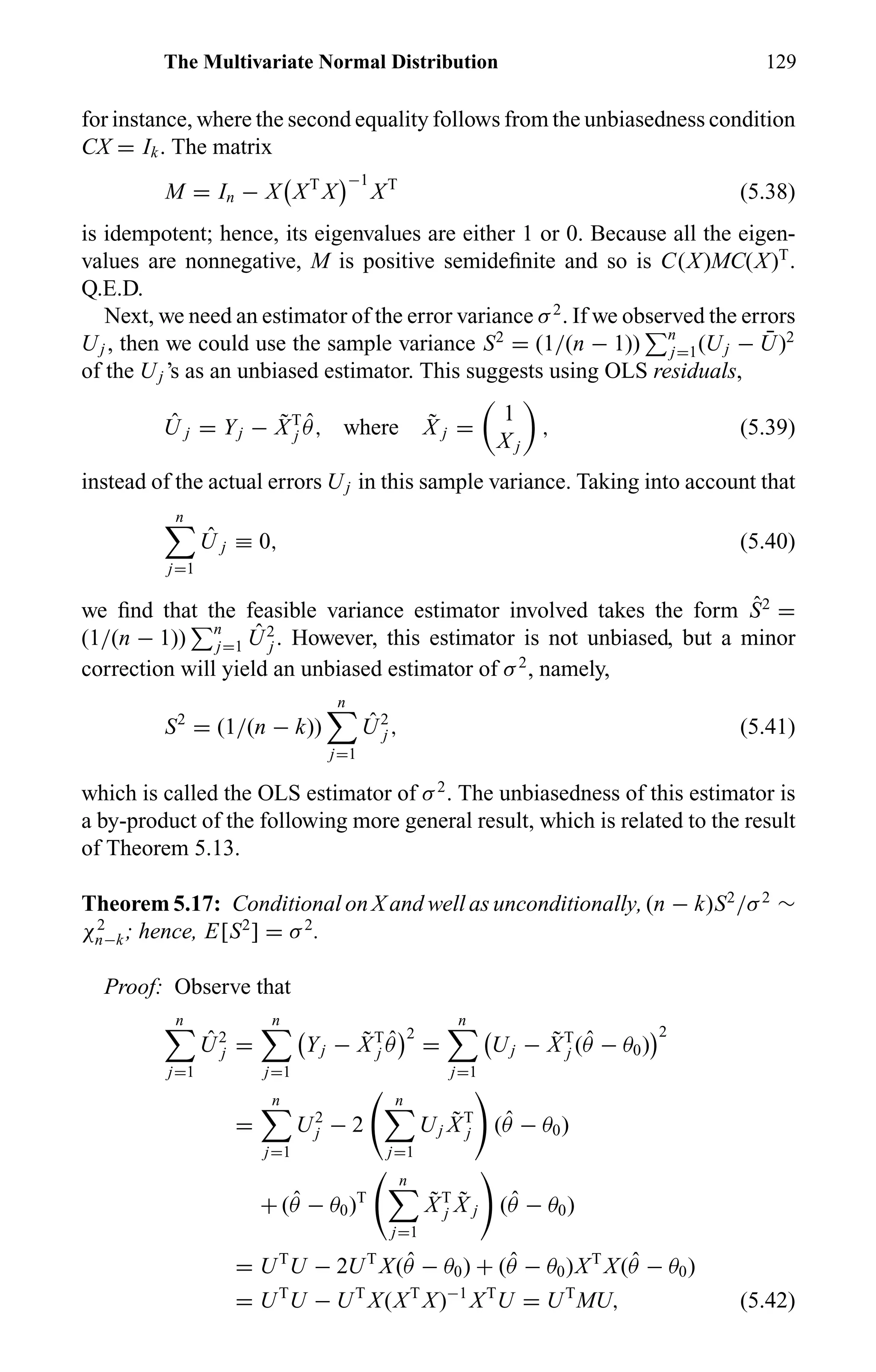 The Multivariate Normal Distribution 129
for instance, where the second equality follows from the unbiasedness condition
CX = Ik. The matrix
M = In − X XT
X
−1
XT
(5.38)
is idempotent; hence, its eigenvalues are either 1 or 0. Because all the eigen-
values are nonnegative, M is positive semideﬁnite and so is C(X)MC(X)T
.
Q.E.D.
Next, we need an estimator of the error variance σ2
. If we observed the errors
Uj , then we could use the sample variance S2
= (1/(n − 1)) n
j=1(Uj − ¯U)2
of the Uj ’s as an unbiased estimator. This suggests using OLS residuals,
ˆU j = Yj − ˜XT
j
ˆθ, where ˜X j =
1
X j
, (5.39)
instead of the actual errors Uj in this sample variance. Taking into account that
n
j=1
ˆU j ≡ 0, (5.40)
we ﬁnd that the feasible variance estimator involved takes the form ˆS2
=
(1/(n − 1)) n
j=1
ˆU2
j . However, this estimator is not unbiased, but a minor
correction will yield an unbiased estimator of σ2
, namely,
S2
= (1/(n − k))
n
j=1
ˆU2
j , (5.41)
which is called the OLS estimator of σ2
. The unbiasedness of this estimator is
a by-product of the following more general result, which is related to the result
of Theorem 5.13.
Theorem 5.17: Conditional on X and well as unconditionally, (n − k)S2
/σ2
∼
χ2
n−k; hence, E[S2
] = σ2
.
Proof: Observe that
n
j=1
ˆU2
j =
n
j=1
Yj − ˜XT
j
ˆθ
2
=
n
j=1
Uj − ˜XT
j ( ˆθ − θ0)
2
=
n
j=1
U2
j − 2
n
j=1
Uj
˜XT
j ( ˆθ − θ0)
+ ( ˆθ − θ0)T
n
j=1
˜XT
j
˜X j ( ˆθ − θ0)
= UT
U − 2UT
X( ˆθ − θ0) + ( ˆθ − θ0)XT
X( ˆθ − θ0)
= UT
U − UT
X(XT
X)−1
XT
U = UT
MU, (5.42)
 