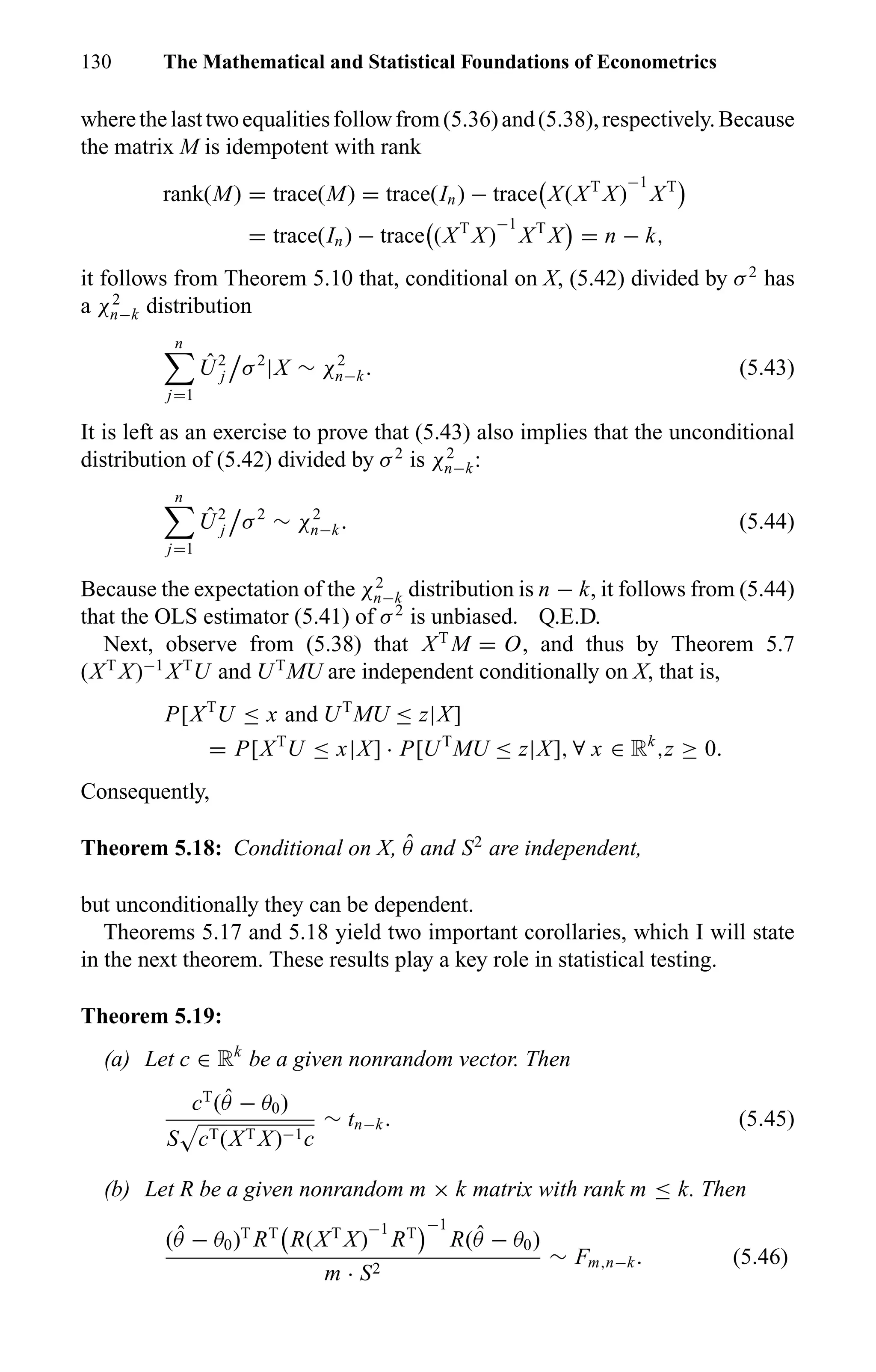 130 The Mathematical and Statistical Foundations of Econometrics
wherethelasttwoequalitiesfollowfrom(5.36)and(5.38),respectively.Because
the matrix M is idempotent with rank
rank(M) = trace(M) = trace(In) − trace X(XT
X)
−1
XT
= trace(In) − trace (XT
X)
−1
XT
X = n − k,
it follows from Theorem 5.10 that, conditional on X, (5.42) divided by σ2
has
a χ2
n−k distribution
n
j=1
ˆU2
j σ2
|X ∼ χ2
n−k. (5.43)
It is left as an exercise to prove that (5.43) also implies that the unconditional
distribution of (5.42) divided by σ2
is χ2
n−k:
n
j=1
ˆU2
j σ2
∼ χ2
n−k. (5.44)
Because the expectation of the χ2
n−k distribution is n − k, it follows from (5.44)
that the OLS estimator (5.41) of σ2
is unbiased. Q.E.D.
Next, observe from (5.38) that XT
M = O, and thus by Theorem 5.7
(XT
X)−1
XT
U and UT
MU are independent conditionally on X, that is,
P[XT
U ≤ x and UT
MU ≤ z|X]
= P[XT
U ≤ x|X] · P[UT
MU ≤ z|X], ∀ x ∈ Rk
,z ≥ 0.
Consequently,
Theorem 5.18: Conditional on X, ˆθ and S2
are independent,
but unconditionally they can be dependent.
Theorems 5.17 and 5.18 yield two important corollaries, which I will state
in the next theorem. These results play a key role in statistical testing.
Theorem 5.19:
(a) Let c ∈ Rk
be a given nonrandom vector. Then
cT
( ˆθ − θ0)
S cT(XT X)−1c
∼ tn−k. (5.45)
(b) Let R be a given nonrandom m × k matrix with rank m ≤ k. Then
( ˆθ − θ0)T
RT
R(XT
X)
−1
RT
−1
R( ˆθ − θ0)
m · S2
∼ Fm,n−k. (5.46)
 