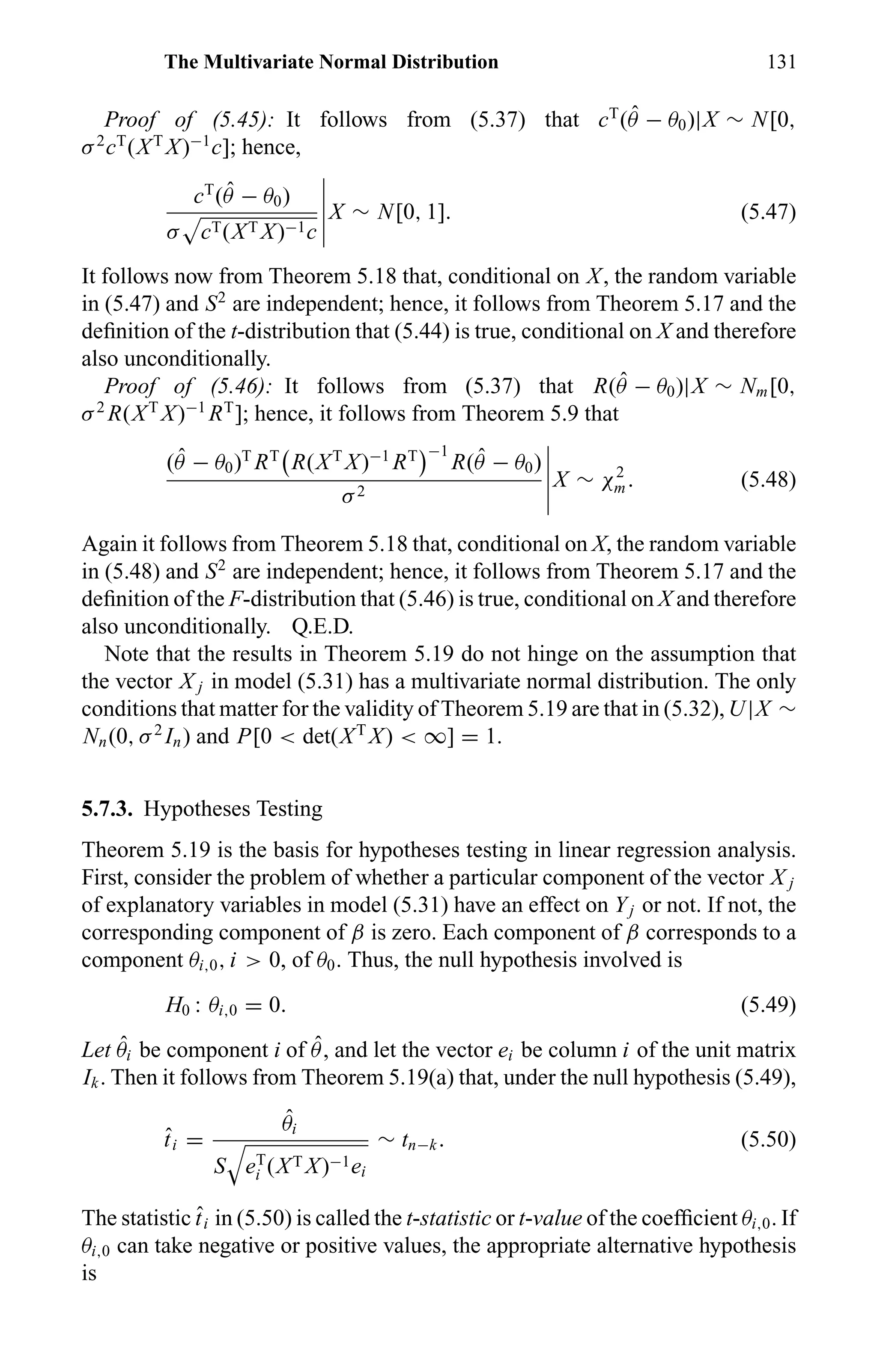 The Multivariate Normal Distribution 131
Proof of (5.45): It follows from (5.37) that cT
( ˆθ − θ0)|X ∼ N[0,
σ2
cT
(XT
X)−1
c]; hence,
cT
( ˆθ − θ0)
σ cT(XT X)−1c
X ∼ N[0, 1]. (5.47)
It follows now from Theorem 5.18 that, conditional on X, the random variable
in (5.47) and S2
are independent; hence, it follows from Theorem 5.17 and the
deﬁnition of the t-distribution that (5.44) is true, conditional on X and therefore
also unconditionally.
Proof of (5.46): It follows from (5.37) that R( ˆθ − θ0)|X ∼ Nm[0,
σ2
R(XT
X)−1
RT
]; hence, it follows from Theorem 5.9 that
( ˆθ − θ0)T
RT
R(XT
X)−1
RT −1
R( ˆθ − θ0)
σ2
X ∼ χ2
m. (5.48)
Again it follows from Theorem 5.18 that, conditional on X, the random variable
in (5.48) and S2
are independent; hence, it follows from Theorem 5.17 and the
deﬁnition of the F-distribution that (5.46) is true, conditional on X and therefore
also unconditionally. Q.E.D.
Note that the results in Theorem 5.19 do not hinge on the assumption that
the vector X j in model (5.31) has a multivariate normal distribution. The only
conditions that matter for the validity of Theorem 5.19 are that in (5.32), U|X ∼
Nn(0, σ2
In) and P[0 < det(XT
X) < ∞] = 1.
5.7.3. Hypotheses Testing
Theorem 5.19 is the basis for hypotheses testing in linear regression analysis.
First, consider the problem of whether a particular component of the vector X j
of explanatory variables in model (5.31) have an effect on Yj or not. If not, the
corresponding component of β is zero. Each component of β corresponds to a
component θi,0, i > 0, of θ0. Thus, the null hypothesis involved is
H0 : θi,0 = 0. (5.49)
Let ˆθi be component i of ˆθ, and let the vector ei be column i of the unit matrix
Ik. Then it follows from Theorem 5.19(a) that, under the null hypothesis (5.49),
ˆti =
ˆθi
S eT
i (XT X)−1ei
∼ tn−k. (5.50)
The statistic ˆti in (5.50) is called the t-statistic or t-value of the coefﬁcient θi,0. If
θi,0 can take negative or positive values, the appropriate alternative hypothesis
is
 
