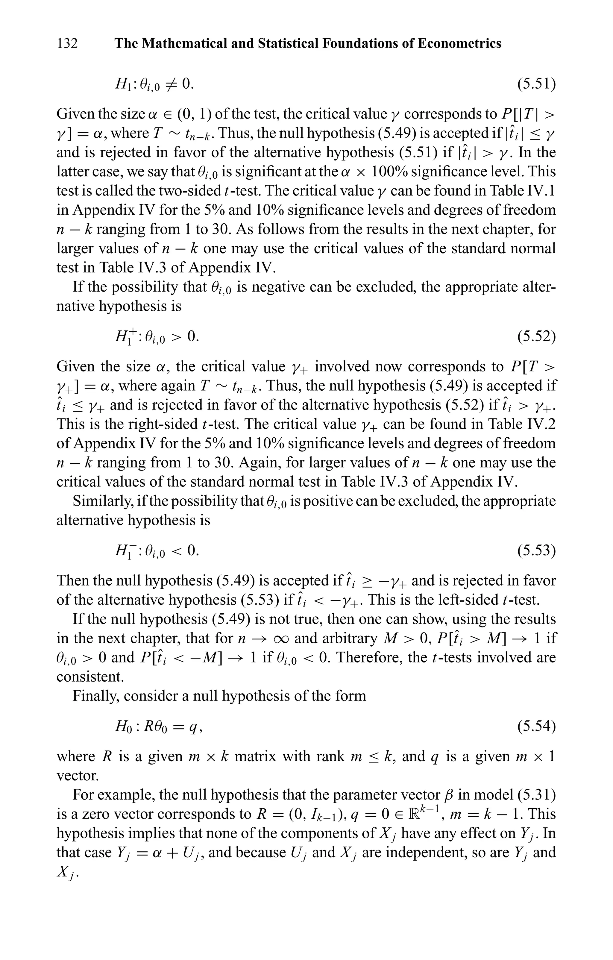 132 The Mathematical and Statistical Foundations of Econometrics
H1: θi,0 = 0. (5.51)
Given the size α ∈ (0, 1) of the test, the critical value γ corresponds to P[|T | >
γ ] = α, where T ∼ tn−k. Thus, the null hypothesis (5.49) is accepted if |ˆti | ≤ γ
and is rejected in favor of the alternative hypothesis (5.51) if |ˆti | > γ . In the
latter case, we say that θi,0 is signiﬁcant at the α × 100% signiﬁcance level. This
test is called the two-sided t-test. The critical value γ can be found in Table IV.1
in Appendix IV for the 5% and 10% signiﬁcance levels and degrees of freedom
n − k ranging from 1 to 30. As follows from the results in the next chapter, for
larger values of n − k one may use the critical values of the standard normal
test in Table IV.3 of Appendix IV.
If the possibility that θi,0 is negative can be excluded, the appropriate alter-
native hypothesis is
H+
1 : θi,0 > 0. (5.52)
Given the size α, the critical value γ+ involved now corresponds to P[T >
γ+] = α, where again T ∼ tn−k. Thus, the null hypothesis (5.49) is accepted if
ˆti ≤ γ+ and is rejected in favor of the alternative hypothesis (5.52) if ˆti > γ+.
This is the right-sided t-test. The critical value γ+ can be found in Table IV.2
of Appendix IV for the 5% and 10% signiﬁcance levels and degrees of freedom
n − k ranging from 1 to 30. Again, for larger values of n − k one may use the
critical values of the standard normal test in Table IV.3 of Appendix IV.
Similarly, if the possibility that θi,0 is positive can be excluded, the appropriate
alternative hypothesis is
H−
1 : θi,0 < 0. (5.53)
Then the null hypothesis (5.49) is accepted if ˆti ≥ −γ+ and is rejected in favor
of the alternative hypothesis (5.53) if ˆti < −γ+. This is the left-sided t-test.
If the null hypothesis (5.49) is not true, then one can show, using the results
in the next chapter, that for n → ∞ and arbitrary M > 0, P[ˆti > M] → 1 if
θi,0 > 0 and P[ˆti < −M] → 1 if θi,0 < 0. Therefore, the t-tests involved are
consistent.
Finally, consider a null hypothesis of the form
H0 : Rθ0 = q, (5.54)
where R is a given m × k matrix with rank m ≤ k, and q is a given m × 1
vector.
For example, the null hypothesis that the parameter vector β in model (5.31)
is a zero vector corresponds to R = (0, Ik−1), q = 0 ∈ Rk−1
, m = k − 1. This
hypothesis implies that none of the components of X j have any effect on Yj . In
that case Yj = α + Uj , and because Uj and X j are independent, so are Yj and
X j .
 