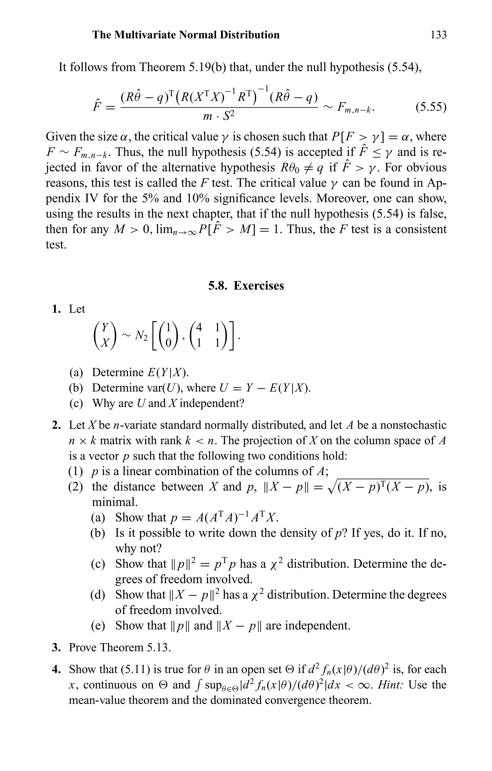 The Multivariate Normal Distribution 133
It follows from Theorem 5.19(b) that, under the null hypothesis (5.54),
ˆF =
(R ˆθ − q)T
R(XT
X)
−1
RT
−1
(R ˆθ − q)
m · S2
∼ Fm,n−k. (5.55)
Given the size α, the critical value γ is chosen such that P[F > γ ] = α, where
F ∼ Fm,n−k. Thus, the null hypothesis (5.54) is accepted if ˆF ≤ γ and is re-
jected in favor of the alternative hypothesis Rθ0 = q if ˆF > γ . For obvious
reasons, this test is called the F test. The critical value γ can be found in Ap-
pendix IV for the 5% and 10% signiﬁcance levels. Moreover, one can show,
using the results in the next chapter, that if the null hypothesis (5.54) is false,
then for any M > 0, limn→∞ P[ ˆF > M] = 1. Thus, the F test is a consistent
test.
5.8. Exercises
1. Let
Y
X
∼ N2
1
0
,
4 1
1 1
.
(a) Determine E(Y|X).
(b) Determine var(U), where U = Y − E(Y|X).
(c) Why are U and X independent?
2. Let X be n-variate standard normally distributed, and let A be a nonstochastic
n × k matrix with rank k < n. The projection of X on the column space of A
is a vector p such that the following two conditions hold:
(1) p is a linear combination of the columns of A;
(2) the distance between X and p, X − p = (X − p)T(X − p), is
minimal.
(a) Show that p = A(AT
A)−1
AT
X.
(b) Is it possible to write down the density of p? If yes, do it. If no,
why not?
(c) Show that p 2
= pT
p has a χ2
distribution. Determine the de-
grees of freedom involved.
(d) Show that X − p 2
has a χ2
distribution. Determine the degrees
of freedom involved.
(e) Show that p and X − p are independent.
3. Prove Theorem 5.13.
4. Show that (5.11) is true for θ in an open set if d2
fn(x|θ)/(dθ)2
is, for each
x, continuous on and supθ∈ |d2
fn(x|θ)/(dθ)2
|dx < ∞. Hint: Use the
mean-value theorem and the dominated convergence theorem.
 