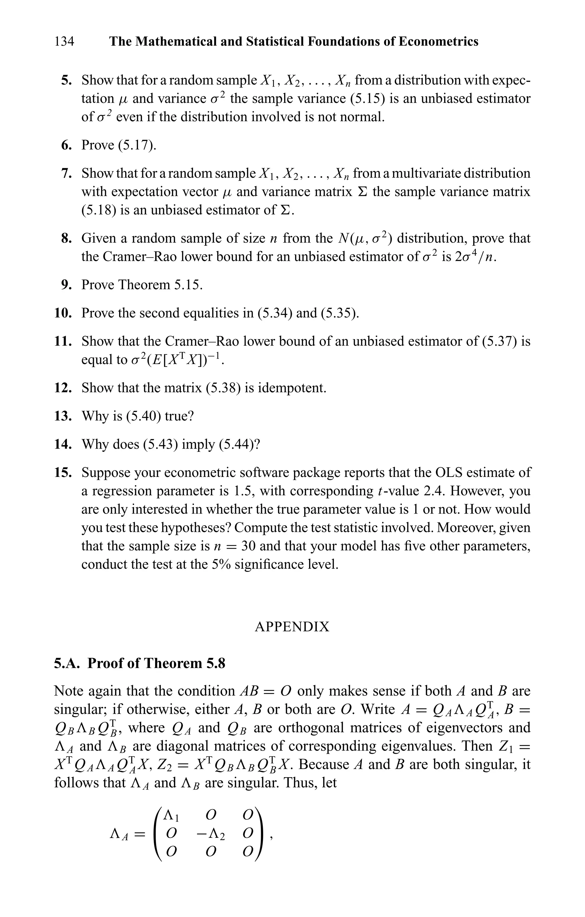 134 The Mathematical and Statistical Foundations of Econometrics
5. Show that for a random sample X1, X2, . . . , Xn from a distribution with expec-
tation µ and variance σ2
the sample variance (5.15) is an unbiased estimator
of σ2
even if the distribution involved is not normal.
6. Prove (5.17).
7. Show that for a random sample X1, X2, . . . , Xn from a multivariate distribution
with expectation vector µ and variance matrix the sample variance matrix
(5.18) is an unbiased estimator of .
8. Given a random sample of size n from the N(µ, σ2
) distribution, prove that
the Cramer–Rao lower bound for an unbiased estimator of σ2
is 2σ4
/n.
9. Prove Theorem 5.15.
10. Prove the second equalities in (5.34) and (5.35).
11. Show that the Cramer–Rao lower bound of an unbiased estimator of (5.37) is
equal to σ2
(E[XT
X])−1
.
12. Show that the matrix (5.38) is idempotent.
13. Why is (5.40) true?
14. Why does (5.43) imply (5.44)?
15. Suppose your econometric software package reports that the OLS estimate of
a regression parameter is 1.5, with corresponding t-value 2.4. However, you
are only interested in whether the true parameter value is 1 or not. How would
you test these hypotheses? Compute the test statistic involved. Moreover, given
that the sample size is n = 30 and that your model has ﬁve other parameters,
conduct the test at the 5% signiﬁcance level.
APPENDIX
5.A. Proof of Theorem 5.8
Note again that the condition AB = O only makes sense if both A and B are
singular; if otherwise, either A, B or both are O. Write A = QA A QT
A, B =
QB B QT
B, where QA and QB are orthogonal matrices of eigenvectors and
A and B are diagonal matrices of corresponding eigenvalues. Then Z1 =
XT
QA A QT
A X, Z2 = XT
QB B QT
B X. Because A and B are both singular, it
follows that A and B are singular. Thus, let
A =


1 O O
O − 2 O
O O O

 ,
 