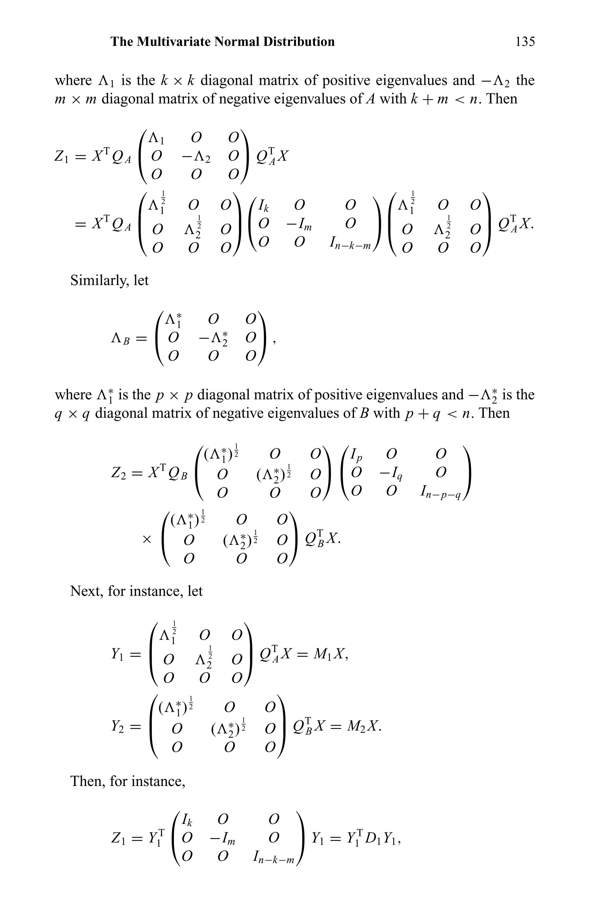 The Multivariate Normal Distribution 135
where 1 is the k × k diagonal matrix of positive eigenvalues and − 2 the
m × m diagonal matrix of negative eigenvalues of A with k + m < n. Then
Z1 = XT
QA


1 O O
O − 2 O
O O O

 QT
A X
= XT
QA



1
2
1 O O
O
1
2
2 O
O O O





Ik O O
O −Im O
O O In−k−m





1
2
1 O O
O
1
2
2 O
O O O


 QT
A X.
Similarly, let
B =


∗
1 O O
O − ∗
2 O
O O O

 ,
where ∗
1 is the p × p diagonal matrix of positive eigenvalues and − ∗
2 is the
q × q diagonal matrix of negative eigenvalues of B with p + q < n. Then
Z2 = XT
QB


( ∗
1)
1
2 O O
O ( ∗
2)
1
2 O
O O O




Ip O O
O −Iq O
O O In−p−q


×


( ∗
1)
1
2 O O
O ( ∗
2)
1
2 O
O O O

 QT
B X.
Next, for instance, let
Y1 =



1
2
1 O O
O
1
2
2 O
O O O


 QT
A X = M1 X,
Y2 =



( ∗
1)
1
2 O O
O ( ∗
2)
1
2 O
O O O


 QT
B X = M2 X.
Then, for instance,
Z1 = YT
1


Ik O O
O −Im O
O O In−k−m

 Y1 = YT
1 D1Y1,
 