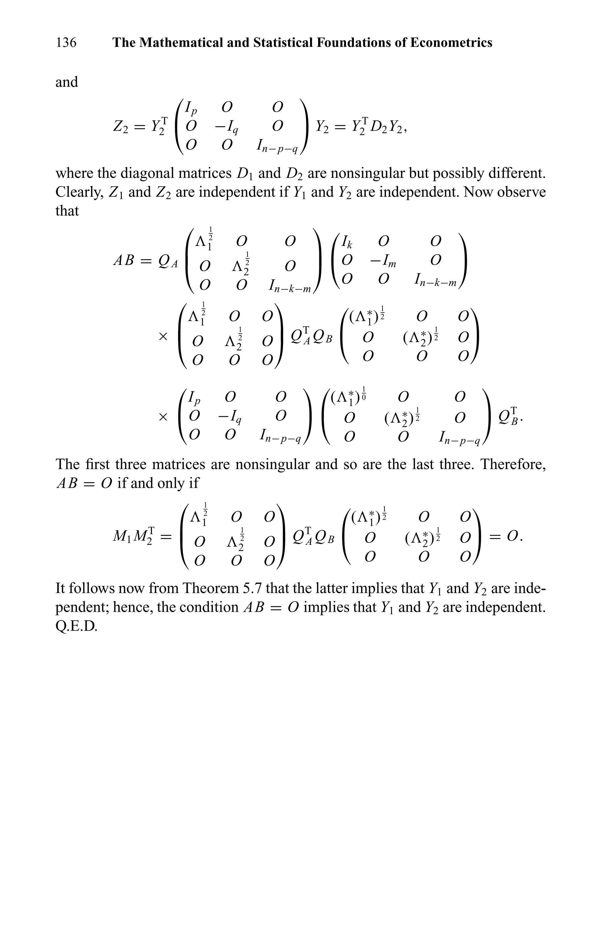 136 The Mathematical and Statistical Foundations of Econometrics
and
Z2 = YT
2


Ip O O
O −Iq O
O O In−p−q

 Y2 = YT
2 D2Y2,
where the diagonal matrices D1 and D2 are nonsingular but possibly different.
Clearly, Z1 and Z2 are independent if Y1 and Y2 are independent. Now observe
that
AB = QA



1
2
1 O O
O
1
2
2 O
O O In−k−m





Ik O O
O −Im O
O O In−k−m


×



1
2
1 O O
O
1
2
2 O
O O O


 QT
A QB


( ∗
1)
1
2 O O
O ( ∗
2)
1
2 O
O O O


×


Ip O O
O −Iq O
O O In−p−q




( ∗
1)
1
0 O O
O ( ∗
2)
1
2 O
O O In−p−q

 QT
B.
The ﬁrst three matrices are nonsingular and so are the last three. Therefore,
AB = O if and only if
M1 MT
2 =



1
2
1 O O
O
1
2
2 O
O O O


 QT
A QB


( ∗
1)
1
2 O O
O ( ∗
2)
1
2 O
O O O

 = O.
It follows now from Theorem 5.7 that the latter implies that Y1 and Y2 are inde-
pendent; hence, the condition AB = O implies that Y1 and Y2 are independent.
Q.E.D.
 