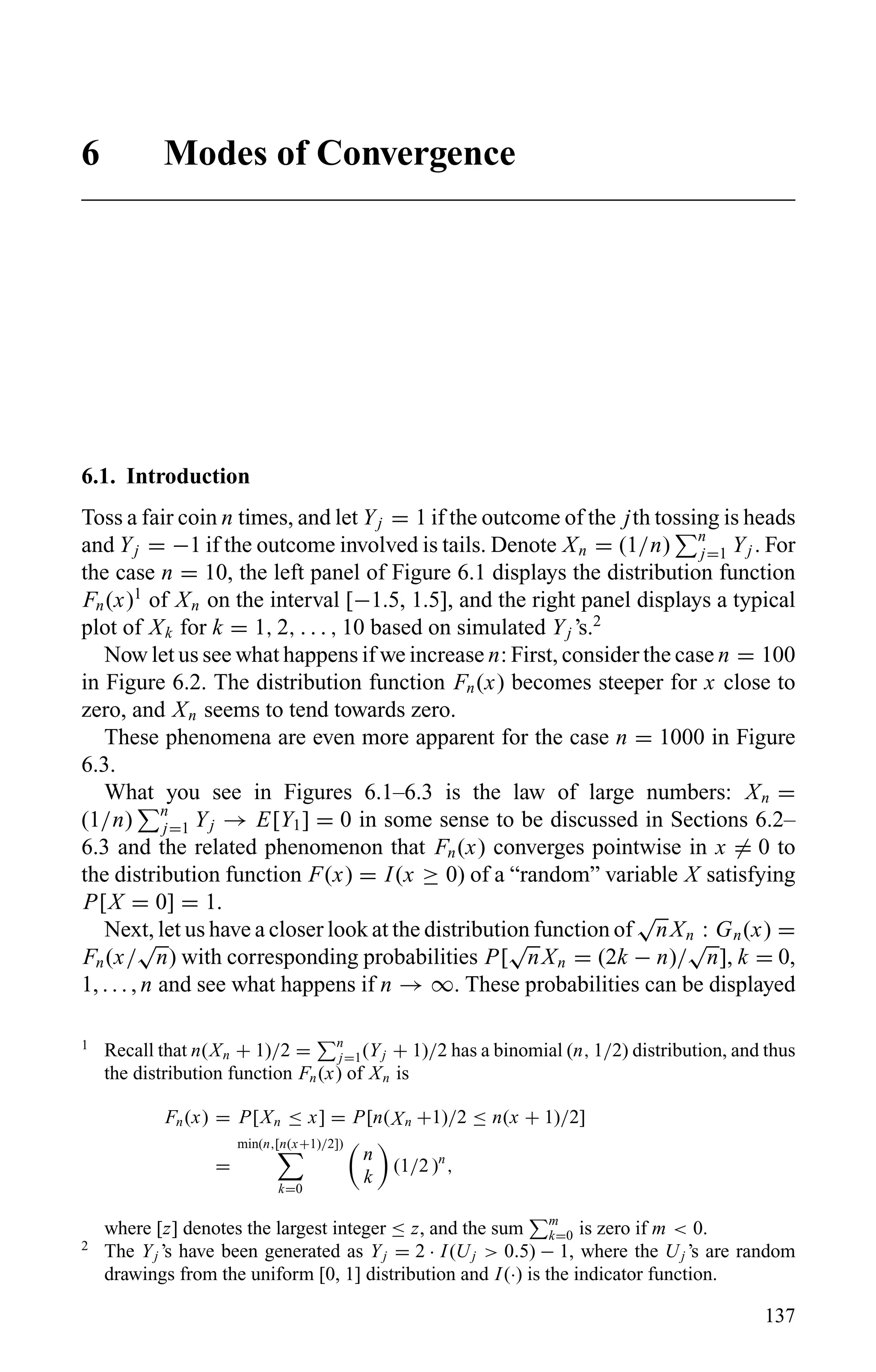 6 Modes of Convergence
6.1. Introduction
Toss a fair coin n times, and let Yj = 1 if the outcome of the jth tossing is heads
and Yj = −1 if the outcome involved is tails. Denote Xn = (1/n) n
j=1 Yj . For
the case n = 10, the left panel of Figure 6.1 displays the distribution function
Fn(x)1
of Xn on the interval [−1.5, 1.5], and the right panel displays a typical
plot of Xk for k = 1, 2, . . . , 10 based on simulated Yj ’s.2
Now let us see what happens if we increase n: First, consider the case n = 100
in Figure 6.2. The distribution function Fn(x) becomes steeper for x close to
zero, and Xn seems to tend towards zero.
These phenomena are even more apparent for the case n = 1000 in Figure
6.3.
What you see in Figures 6.1–6.3 is the law of large numbers: Xn =
(1/n) n
j=1 Yj → E[Y1] = 0 in some sense to be discussed in Sections 6.2–
6.3 and the related phenomenon that Fn(x) converges pointwise in x = 0 to
the distribution function F(x) = I(x ≥ 0) of a “random” variable X satisfying
P[X = 0] = 1.
Next, let us have a closer look at the distribution function of
√
nXn : Gn(x) =
Fn(x/
√
n) with corresponding probabilities P[
√
nXn = (2k − n)/
√
n], k = 0,
1, . . . , n and see what happens if n → ∞. These probabilities can be displayed
1
Recall that n(Xn + 1)/2 = n
j=1(Yj + 1)/2 has a binomial (n, 1/2) distribution, and thus
the distribution function Fn(x) of Xn is
Fn(x) = P[Xn ≤ x] = P[n(Xn +1)/2 ≤ n(x + 1)/2]
=
min(n,[n(x+1)/2])
k=0
n
k
(1/2 )n
,
where [z] denotes the largest integer ≤ z, and the sum m
k=0 is zero if m < 0.
2
The Yj ’s have been generated as Yj = 2 · I(Uj > 0.5) − 1, where the Uj ’s are random
drawings from the uniform [0, 1] distribution and I(·) is the indicator function.
137
 