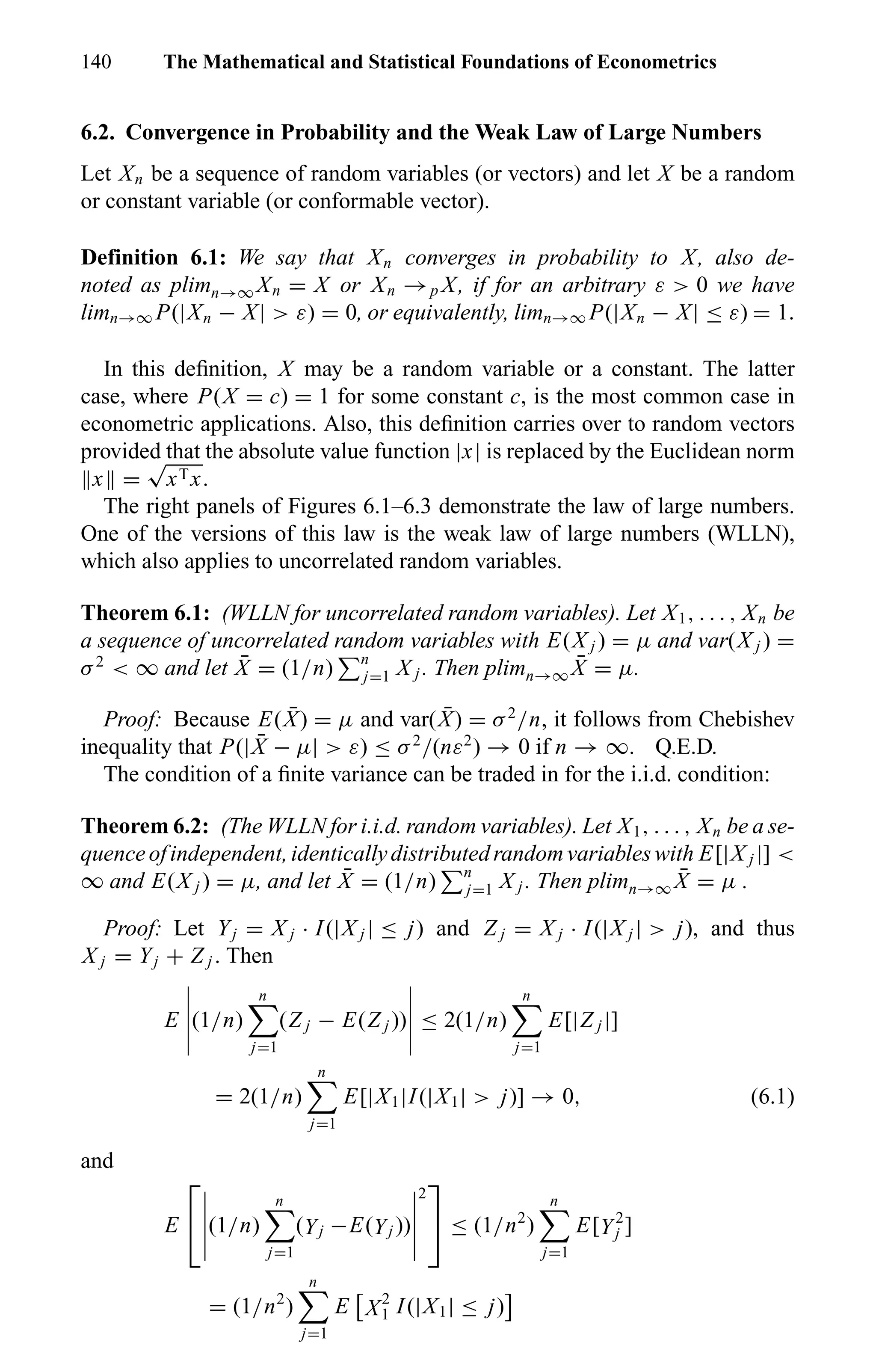 140 The Mathematical and Statistical Foundations of Econometrics
6.2. Convergence in Probability and the Weak Law of Large Numbers
Let Xn be a sequence of random variables (or vectors) and let X be a random
or constant variable (or conformable vector).
Definition 6.1: We say that Xn converges in probability to X, also de-
noted as plimn→∞ Xn = X or Xn →p X, if for an arbitrary ε > 0 we have
limn→∞ P(|Xn − X| > ε) = 0, or equivalently, limn→∞ P(|Xn − X| ≤ ε) = 1.
In this deﬁnition, X may be a random variable or a constant. The latter
case, where P(X = c) = 1 for some constant c, is the most common case in
econometric applications. Also, this deﬁnition carries over to random vectors
provided that the absolute value function |x| is replaced by the Euclidean norm
x =
√
xTx.
The right panels of Figures 6.1–6.3 demonstrate the law of large numbers.
One of the versions of this law is the weak law of large numbers (WLLN),
which also applies to uncorrelated random variables.
Theorem 6.1: (WLLN for uncorrelated random variables). Let X1, . . . , Xn be
a sequence of uncorrelated random variables with E(X j ) = µ and var(X j ) =
σ2
< ∞ and let ¯X = (1/n) n
j=1 X j . Then plimn→∞
¯X = µ.
Proof: Because E( ¯X) = µ and var( ¯X) = σ2
/n, it follows from Chebishev
inequality that P(| ¯X − µ| > ε) ≤ σ2
/(nε2
) → 0 if n → ∞. Q.E.D.
The condition of a ﬁnite variance can be traded in for the i.i.d. condition:
Theorem 6.2: (The WLLN for i.i.d. random variables). Let X1, . . . , Xn be a se-
quenceofindependent,identicallydistributedrandomvariableswith E[|X j |] <
∞ and E(X j ) = µ, and let ¯X = (1/n) n
j=1 X j . Then plimn→∞
¯X = µ .
Proof: Let Yj = X j · I(|X j | ≤ j) and Z j = X j · I(|X j | > j), and thus
X j = Yj + Z j . Then
E (1/n)
n
j=1
(Z j − E(Z j )) ≤ 2(1/n)
n
j=1
E[|Z j |]
= 2(1/n)
n
j=1
E[|X1|I(|X1| > j)] → 0, (6.1)
and
E

 (1/n)
n
j=1
(Yj −E(Yj ))
2

 ≤ (1/n2
)
n
j=1
E[Y2
j ]
= (1/n2
)
n
j=1
E X2
1 I(|X1| ≤ j)
 