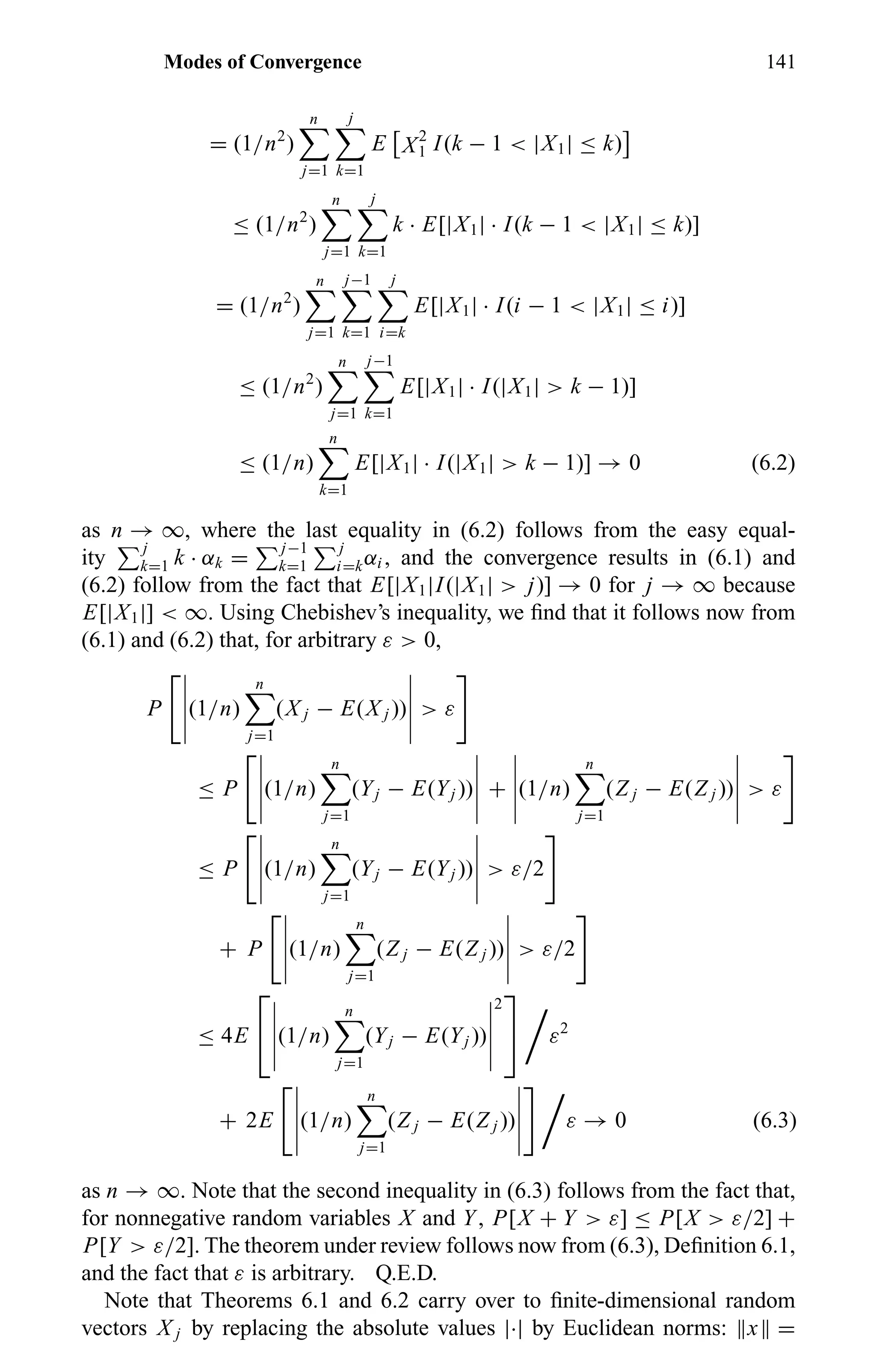 Modes of Convergence 141
= (1/n2
)
n
j=1
j
k=1
E X2
1 I(k − 1 < |X1| ≤ k)
≤ (1/n2
)
n
j=1
j
k=1
k · E[|X1| · I(k − 1 < |X1| ≤ k)]
= (1/n2
)
n
j=1
j−1
k=1
j
i=k
E[|X1| · I(i − 1 < |X1| ≤ i)]
≤ (1/n2
)
n
j=1
j−1
k=1
E[|X1| · I(|X1| > k − 1)]
≤ (1/n)
n
k=1
E[|X1| · I(|X1| > k − 1)] → 0 (6.2)
as n → ∞, where the last equality in (6.2) follows from the easy equal-
ity
j
k=1 k · αk =
j−1
k=1
j
i=kαi , and the convergence results in (6.1) and
(6.2) follow from the fact that E[|X1|I(|X1| > j)] → 0 for j → ∞ because
E[|X1|] < ∞. Using Chebishev’s inequality, we ﬁnd that it follows now from
(6.1) and (6.2) that, for arbitrary ε > 0,
P (1/n)
n
j=1
(X j − E(X j )) > ε
≤ P (1/n)
n
j=1
(Yj − E(Yj )) + (1/n)
n
j=1
(Z j − E(Z j )) > ε
≤ P (1/n)
n
j=1
(Yj − E(Yj )) > ε/2
+ P (1/n)
n
j=1
(Z j − E(Z j )) > ε/2
≤ 4E

 (1/n)
n
j=1
(Yj − E(Yj ))
2

 ε2
+ 2E (1/n)
n
j=1
(Z j − E(Z j )) ε → 0 (6.3)
as n → ∞. Note that the second inequality in (6.3) follows from the fact that,
for nonnegative random variables X and Y, P[X + Y > ε] ≤ P[X > ε/2] +
P[Y > ε/2]. The theorem under review follows now from (6.3), Deﬁnition 6.1,
and the fact that ε is arbitrary. Q.E.D.
Note that Theorems 6.1 and 6.2 carry over to ﬁnite-dimensional random
vectors X j by replacing the absolute values |·| by Euclidean norms: x =
 