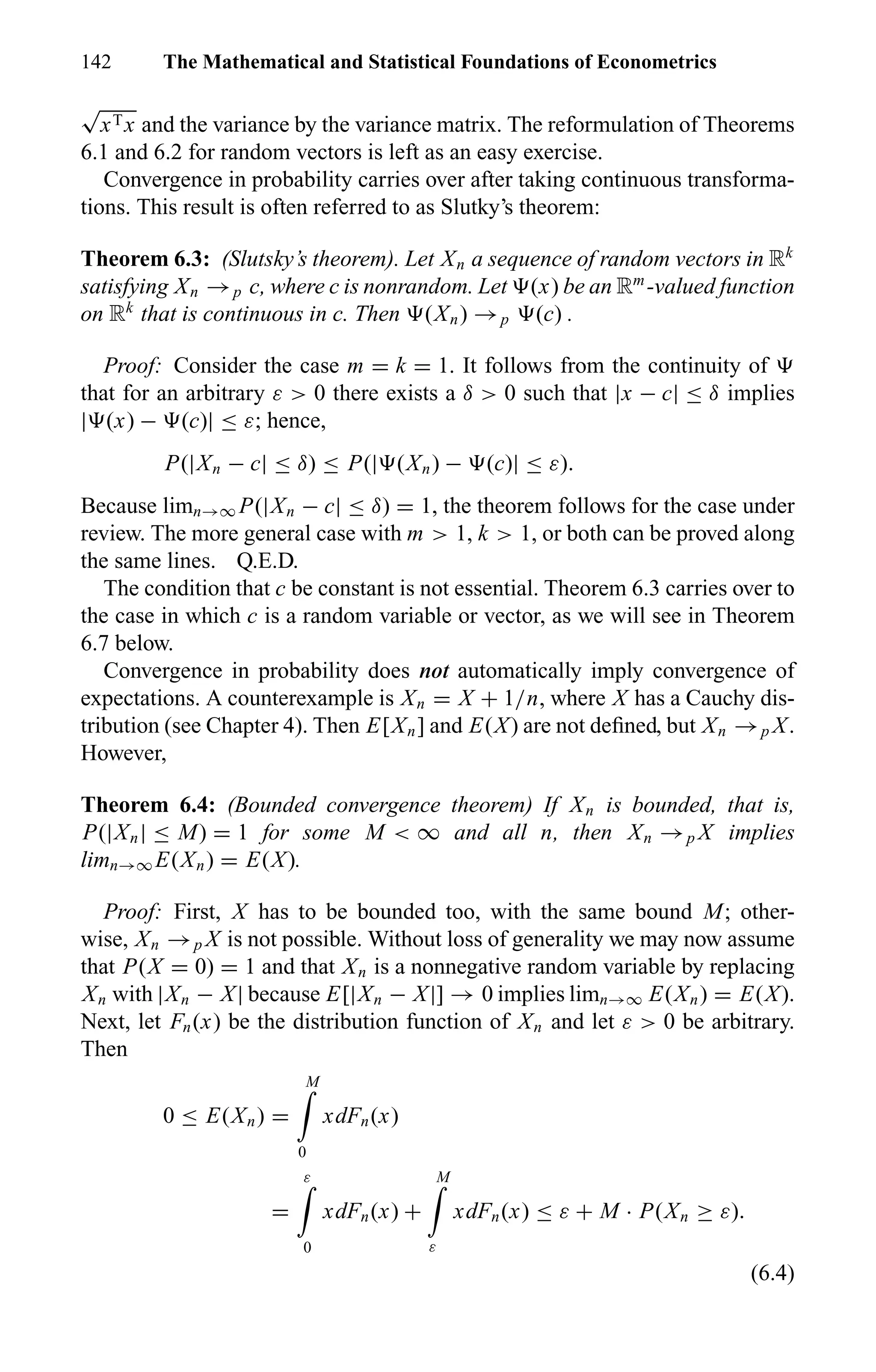 142 The Mathematical and Statistical Foundations of Econometrics
√
xTx and the variance by the variance matrix. The reformulation of Theorems
6.1 and 6.2 for random vectors is left as an easy exercise.
Convergence in probability carries over after taking continuous transforma-
tions. This result is often referred to as Slutky’s theorem:
Theorem 6.3: (Slutsky’s theorem). Let Xn a sequence of random vectors in Rk
satisfying Xn →p c, where c is nonrandom. Let (x) be an Rm
-valued function
on Rk
that is continuous in c. Then (Xn) →p (c) .
Proof: Consider the case m = k = 1. It follows from the continuity of
that for an arbitrary ε > 0 there exists a δ > 0 such that |x − c| ≤ δ implies
| (x) − (c)| ≤ ε; hence,
P(|Xn − c| ≤ δ) ≤ P(| (Xn) − (c)| ≤ ε).
Because limn→∞ P(|Xn − c| ≤ δ) = 1, the theorem follows for the case under
review. The more general case with m > 1, k > 1, or both can be proved along
the same lines. Q.E.D.
The condition that c be constant is not essential. Theorem 6.3 carries over to
the case in which c is a random variable or vector, as we will see in Theorem
6.7 below.
Convergence in probability does not automatically imply convergence of
expectations. A counterexample is Xn = X + 1/n, where X has a Cauchy dis-
tribution (see Chapter 4). Then E[Xn] and E(X) are not deﬁned, but Xn →p X.
However,
Theorem 6.4: (Bounded convergence theorem) If Xn is bounded, that is,
P(|Xn| ≤ M) = 1 for some M < ∞ and all n, then Xn →p X implies
limn→∞ E(Xn) = E(X).
Proof: First, X has to be bounded too, with the same bound M; other-
wise, Xn →p X is not possible. Without loss of generality we may now assume
that P(X = 0) = 1 and that Xn is a nonnegative random variable by replacing
Xn with |Xn − X| because E[|Xn − X|] → 0 implies limn→∞ E(Xn) = E(X).
Next, let Fn(x) be the distribution function of Xn and let ε > 0 be arbitrary.
Then
0 ≤ E(Xn) =
M
0
xdFn(x)
=
ε
0
xdFn(x) +
M
ε
xdFn(x) ≤ ε + M · P(Xn ≥ ε).
(6.4)
 