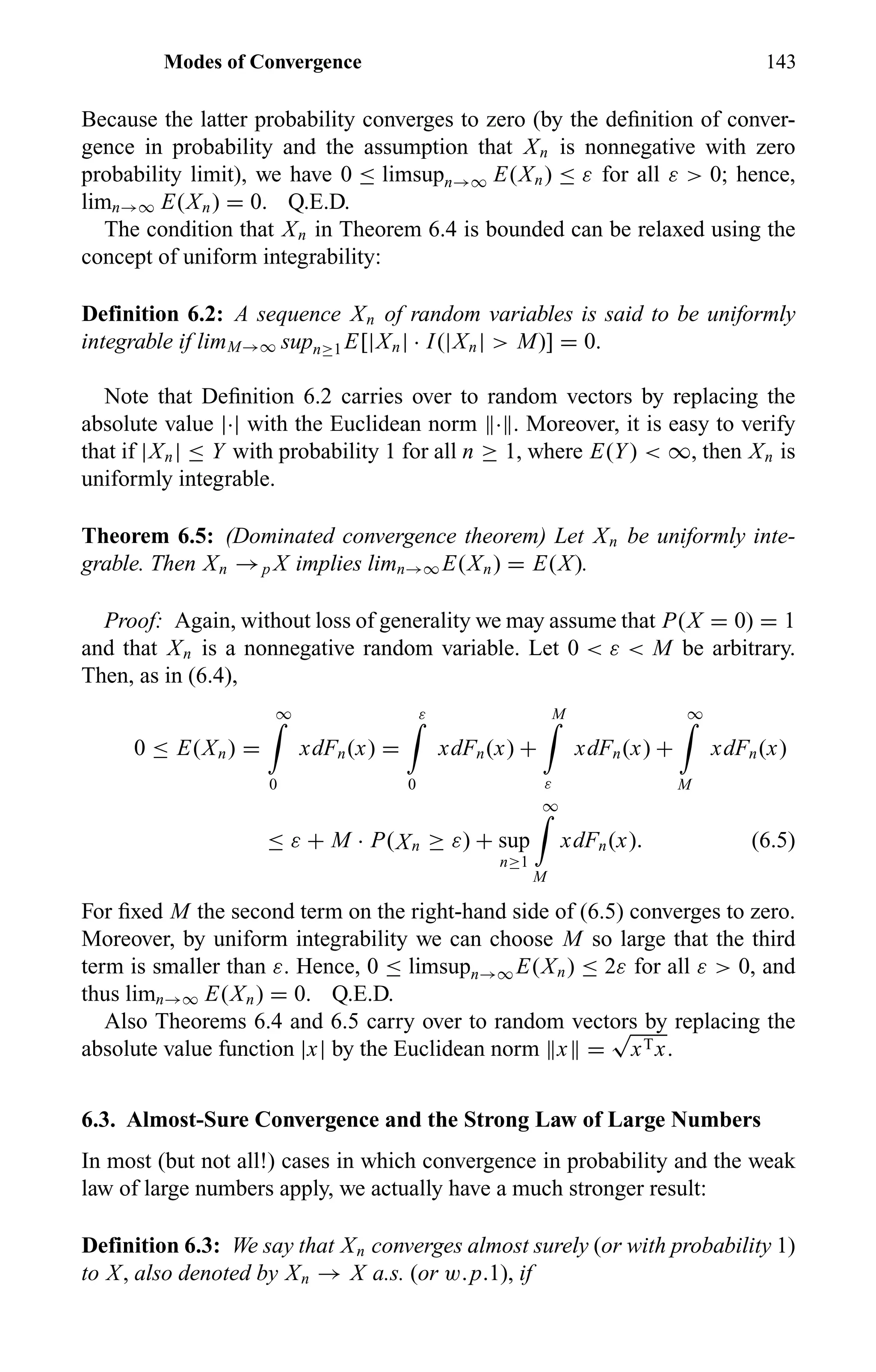 Modes of Convergence 143
Because the latter probability converges to zero (by the deﬁnition of conver-
gence in probability and the assumption that Xn is nonnegative with zero
probability limit), we have 0 ≤ limsupn→∞ E(Xn) ≤ ε for all ε > 0; hence,
limn→∞ E(Xn) = 0. Q.E.D.
The condition that Xn in Theorem 6.4 is bounded can be relaxed using the
concept of uniform integrability:
Definition 6.2: A sequence Xn of random variables is said to be uniformly
integrable if limM→∞ supn≥1 E[|Xn| · I(|Xn| > M)] = 0.
Note that Deﬁnition 6.2 carries over to random vectors by replacing the
absolute value |·| with the Euclidean norm · . Moreover, it is easy to verify
that if |Xn| ≤ Y with probability 1 for all n ≥ 1, where E(Y) < ∞, then Xn is
uniformly integrable.
Theorem 6.5: (Dominated convergence theorem) Let Xn be uniformly inte-
grable. Then Xn →p X implies limn→∞ E(Xn) = E(X).
Proof: Again, without loss of generality we may assume that P(X = 0) = 1
and that Xn is a nonnegative random variable. Let 0 < ε < M be arbitrary.
Then, as in (6.4),
0 ≤ E(Xn) =
∞
0
xdFn(x) =
ε
0
xdFn(x) +
M
ε
xdFn(x) +
∞
M
xdFn(x)
≤ ε + M · P(Xn ≥ ε) + sup
n≥1
∞
M
xdFn(x). (6.5)
For ﬁxed M the second term on the right-hand side of (6.5) converges to zero.
Moreover, by uniform integrability we can choose M so large that the third
term is smaller than ε. Hence, 0 ≤ limsupn→∞ E(Xn) ≤ 2ε for all ε > 0, and
thus limn→∞ E(Xn) = 0. Q.E.D.
Also Theorems 6.4 and 6.5 carry over to random vectors by replacing the
absolute value function |x| by the Euclidean norm x =
√
xTx.
6.3. Almost-Sure Convergence and the Strong Law of Large Numbers
In most (but not all!) cases in which convergence in probability and the weak
law of large numbers apply, we actually have a much stronger result:
Definition 6.3: We say that Xn converges almost surely (or with probability 1)
to X, also denoted by Xn → X a.s. (or w.p.1), if
 