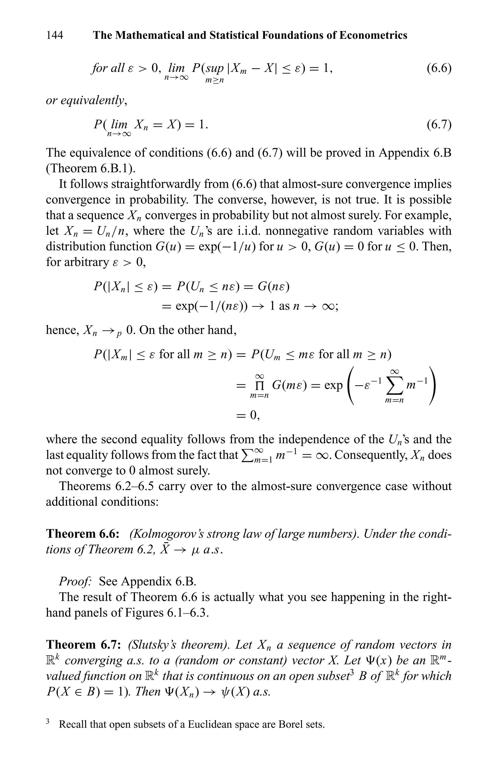 144 The Mathematical and Statistical Foundations of Econometrics
for all ε > 0, lim
n→∞
P(sup
m≥n
|Xm − X| ≤ ε) = 1, (6.6)
or equivalently,
P( lim
n→∞
Xn = X) = 1. (6.7)
The equivalence of conditions (6.6) and (6.7) will be proved in Appendix 6.B
(Theorem 6.B.1).
It follows straightforwardly from (6.6) that almost-sure convergence implies
convergence in probability. The converse, however, is not true. It is possible
that a sequence Xn converges in probability but not almost surely. For example,
let Xn = Un/n, where the Un’s are i.i.d. nonnegative random variables with
distribution function G(u) = exp(−1/u) for u > 0, G(u) = 0 for u ≤ 0. Then,
for arbitrary ε > 0,
P(|Xn| ≤ ε) = P(Un ≤ nε) = G(nε)
= exp(−1/(nε)) → 1 as n → ∞;
hence, Xn →p 0. On the other hand,
P(|Xm| ≤ ε for all m ≥ n) = P(Um ≤ mε for all m ≥ n)
=
∞
m=n
G(mε) = exp −ε−1
∞
m=n
m−1
= 0,
where the second equality follows from the independence of the Un’s and the
last equality follows from the fact that ∞
m=1 m−1
= ∞. Consequently, Xn does
not converge to 0 almost surely.
Theorems 6.2–6.5 carry over to the almost-sure convergence case without
additional conditions:
Theorem 6.6: (Kolmogorov’s strong law of large numbers). Under the condi-
tions of Theorem 6.2, ¯X → µ a.s.
Proof: See Appendix 6.B.
The result of Theorem 6.6 is actually what you see happening in the right-
hand panels of Figures 6.1–6.3.
Theorem 6.7: (Slutsky’s theorem). Let Xn a sequence of random vectors in
Rk
converging a.s. to a (random or constant) vector X. Let (x) be an Rm
-
valued function on Rk
that is continuous on an open subset3
B of Rk
for which
P(X ∈ B) = 1). Then (Xn) → ψ(X) a.s.
3
Recall that open subsets of a Euclidean space are Borel sets.
 