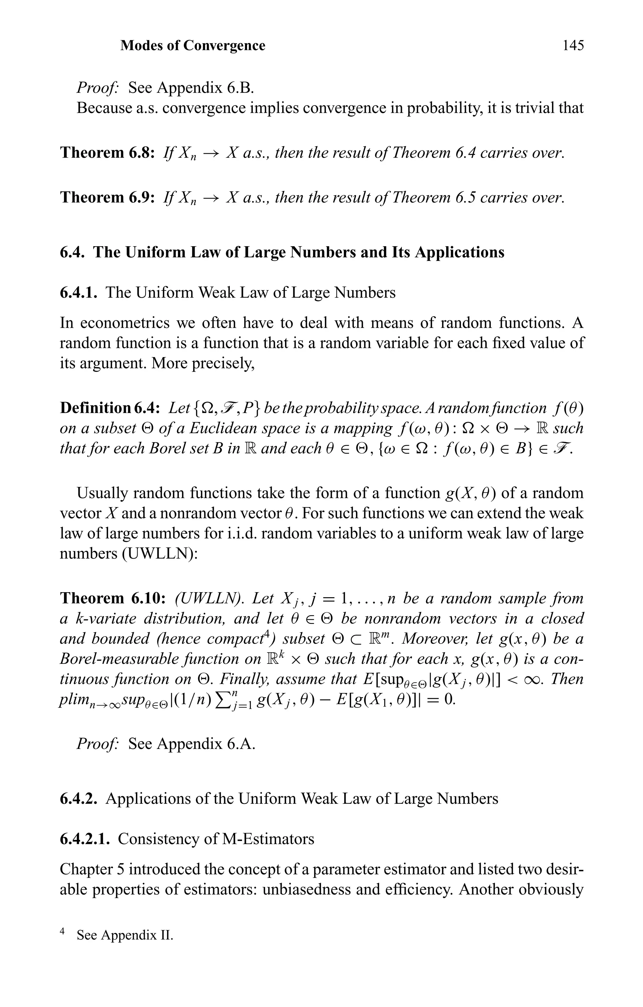 Modes of Convergence 145
Proof: See Appendix 6.B.
Because a.s. convergence implies convergence in probability, it is trivial that
Theorem 6.8: If Xn → X a.s., then the result of Theorem 6.4 carries over.
Theorem 6.9: If Xn → X a.s., then the result of Theorem 6.5 carries over.
6.4. The Uniform Law of Large Numbers and Its Applications
6.4.1. The Uniform Weak Law of Large Numbers
In econometrics we often have to deal with means of random functions. A
random function is a function that is a random variable for each ﬁxed value of
its argument. More precisely,
Definition6.4: Let{ ,ö,P}betheprobabilityspace.Arandomfunction f (θ)
on a subset of a Euclidean space is a mapping f (ω, θ) : × → R such
that for each Borel set B in R and each θ ∈ , {ω ∈ : f (ω, θ) ∈ B} ∈ ö.
Usually random functions take the form of a function g(X, θ) of a random
vector X and a nonrandom vector θ. For such functions we can extend the weak
law of large numbers for i.i.d. random variables to a uniform weak law of large
numbers (UWLLN):
Theorem 6.10: (UWLLN). Let X j , j = 1, . . . , n be a random sample from
a k-variate distribution, and let θ ∈ be nonrandom vectors in a closed
and bounded (hence compact4
) subset ⊂ Rm
. Moreover, let g(x, θ) be a
Borel-measurable function on Rk
× such that for each x, g(x, θ) is a con-
tinuous function on . Finally, assume that E[supθ∈ |g(X j , θ)|] < ∞. Then
plimn→∞supθ∈ |(1/n) n
j=1 g(X j , θ) − E[g(X1, θ)]| = 0.
Proof: See Appendix 6.A.
6.4.2. Applications of the Uniform Weak Law of Large Numbers
6.4.2.1. Consistency of M-Estimators
Chapter 5 introduced the concept of a parameter estimator and listed two desir-
able properties of estimators: unbiasedness and efﬁciency. Another obviously
4
See Appendix II.
 