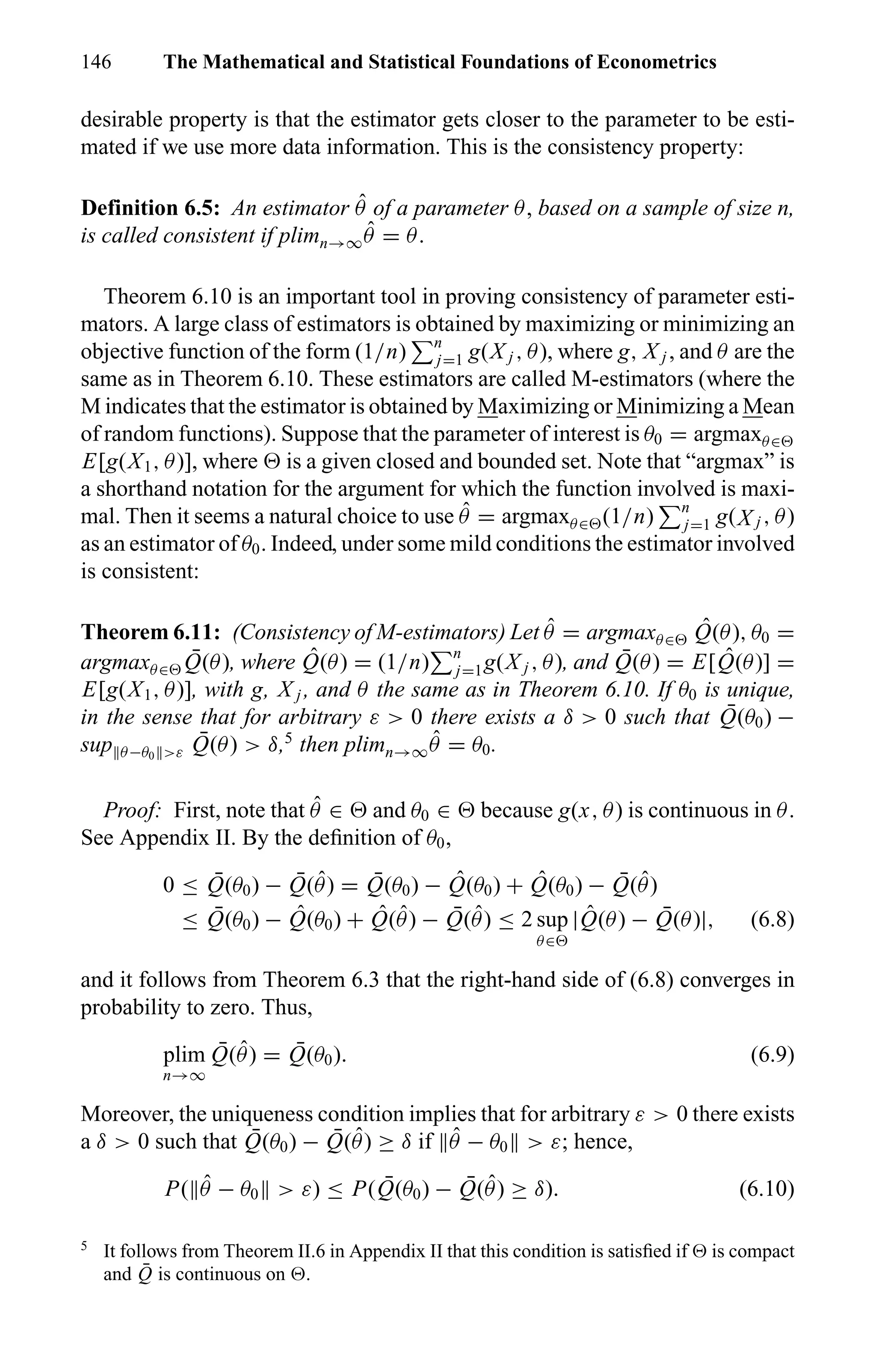 146 The Mathematical and Statistical Foundations of Econometrics
desirable property is that the estimator gets closer to the parameter to be esti-
mated if we use more data information. This is the consistency property:
Definition 6.5: An estimator ˆθ of a parameter θ, based on a sample of size n,
is called consistent if plimn→∞
ˆθ = θ.
Theorem 6.10 is an important tool in proving consistency of parameter esti-
mators. A large class of estimators is obtained by maximizing or minimizing an
objective function of the form (1/n) n
j=1 g(X j , θ), where g, X j , and θ are the
same as in Theorem 6.10. These estimators are called M-estimators (where the
M indicates that the estimator is obtained by Maximizing or Minimizing a Mean
of random functions). Suppose that the parameter of interest is θ0 = argmaxθ∈
E[g(X1, θ)], where is a given closed and bounded set. Note that “argmax” is
a shorthand notation for the argument for which the function involved is maxi-
mal. Then it seems a natural choice to use ˆθ = argmaxθ∈ (1/n) n
j=1 g(X j , θ)
as an estimator of θ0. Indeed, under some mild conditions the estimator involved
is consistent:
Theorem 6.11: (Consistency of M-estimators) Let ˆθ = argmaxθ∈
ˆQ(θ), θ0 =
argmaxθ∈
¯Q(θ), where ˆQ(θ) = (1/n) n
j=1g(X j , θ), and ¯Q(θ) = E[ ˆQ(θ)] =
E[g(X1, θ)], with g, X j , and θ the same as in Theorem 6.10. If θ0 is unique,
in the sense that for arbitrary ε > 0 there exists a δ > 0 such that ¯Q(θ0) −
sup θ−θ0 >ε
¯Q(θ) > δ,5
then plimn→∞
ˆθ = θ0.
Proof: First, note that ˆθ ∈ and θ0 ∈ because g(x, θ) is continuous in θ.
See Appendix II. By the deﬁnition of θ0,
0 ≤ ¯Q(θ0) − ¯Q( ˆθ) = ¯Q(θ0) − ˆQ(θ0) + ˆQ(θ0) − ¯Q( ˆθ)
≤ ¯Q(θ0) − ˆQ(θ0) + ˆQ( ˆθ) − ¯Q( ˆθ) ≤ 2 sup
θ∈
| ˆQ(θ) − ¯Q(θ)|, (6.8)
and it follows from Theorem 6.3 that the right-hand side of (6.8) converges in
probability to zero. Thus,
plim
n→∞
¯Q( ˆθ) = ¯Q(θ0). (6.9)
Moreover, the uniqueness condition implies that for arbitrary ε > 0 there exists
a δ > 0 such that ¯Q(θ0) − ¯Q( ˆθ) ≥ δ if ˆθ − θ0 > ε; hence,
P( ˆθ − θ0 > ε) ≤ P( ¯Q(θ0) − ¯Q( ˆθ) ≥ δ). (6.10)
5
It follows from Theorem II.6 in Appendix II that this condition is satisﬁed if is compact
and ¯Q is continuous on .
 