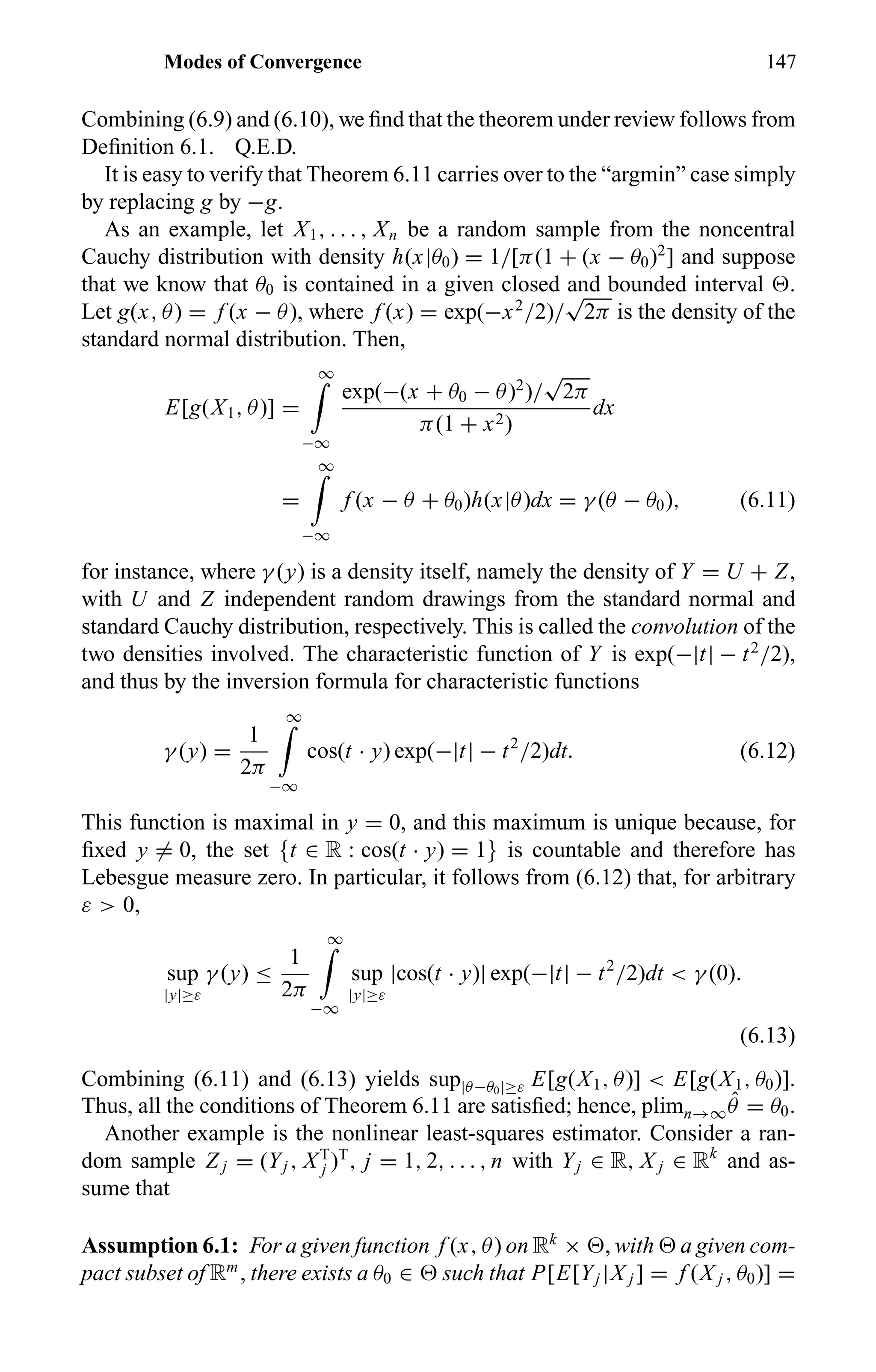 Modes of Convergence 147
Combining (6.9) and (6.10), we ﬁnd that the theorem under review follows from
Deﬁnition 6.1. Q.E.D.
It is easy to verify that Theorem 6.11 carries over to the “argmin” case simply
by replacing g by −g.
As an example, let X1, . . . , Xn be a random sample from the noncentral
Cauchy distribution with density h(x|θ0) = 1/[π(1 + (x − θ0)2
] and suppose
that we know that θ0 is contained in a given closed and bounded interval .
Let g(x, θ) = f (x − θ), where f (x) = exp(−x2
/2)/
√
2π is the density of the
standard normal distribution. Then,
E[g(X1, θ)] =
∞
−∞
exp(−(x + θ0 − θ)2
)/
√
2π
π(1 + x2)
dx
=
∞
−∞
f (x − θ + θ0)h(x|θ)dx = γ (θ − θ0), (6.11)
for instance, where γ (y) is a density itself, namely the density of Y = U + Z,
with U and Z independent random drawings from the standard normal and
standard Cauchy distribution, respectively. This is called the convolution of the
two densities involved. The characteristic function of Y is exp(−|t| − t2
/2),
and thus by the inversion formula for characteristic functions
γ (y) =
1
2π
∞
−∞
cos(t · y) exp(−|t| − t2
/2)dt. (6.12)
This function is maximal in y = 0, and this maximum is unique because, for
ﬁxed y = 0, the set {t ∈ R : cos(t · y) = 1} is countable and therefore has
Lebesgue measure zero. In particular, it follows from (6.12) that, for arbitrary
ε > 0,
sup
|y|≥ε
γ (y) ≤
1
2π
∞
−∞
sup
|y|≥ε
|cos(t · y)| exp(−|t| − t2
/2)dt < γ (0).
(6.13)
Combining (6.11) and (6.13) yields sup|θ−θ0|≥ε E[g(X1, θ)] < E[g(X1, θ0)].
Thus, all the conditions of Theorem 6.11 are satisﬁed; hence, plimn→∞
ˆθ = θ0.
Another example is the nonlinear least-squares estimator. Consider a ran-
dom sample Z j = (Yj , XT
j )T
, j = 1, 2, . . . , n with Yj ∈ R, X j ∈ Rk
and as-
sume that
Assumption 6.1: For a given function f (x, θ) on Rk
× , with a given com-
pact subset of Rm
, there exists a θ0 ∈ such that P[E[Yj |X j ] = f (X j , θ0)] =
 