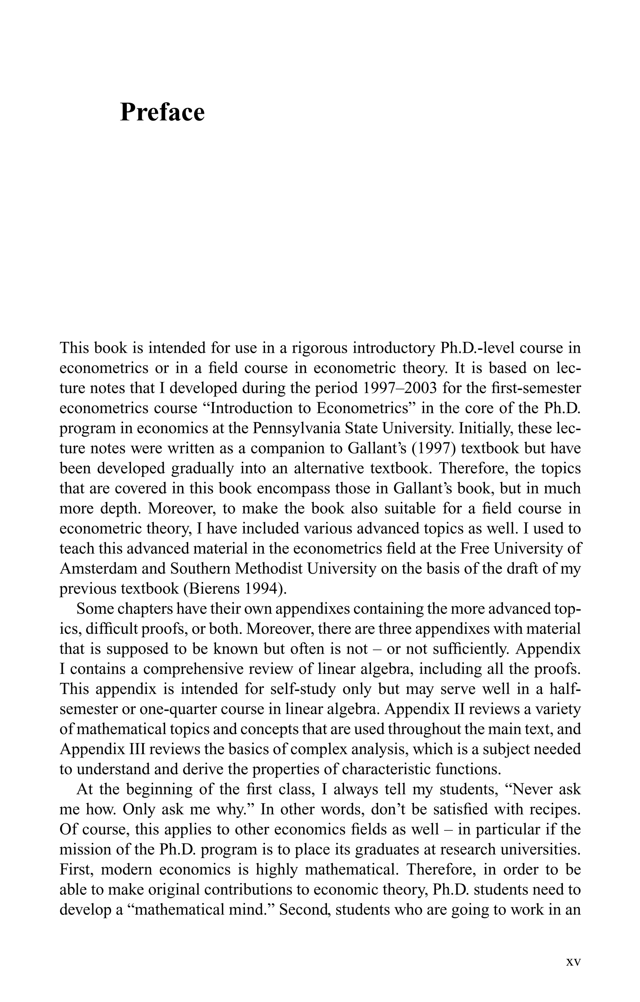 Preface
This book is intended for use in a rigorous introductory Ph.D.-level course in
econometrics or in a ﬁeld course in econometric theory. It is based on lec-
ture notes that I developed during the period 1997–2003 for the ﬁrst-semester
econometrics course “Introduction to Econometrics” in the core of the Ph.D.
program in economics at the Pennsylvania State University. Initially, these lec-
ture notes were written as a companion to Gallant’s (1997) textbook but have
been developed gradually into an alternative textbook. Therefore, the topics
that are covered in this book encompass those in Gallant’s book, but in much
more depth. Moreover, to make the book also suitable for a ﬁeld course in
econometric theory, I have included various advanced topics as well. I used to
teach this advanced material in the econometrics ﬁeld at the Free University of
Amsterdam and Southern Methodist University on the basis of the draft of my
previous textbook (Bierens 1994).
Some chapters have their own appendixes containing the more advanced top-
ics, difﬁcult proofs, or both. Moreover, there are three appendixes with material
that is supposed to be known but often is not – or not sufﬁciently. Appendix
I contains a comprehensive review of linear algebra, including all the proofs.
This appendix is intended for self-study only but may serve well in a half-
semester or one-quarter course in linear algebra. Appendix II reviews a variety
of mathematical topics and concepts that are used throughout the main text, and
Appendix III reviews the basics of complex analysis, which is a subject needed
to understand and derive the properties of characteristic functions.
At the beginning of the ﬁrst class, I always tell my students, “Never ask
me how. Only ask me why.” In other words, don’t be satisﬁed with recipes.
Of course, this applies to other economics ﬁelds as well – in particular if the
mission of the Ph.D. program is to place its graduates at research universities.
First, modern economics is highly mathematical. Therefore, in order to be
able to make original contributions to economic theory, Ph.D. students need to
develop a “mathematical mind.” Second, students who are going to work in an
xv
 