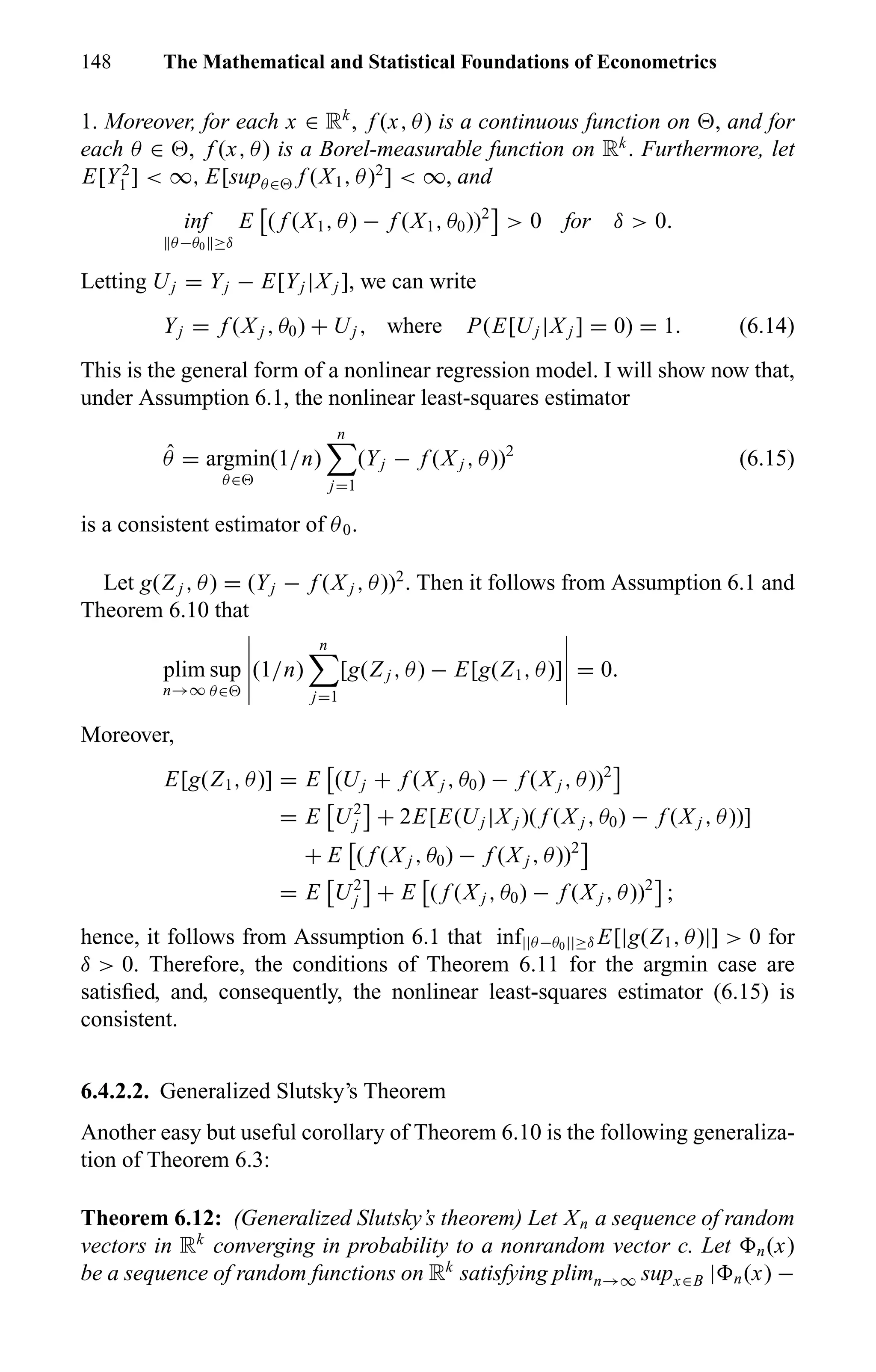 148 The Mathematical and Statistical Foundations of Econometrics
1. Moreover, for each x ∈ Rk
, f (x, θ) is a continuous function on , and for
each θ ∈ , f (x, θ) is a Borel-measurable function on Rk
. Furthermore, let
E[Y2
1 ] < ∞, E[supθ∈ f (X1, θ)2
] < ∞, and
inf
θ−θ0 ≥δ
E ( f (X1, θ) − f (X1, θ0))2
> 0 for δ > 0.
Letting Uj = Yj − E[Yj |X j ], we can write
Yj = f (X j , θ0) + Uj , where P(E[Uj |X j ] = 0) = 1. (6.14)
This is the general form of a nonlinear regression model. I will show now that,
under Assumption 6.1, the nonlinear least-squares estimator
ˆθ = argmin
θ∈
(1/n)
n
j=1
(Yj − f (X j , θ))2
(6.15)
is a consistent estimator of θ0.
Let g(Z j , θ) = (Yj − f (X j , θ))2
. Then it follows from Assumption 6.1 and
Theorem 6.10 that
plim
n→∞
sup
θ∈
(1/n)
n
j=1
[g(Z j , θ) − E[g(Z1, θ)] = 0.
Moreover,
E[g(Z1, θ)] = E (Uj + f (X j , θ0) − f (X j , θ))2
= E U2
j + 2E[E(Uj |X j )( f (X j , θ0) − f (X j , θ))]
+ E ( f (X j , θ0) − f (X j , θ))2
= E U2
j + E ( f (X j , θ0) − f (X j , θ))2
;
hence, it follows from Assumption 6.1 that inf||θ−θ0||≥δ E[|g(Z1, θ)|] > 0 for
δ > 0. Therefore, the conditions of Theorem 6.11 for the argmin case are
satisﬁed, and, consequently, the nonlinear least-squares estimator (6.15) is
consistent.
6.4.2.2. Generalized Slutsky’s Theorem
Another easy but useful corollary of Theorem 6.10 is the following generaliza-
tion of Theorem 6.3:
Theorem 6.12: (Generalized Slutsky’s theorem) Let Xn a sequence of random
vectors in Rk
converging in probability to a nonrandom vector c. Let n(x)
be a sequence of random functions on Rk
satisfying plimn→∞ supx∈B | n(x) −
 