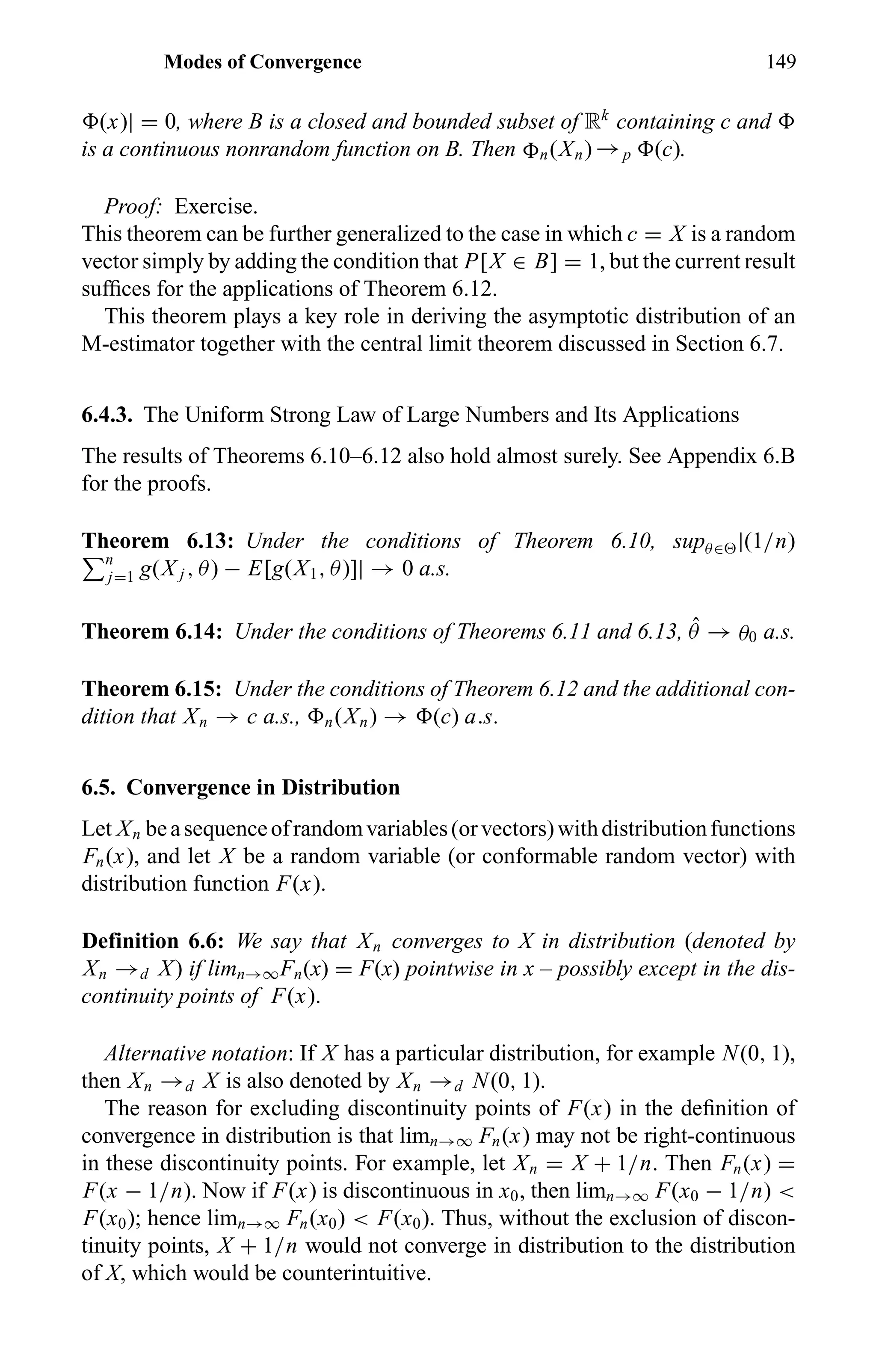 Modes of Convergence 149
(x)| = 0, where B is a closed and bounded subset of Rk
containing c and
is a continuous nonrandom function on B. Then n(Xn) →p (c).
Proof: Exercise.
This theorem can be further generalized to the case in which c = X is a random
vector simply by adding the condition that P[X ∈ B] = 1, but the current result
sufﬁces for the applications of Theorem 6.12.
This theorem plays a key role in deriving the asymptotic distribution of an
M-estimator together with the central limit theorem discussed in Section 6.7.
6.4.3. The Uniform Strong Law of Large Numbers and Its Applications
The results of Theorems 6.10–6.12 also hold almost surely. See Appendix 6.B
for the proofs.
Theorem 6.13: Under the conditions of Theorem 6.10, supθ∈ |(1/n)
n
j=1 g(X j , θ) − E[g(X1, θ)]| → 0 a.s.
Theorem 6.14: Under the conditions of Theorems 6.11 and 6.13, ˆθ → θ0 a.s.
Theorem 6.15: Under the conditions of Theorem 6.12 and the additional con-
dition that Xn → c a.s., n(Xn) → (c) a.s.
6.5. Convergence in Distribution
Let Xn beasequenceofrandomvariables(orvectors)withdistributionfunctions
Fn(x), and let X be a random variable (or conformable random vector) with
distribution function F(x).
Definition 6.6: We say that Xn converges to X in distribution (denoted by
Xn →d X) if limn→∞Fn(x) = F(x) pointwise in x – possibly except in the dis-
continuity points of F(x).
Alternative notation: If X has a particular distribution, for example N(0, 1),
then Xn →d X is also denoted by Xn →d N(0, 1).
The reason for excluding discontinuity points of F(x) in the deﬁnition of
convergence in distribution is that limn→∞ Fn(x) may not be right-continuous
in these discontinuity points. For example, let Xn = X + 1/n. Then Fn(x) =
F(x − 1/n). Now if F(x) is discontinuous in x0, then limn→∞ F(x0 − 1/n) <
F(x0); hence limn→∞ Fn(x0) < F(x0). Thus, without the exclusion of discon-
tinuity points, X + 1/n would not converge in distribution to the distribution
of X, which would be counterintuitive.
 